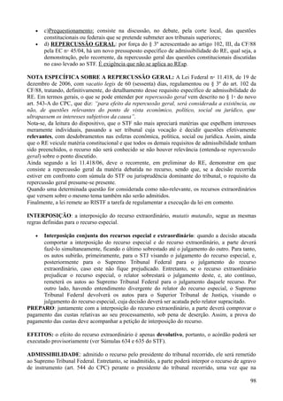 • c)Prequestionamento: consiste na discussão, no debate, pela corte local, das questões
constitucionais ou federais que se pretende submeter aos tribunais superiores;
• d) REPERCUSSÃO GERAL: por força do § 3º acrescentado ao artigo 102, III, da CF/88
pela EC n◦ 45/04, há um novo pressuposto específico de admissibilidade do RE, qual seja, a
demonstração, pelo recorrente, da repercussão geral das questões constitucionais discutidas
no caso levado ao STF. É exigência que não se aplica ao REsp.
NOTA ESPECÍFICA SOBRE A REPERCUSSÃO GERAL: A Lei Federal n◦ 11.418, de 19 de
dezembro de 2006, com vacatio legis de 60 (sessenta) dias, regulamentou ou § 3º do art. 102 da
CF/88, tratando, definitivamente, do detalhamento desse requisito específico de admissibilidade do
RE. Em termos gerais, o que se pode entender por repercussão geral vem descrito no § 1◦ do novo
art. 543-A do CPC, que diz: “para efeito da repercussão geral, será considerada a existência, ou
não, de questões relevantes do ponto de vista econômico, político, social ou jurídico, que
ultrapassem os interesses subjetivos da causa”.
Nota-se, da leitura do dispositivo, que o STF não mais apreciará matérias que espelhem interesses
meramente individuais, passando a ser tribunal cuja vocação é decidir questões efetivamente
relevantes, com desdobramentos nas esferas econômica, política, social ou jurídica. Assim, ainda
que o RE veicule matéria constitucional e que todos os demais requisitos de admissibilidade tenham
sido preenchidos, o recurso não será conhecido se não houver relevância (entenda-se repercussão
geral) sobre o ponto discutido.
Ainda segundo a lei 11.418/06, deve o recorrente, em preliminar do RE, demonstrar em que
consiste a repercussão geral da matéria debatida no recurso, sendo que, se a decisão recorrida
estiver em confronto com súmula do STF ou jurisprudência dominante do tribunal, o requisito da
repercussão geral presume-se presente.
Quando uma determinada questão for considerada como não-relevante, os recursos extraordinários
que versem sobre o mesmo tema também não serão admitidos.
Finalmente, a lei remete ao RISTF a tarefa de regulamentar a execução da lei em comento.
INTERPOSIÇÃO: a interposição do recurso extraordinário, mutatis mutandis, segue as mesmas
regras definidas para o recurso especial.
• Interposição conjunta dos recursos especial e extraordinário: quando a decisão atacada
comportar a interposição do recurso especial e do recurso extraordinário, a parte deverá
fazê-lo simultaneamente, ficando o último sobrestado até o julgamento do outro. Para tanto,
os autos subirão, primeiramente, para o STJ visando o julgamento do recurso especial, e,
posteriormente para o Supremo Tribunal Federal para o julgamento do recurso
extraordinário, caso este não fique prejudicado. Entretanto, se o recurso extraordinário
prejudicar o recurso especial, o relator sobrestará o julgamento deste, e, ato contínuo,
remeterá os autos ao Supremo Tribunal Federal para o julgamento daquele recurso. Por
outro lado, havendo entendimento divergente do relator do recurso especial, o Supremo
Tribunal Federal devolverá os autos para o Superior Tribunal de Justiça, visando o
julgamento do recurso especial, cuja decisão deverá ser acatada pelo relator supracitado.
PREPARO: juntamente com a interposição do recurso extraordinário, a parte deverá comprovar o
pagamento das custas relativas ao seu processamento, sob pena de deserção. Assim, a prova do
pagamento das custas deve acompanhar a petição de interposição do recurso.
EFEITOS: o efeito do recurso extraordinário é apenas devolutivo, portanto, o acórdão poderá ser
executado provisoriamente (ver Súmulas 634 e 635 do STF).
ADMISSIBILIDADE: admitido o recurso pelo presidente do tribunal recorrido, ele será remetido
ao Supremo Tribunal Federal. Entretanto, se inadmitido, a parte poderá interpor o recurso de agravo
de instrumento (art. 544 do CPC) perante o presidente do tribunal recorrido, uma vez que na
989
 