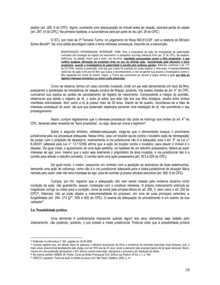 10
pedido (art. 269, II do CPC). Agora, ocorrendo uma desocupação do imóvel antes da citação, ocorrerá perda do objeto
(art. 267, VI do CPC). Na primeira hipótese, a sucumbência será por parte do réu (art. 26 do CPC).
O STJ, por meio da 3ª Terceira Turma, no julgamento do Resp 903.613-DF, sob a relatoria do Ministro
Sidnei Beneti34, fez uma sólida abordagem sobre o tema interesse processual, impondo-se a transcrição:
INVESTIGAÇÃO. PATERNIDADE. INTERESSE. AGIR. Para a propositura da ação de investigação de paternidade
cumulada com anulação de registro de nascimento, é necessário que haja interesse lícito (art. 3º do CPC). Na espécie,
verifica-se, na petição inicial, que o autor, ora recorrido, manifesta animosidade contra o filho pretendido, o que
nulifica qualquer afirmação do propósito lícito no uso da referida ação, caracterizada pelo altruísmo e bons
propósitos, quando a investigatória de paternidade é movida pelo pretenso genitor. Ademais, conforme o art. 177
do CC/1916, ocorreu a prescrição, uma vez que a ação foi proposta em prazo superior a vinte anos. A imprescritibilidade
neste tipo de ação é em prol do filho que busca o reconhecimento, e não do genitor que propôs a investigatória contra o
filho registrado em nome de outrem. Assim, a Turma deu provimento ao recurso e julgou extinta a ação por falta de
legítimo interesse econômico ou moral e pela prescrição.
Como se observa, temos um caso concreto inusitado, onde um pai está demandando em face da filha,
postulando a declaração de inexistência da relação jurídica de filiação, portanto, nos exatos moldes do art. 4° do CPC,
cumulando sua súplica ao pedido de cancelamento de registro de nascimento. Compulsando a íntegra do acórdão,
observa-se que desde o registro da ré, o autor já sabia que esta não era sua filha biológica, existia entre ambos
manifesta animosidade, bem como a ré já possui mais de 20 anos. Diante de tal quadro, reconheceu-se a falta de
interesse processual do autor, eis que sua pretensão objetivava somente uma retaliação da ré, não permitindo o seu
prosseguimento.
Assim, cumpre registrarmos que o interesse processual não pode se restringir aos limites do art. 4° do
CPC, devendo estar revestido de “bons propósitos”, ou seja, deve ser moral e legítimo35.
Sobre o segundo binômio, utilidade-adequação, exige-se que o demandante busque o provimento
jurisdicional pela via processual adequada. Nessa linha, caso um locador ajuíze contra o locatário ação de reintegração
de posse, com o propósito de despejá-lo, notoriamente, a via jurisdicional não é a adequada, pois o art. 5° da Lei n°
8.245/91 (alterada pela Lei n° 12.112/09) afirma que a ação do locador contra o locatário, para reaver o imóvel é o
despejo. De igual modo, o ajuizamento de uma ação petitória, na hipótese de um esbulho possessório, faltará ao autor
interesse de agir, pois, mesmo que o autor seja realmente o proprietário da área invadida, a via jurisdicional não é a
correta para afastar o esbulho cometido. O correto seria uma ação possessória (art. 923 e 926 do CPC).
De igual modo, o credor, possuindo um contrato com a aposição da assinatura de duas testemunhas,
demanda uma ação de cobrança, como não é a via jurisdicional adequada para a tutela jurisdicional da situação fática
narrada pelo autor, este não teria interesse de agir, pois tal contrato já possui eficácia executiva (art. 585, II do CPC).
Cumpre, por fim, registrar que a adequação não vem sendo tratada pela moderna doutrina como
condição da ação, não guardando, sequer, correlação com o vocábulo interesse. O próprio ordenamento estimula ao
magistrado corrigir ou instar para a correção, como se extrai pela simples leitura do art. 295, V, bem como o art. 250 do
CPC36. Ademais, não se pode afastar a instrumentalidade do processo, em uma de suas principais vertentes: a
fungibilidade (art. 244, 273 §7°, 805 e 920 do CPC). O exame da adequação do procedimento é um exame da sua
validade37.
3.e. Possibilidade jurídica.
Uma demanda é juridicamente impossível quando algum dos seus elementos seja vedado pelo
ordenamento, não podendo, portanto, o juiz prestar a tutela jurisdicional. Pode-se dizer que a possibilidade jurídica
34 Publicado no informativo n° 361, julgado em 24.06.2008.
35 Cumpre registrar que, em atitude digna de aplausos, o Ministro reconheceu de ofício a ocorrência da chamada prescrição longi temporis, pois, o
maior prazo prescricional estabelecido pelo código civil de 1916 era de 20 anos, tendo a demando sido proposta depois de tal lapso temporal. Assim,
mesmo em uma pretensão declaratória, o STJ afirmou ocorrer prescrição, extinguindo o processo com resolução de mérito.
36 No mesmo sentido: DIDIER JR. Fredie. Curso de Direito Processual Civil. Editora Jus Podivm. 9ª Ed. v. I. p. 199.
37 GRECO, Leonardo. Teoria da ação no direito processo civil. São Paulo: Dialética, 2003, p. 41.
 