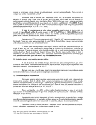 11
consiste na conformação entre a pretensão formulada pela parte e a ordem jurídica do Estado. Assim, somente a
vedação legal constitui impossibilidade jurídica38.
Inicialmente, deve ser ressaltar que a possibilidade jurídica não é só do pedido, mas de todos os
elementos da demanda, como a parte, causa de pedir e o pedido. Um autor, estando preso não pode demandar no
Judiciário perante o Juizado Especial, pois a lei proíbe (art. 8 Lei n° 9.099/95). De igual modo, a cobrança de dívida de
jogo é hipótese de impossibilidade jurídica da causa de pedir, pois ela não tem exigibilidade (art. 814 do CC/02). De igual
modo, o pedido de revisão judicial do aluguel de imóvel urbano na pendência de prazo fixado amigável ou judicialmente
para desocupação de imóvel (art. 68 §1° da Lei n° 8.245/91).
O pleito de reconhecimento de união estável homoafetiva, para boa parte da doutrina, seria um
exemplo de impossibilidade jurídica do pedido, porque o art. 226 §3° da CR/88 e o art. 1723 do CC/02 afirmam só
existir união estável entre pessoas do sexo oposto, porém, o STJ entendeu que não há impossibilidade jurídica do
pedido devido à isonomia, devendo, inclusive, tramitar na vara de família39.
De igual modo, o STF concluiu o julgamento da ADPF 132 e ADIN 4277, dando interpretação conforme a
Constituição Federal para excluir qualquer significado do artigo 1.723 do Código Civil que impeça o reconhecimento da
união entre pessoas do mesmo sexo como entidade familiar.
O ministro Ayres Britto argumentou que o artigo 3º, inciso IV, da CF veda qualquer discriminação em
virtude de sexo, raça, cor e que, nesse sentido, ninguém pode ser diminuído ou discriminado em função de sua
preferência sexual. “O sexo das pessoas, salvo disposição contrária, não se presta para desigualação jurídica”. Os
ministros Luiz Fux, Ricardo Lewandowski, Joaquim Barbosa, Gilmar Mendes, Marco Aurélio, Celso de Mello e
Cezar Peluso, bem como as ministras Cármen Lúcia e Ellen Gracie, acompanharam o entendimento do ministro Ayres
Britto, pela procedência das ações com eficácia erga omnes e efeito vinculante.
3.f. Condições da ação como questões de ordem pública.
A falta de qualquer das condições da ação, bem como dos pressupostos processuais, por serem
questões de ordem pública, podem ser reconhecidas de ofício, a qualquer tempo, em qualquer grau de jurisdição, antes
de prolatada a sentença, como se observa do art. 267 §3°.
De igual modo, caso o réu não argua não primeira oportunidade no processo, responderá pelas custas
do retardamento da marcha processual, aplicando-se o princípio da causalidade.
3.g. Teoria da asserção ou prospettazione.
Como visto, adotamos a teoria abstrata, que preconiza que o direito de ação existe independente do
direito material, portanto, o direito de ação é o direito a um provimento judicial, com mérito ou sem mérito; contudo,
adotamos ainda a teoria eclética, o direito de ação é o direito a um julgamento de mérito (favorável ou desfavorável).
Entende esta corrente que as condições da ação são condições para o exame do mérito, pois, diante da sua ausência o
processo será extinto sem resolução de mérito (art. 267, VI do CPC).
Ocorre que na prática é bem difícil, em determinadas situações se distinguir os casos de carência de
ação dos casos de improcedência da ação. De igual modo, como dito, não há preclusão quanto à análise das condições
da ação (art. 267 §3º do CPC).
Nesse sentido, outra teoria foi desenvolvida no Brasil, a denominada teoria da asserção. Para a teoria da
asserção, as condições da ação devem ser analisadas com base apenas nas afirmações trazidas pelo autor na petição
inicial, não podendo o magistrado adentrar com profundidade em sua análise, sob pena de exercer juízo meritório.
Desta forma, diante do afirmado pelo autor o magistrado concluir que estão presentes as condições,
posterior análise sobre sua veracidade será considerada uma questão de mérito.
38 STJ, 5ª T., AgRg no Resp 853.234/RJ, Rel. Min. Laurita Vaz, julgado em 02.12.2008.
39 STJ, REsp 820475/RJ, Min. Luis Felipe Salomão, julgado em 02/09/2008.
 
