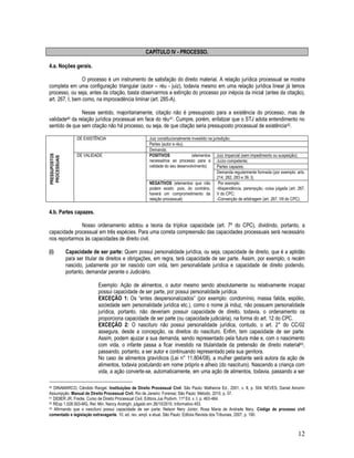 12
CAPÍTULO IV - PROCESSO.
4.a. Noções gerais.
O processo é um instrumento de satisfação do direito material. A relação jurídica processual se mostra
completa em uma configuração triangular (autor – réu - juiz), todavia mesmo em uma relação jurídica linear já temos
processo, ou seja, antes da citação, basta observarmos a extinção do processo por inépcia da inicial (antes da citação),
art. 267, I, bem como, na improcedência liminar (art. 285-A).
Nesse sentido, majoritariamente, citação não é pressuposto para a existência do processo, mas de
validade40 da relação jurídica processual em face do réu41. Cumpre, porém, enfatizar que o STJ adota entendimento no
sentido de que sem citação não há processo, ou seja, de que citação seria pressuposto processual de existência42.
PRESSUPOSTOS
PROCESSUAIS
DE EXISTÊNCIA Juiz constitucionalmente investido na jurisdição;
Partes (autor e réu);
Demanda;
DE VALIDADE POSITIVOS (elementos
necessários ao processo para a
validade do seu desenvolvimento)
Juiz imparcial (sem impedimento ou suspeição);
Juízo competente;
Partes capazes;
Demanda regularmente formada (por exemplo: arts.
214; 282, 283 e 39, I);
NEGATIVOS (elementos que não
podem existir, pois, do contrário,
haverá um comprometimento da
relação processual)
Por exemplo:
-litispendência, perempção, coisa julgada (art. 267,
V do CPC;
-Convenção de arbitragem (art. 267, VII do CPC).
4.b. Partes capazes.
Nosso ordenamento adotou a teoria da tríplice capacidade (art. 7º do CPC), dividindo, portanto, a
capacidade processual em três espécies. Para uma correta compreensão das capacidades processuais será necessário
nos reportarmos às capacidades de direito civil.
(i) Capacidade de ser parte: Quem possui personalidade jurídica, ou seja, capacidade de direito, que é a aptidão
para ser titular de direitos e obrigações, em regra, terá capacidade de ser parte. Assim, por exemplo, o recém
nascido, justamente por ter nascido com vida, tem personalidade jurídica e capacidade de direito podendo,
portanto, demandar perante o Judiciário.
Exemplo: Ação de alimentos, o autor mesmo sendo absolutamente ou relativamente incapaz
possui capacidade de ser parte, por possui personalidade jurídica.
EXCEÇÃO 1: Os “entes despersonalizados” (por exemplo: condomínio, massa falida, espólio,
sociedade sem personalidade jurídica etc.), como o nome já induz, não possuem personalidade
jurídica, portanto, não deveriam possuir capacidade de direito, todavia, o ordenamento os
proporciona capacidade de ser parte (ou capacidade judiciária), na forma do art. 12 do CPC.
EXCEÇÃO 2: O nascituro não possui personalidade jurídica, contudo, o art. 2° do CC/02
assegura, desde a concepção, os direitos do nascituro. Enfim, tem capacidade de ser parte.
Assim, podem ajuizar a sua demanda, sendo representado pela futura mãe e, com o nascimento
com vida, o infante passa a ficar investido na titularidade da pretensão de direito material43,
passando, portanto, a ser autor e continuando representado pela sua genitora.
No caso de alimentos gravídicos (Lei n° 11.804/08), a mulher gestante será autora da ação de
alimentos, todavia postulando em nome próprio e alheio (do nascituro). Nascendo a criança com
vida, a ação converte-se, automaticamente, em uma ação de alimentos, todavia, passando a ser
40 DINAMARCO, Cândido Rangel. Instituições de Direito Processual Civil. São Paulo: Malheiros Ed., 2001, v. II, p. 504. NEVES, Daniel Amorim
Assumpção. Manual de Direito Processual Civil. Rio de Janeiro: Forense; São Paulo: Método, 2010, p. 57.
41 DIDIER JR. Fredie. Curso de Direito Processual Civil. Editora Jus Podivm. 11ª Ed. v. I. p. 463-464.
42 REsp 1.028.503-MG, Rel. Min. Nancy Andrighi, julgado em 26/10/2010. Informativo 453.
43 Afirmando que o nascituro possui capacidade de ser parte: Nelson Nery Júnior, Rosa Maria de Andrade Nery. Código de processo civil
comentado e legislação extravagante. 10. ed. rev. ampl. e atual. São Paulo: Editora Revista dos Tribunais, 2007, p. 190.
 