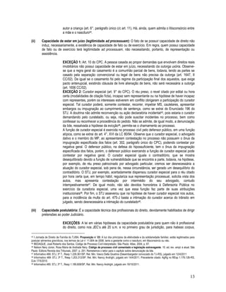 13
autor a criança (art. 6°, parágrafo único c/c art. 11). Há, ainda, quem admita o litisconsórcio entre
a mãe e o nascituro44.
(ii) Capacidade de estar em juízo (legitimidade ad processuam): O fato de se possuir capacidade de direito não
induz, necessariamente, a existência de capacidade de fato ou de exercício. Em regra, quem possui capacidade
de fato ou de exercício terá legitimidade ad processuam, não necessitando, portanto, de representação ou
assistência.
EXCEÇÃO 1: Art. 10 do CPC. A pessoa casada ao propor demandas que envolvam direitos reais
imobiliários não possui capacidade de estar em juízo, necessitando da outorga uxória. Observe-
se que a regra geral do casamento é a comunhão parcial de bens, todavia, tendo as partes se
casado pela separação convencional ou legal de bens não precisa da outorga (art. 1647, II
CC/02). De igual se o casamento foi pelo regime da participação final dos aquestos, que exige
pacto antenupcial, existindo cláusula de livre alienação de bens, não será necessária a outorga
(art. 1656 CC/02).
EXCEÇÃO 2: Curador especial (art. 9° do CPC). O réu preso, o revel citado por edital ou hora
certa (modalidades de citação ficta), incapaz sem representante ou na hipótese de haver incapaz
com representes, porém os interesses estiverem em conflito obrigaram a participação do curador
especial. Tal curador poderá, somente contestar, recorrer, impetrar MS, cautelares, apresentar
embargos ou impugnação ao cumprimento de sentença, como se extrai do Enunciado 196 do
STJ. A doutrina não admite reconvenção ou ação declaratória incidental45, pois estaria o curador
demandando pelo curatelado, ou seja, não pode suscitar incidentes no processo, bem como
confessar ou reconhecer a procedência do pedido. Não se admite, de igual modo, a denunciação
da lide, ressalvada a hipótese da evicção46, permite-se o chamamento ao processo.
A função de curador especial é exercida no processo civil pelo defensor público, em uma função
atípica, como se extrai do art. 4°, XVI da LC 80/94. Observe que o curador especial, o advogado
dativo e o membro do MP, ao apresentarem contestação no processo não possuem o ônus da
impugnação especificada dos fatos (art. 302, parágrafo único do CPC), podendo contestar por
negativa geral. O defensor público, na defesa do hipossuficiente, tem o ônus da impugnação
especificada dos fatos, porém, o defensor público exercendo a função de curador especial pode
contestar por negativa geral. O curador especial iguala o contraditório, que se mostra
desequilibrado devido a função de vulnerabilidade que se encontra a parte, todavia, na hipótese,
por exemplo, de réu preso patrocinado por advogado particular, cremos ser desnecessária a
atuação do curador especial, sob pena de, nessa circunstância, ser gerado um desequilíbrio do
contraditório. O STJ, por exemplo, acertadamente dispensou curador especial para o réu citado
por hora certa que, em tempo hábil, regulariza sua representação processual, solicita vista dos
autos, mas apresenta contestação por intermédio do seu advogado, contudo
intempestivamente47. De igual modo, não são devidos honorários à Defensoria Pública no
exercício da curadoria especial, uma vez que essa função faz parte de suas atribuições
institucionais48. Por fim, o STJ asseverou que na hipótese de haver curador especial nos autos,
para a incidência da multa do art. 475-J basta a intimação do curador acerca do trânsito em
julgado, sendo desnecessária a intimação do curatelado49.
(iii) Capacidade postulatória: É a capacidade técnica dos profissionais do direito, devidamente habilitados de dirigir
pretensões ao poder Judiciário.
EXCEÇÕES: A lei em várias hipóteses da capacidade postulatória para quem não é profissional
do direito, como nos JEC’s até 20 s.m. e no primeiro grau de jurisdição, para habeas corpus,
44 I Jornada de Direito de Família do TJ/BA. Proposição n˚ 03: A luz dos princípios da efetividade e da solidariedade familiar, estão legitimados para
postular alimentos gravídicos, nos termos da Lei n˚ 11.804 de 2008, tanto a gestante como o nascituro, em litisconsórcio ou não.
45 BEDAQUE, José Roberto dos Santos. Código de Processo Civil interpretado. São Paulo: Atlas, 2004, p. 67.
46 Nelson Nery Júnior, Rosa Maria de Andrade Nery. Código de processo civil comentado e legislação extravagante. 10. ed. rev. ampl. e atual. São
Paulo: Editora Revista dos Tribunais, 2007, p. 291. Remetemos o leitor para o capítulo sobre denunciação da lide.
47 Informativo 469: STJ, 3ª T., Resp 1.229.361/SP, Rel. Min. Vasco Della Giustina (Desembargador convocado do TJ-RS), julgado em 12/4/2011
48 Informativo 469: STJ, 3ª T., Resp 1.203.312/SP, Rel. Min. Nancy Andrighi, julgado em 14/4/2011. Precedente citado: AgRg no REsp 1.176.126-RS,
DJe 17/5/2010.
49 Informativo 485: STJ, 3ª T., Resp 1.189.608/SP, Rel. Min. Nancy Andrighi, julgado em 18/10/2011.
 