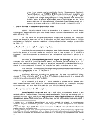 14
revisão criminal, justiça do trabalho50, nos Juizados Especiais Federais e Juizados Especiais de
Fazenda Pública (Leis nos. 10.259/01 e 12.153/09, respectivamente), como competência para
causas de até sessenta salários mínimos, não se exige a presença de advogado. O art. 36 do
CPC admite que no local que não haja advogado, ou que haja, mas todos sejam impedidos e se
recusem a assumir a demanda, a parte poderá demandar sem advogado. Por fim, a lei de
alimentos, bem como a de violência doméstica, atribuem capacidade postulatória somente para a
propositura da demanda (art. 2º da Lei 5.478/68 e do art. 19 c/c 27 e 18, II da Lei 11.340/0651).
4.c. Vício de capacidade ou representação processual das partes.
Quando o magistrado detectar um vício de representação ou de capacidade, ao invés de extinguir
imediatamente o processo sem resolução do mérito, deverá suspender o processo, estabelecendo um prazo razoável
para a parte sanar o vício.
Se o vício está no pólo ativo e não sendo corrigido, haverá nulidade do processo, com a conseqüente
extinção sem resolução de mérito. Se o vício está no pólo passivo, não sendo corrigido, haverá revelia. Se o vício na
representação ou capacidade de um terceiro interveniente no processo, não sendo sanado, haverá sua exclusão do feito
(art. 13 do CPC).
4.d. Regularidade da representação do advogado. Carga rápida.
O advogado para postular em juízo em nome próprio direito próprio, comumente chamado de “em causa
própria” não necessita de procuração, todavia, para postular em nome da parte necessitará (art. 36 do CPC). A
procuração é o instrumento do contrato de mandato, sem o qual o advogado não pode vindicar em juízo (art. 37 do
CPC).
Em síntese, o advogado somente pode postular em juízo sem procuração (art. 252 do CPC): i)
quando em causa própria; ii) se a procuração já estiver nos autos principais; iii) se o ato for urgente (art. 37 do CPC),
nessa hipótese o advogado pode intervir sem procuração, obrigando-se a apresentá-la, independentemente de caução,
no prazo de 15 dias, prorrogável por até outros 15 dias, por despacho do juiz (art. 37, segunda parte do CPC).
Caso não ocorra a ratificação do ato praticado pelo advogado sem procuração haverá inexistência52, na
forma do art. 37, parágrafo único do CPC e da Súmula 115 do STJ.
O advogado pode possuir procuração com poderes para o foro geral e procuração com poderes
especiais. A primeira parte (até o “salvo”) do art. 38 do CPC estabelece os poderes gerais, já na segunda parte
encontram-se os poderes especiais (do “salvo” em diante).
O CPC foi alterado no art. 40 (Lei n° 11.969/09), permitindo ao advogado efetuar a chamada “carga
rápida”, ou seja, mesmo que o prazo seja comum, independentemente de convenção, para cópias, poderá fazer carga
do processo durante 1 hora (antes dessa lei, não podia fazer carga, salvo com convenção das partes).
4.e. Pressupostos processuais de validade negativos.
Litispendência (art. 301 §§ 1º e 2º do CPC): Ocorre quando houver pendência de duas ou mais
demandas idênticas. Toda demanda tem que ter partes, causa de pedir e pedido. Sempre que tiver demandas iguais em
todos esses elementos, teremos litispendência, desde que nenhuma delas tenha tido um julgamento definitivo, que
não caiba mais recurso. Não é necessário que a fundamentação legal seja idêntica, pois a nossa causa de pedir é
50 Súmula 425 do TST: O jus postulandi das partes, estabelecido no artigo 791 da CLT, limita-se às Varas do Trabalho e aos Tribunais Regionais do
Trabalho, não alcançando a ação rescisória, a ação cautelar, o mandado de segurança e os recursos de competência do Tribunal Superior do
Trabalho.
51 Nesse sentido: DIDIER Jr., Fredie. OLIVEIRA, Rafael. Aspectos processuais civis da Lei Maria da Penha (violência doméstica e familiar contra
a mulher). Disponível em: www.frediedidier.com.br
52 Discordamos de tal entendimento, todavia é o posicionamento majoritário. Doutrinariamente, o art. 662 do Código Civil revogou o art. 37, parágrafo
único, do CPC, pois, não havendo autorização o ato é ineficaz em relação ao cliente, tendo autorização, basta que o cliente o ratifique. De igual modo,
como se poderia falar em ratificação de um ato inexistente? Como ratificar um ato que não existe? A rigor, o que ocorrerá é a ratificação da eficácia ao
ato.
 