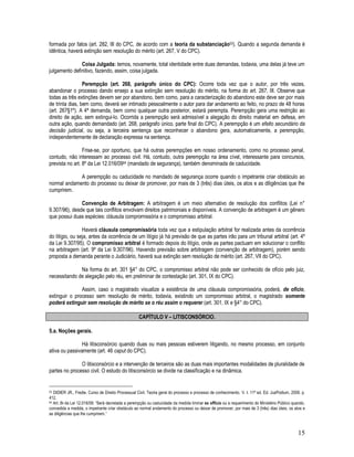 15
formada por fatos (art. 282, III do CPC, de acordo com a teoria da substanciação53). Quando a segunda demanda é
idêntica, haverá extinção sem resolução do mérito (art. 267, V do CPC).
Coisa Julgada: temos, novamente, total identidade entre duas demandas, todavia, uma delas já teve um
julgamento definitivo, fazendo, assim, coisa julgada.
Perempção (art. 268, parágrafo único do CPC): Ocorre toda vez que o autor, por três vezes,
abandonar o processo dando ensejo a sua extinção sem resolução do mérito, na forma do art. 267, III. Observe que
todas as três extinções devem ser por abandono, bem como, para a caracterização do abandono este deve ser por mais
de trinta dias, bem como, deverá ser intimado pessoalmente o autor para dar andamento ao feito, no prazo de 48 horas
(art. 267§1º). A 4ª demanda, bem como qualquer outra posterior, estará perempta. Perempção gera uma restrição ao
direito de ação, sem extingui-lo. Ocorrida a perempção será admissível a alegação do direito material em defesa, em
outra ação, quando demandado (art. 268, parágrafo único, parte final do CPC). A perempção é um efeito secundário da
decisão judicial, ou seja, a terceira sentença que reconhecer o abandono gera, automaticamente, a perempção,
independentemente de declaração expressa na sentença.
Frise-se, por oportuno, que há outras perempções em nosso ordenamento, como no processo penal,
contudo, não interessam ao processo civil. Há, contudo, outra perempção na área cível, interessante para concursos,
prevista no art. 8º da Lei 12.016/0954 (mandado de segurança), também denominada de caducidade.
A perempção ou caducidade no mandado de segurança ocorre quando o impetrante criar obstáculo ao
normal andamento do processo ou deixar de promover, por mais de 3 (três) dias úteis, os atos e as diligências que lhe
cumprirem.
Convenção de Arbitragem: A arbitragem é um meio alternativo de resolução dos conflitos (Lei n°
9.307/96), desde que tais conflitos envolvam direitos patrimoniais e disponíveis. A convenção de arbitragem é um gênero
que possui duas espécies: cláusula compromissória e o compromisso arbitral.
Haverá cláusula compromissória toda vez que a estipulação arbitral for realizada antes da ocorrência
do litígio, ou seja, antes da ocorrência de um litígio já há previsão de que as partes irão para um tribunal arbitral (art. 4º
da Lei 9.307/95). O compromisso arbitral é formado depois do litígio, onde as partes pactuam em solucionar o conflito
na arbitragem (art. 9º da Lei 9.307/96). Havendo previsão sobre arbitragem (convenção de arbitragem), porém sendo
proposta a demanda perante o Judiciário, haverá sua extinção sem resolução de mérito (art. 267, VII do CPC).
Na forma do art. 301 §4° do CPC, o compromisso arbitral não pode ser conhecido de ofício pelo juiz,
necessitando de alegação pelo réu, em preliminar de contestação (art. 301, IX do CPC).
Assim, caso o magistrado visualize a existência de uma cláusula compromissória, poderá, de ofício,
extinguir o processo sem resolução de mérito, todavia, existindo um compromisso arbitral, o magistrado somente
poderá extinguir sem resolução de mérito se o réu assim o requerer (art. 301, IX e §4° do CPC).
CAPÍTULO V – LITISCONSÓRCIO.
5.a. Noções gerais.
Há litisconsórcio quando duas ou mais pessoas estiverem litigando, no mesmo processo, em conjunto
ativa ou passivamente (art. 46 caput do CPC).
O litisconsórcio e a intervenção de terceiros são as duas mais importantes modalidades de pluralidade de
partes no processo civil. O estudo do litisconsórcio se divide na classificação e na dinâmica.
53 DIDIER JR., Fredie. Curso de Direito Processual Civil. Teoria geral do processo e processo de conhecimento. V. I. 11ª ed. Ed. JusPodium, 2009. p.
412.
54 Art. 8o da Lei 12.016/09: “Será decretada a perempção ou caducidade da medida liminar ex officio ou a requerimento do Ministério Público quando,
concedida a medida, o impetrante criar obstáculo ao normal andamento do processo ou deixar de promover, por mais de 3 (três) dias úteis, os atos e
as diligências que lhe cumprirem.”
 