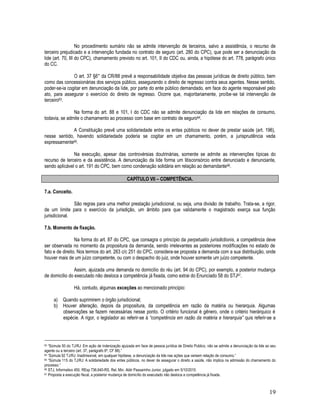 19
No procedimento sumário não se admite intervenção de terceiros, salvo a assistência, o recurso de
terceiro prejudicado e a intervenção fundada no contrato de seguro (art. 280 do CPC), que pode ser a denunciação da
lide (art. 70, III do CPC), chamamento previsto no art. 101, II do CDC ou, ainda, a hipótese do art. 778, parágrafo único
do CC.
O art. 37 §6° da CR/88 prevê a responsabilidade objetiva das pessoas jurídicas de direito público, bem
como das concessionárias dos serviços público, assegurando o direito de regresso contra seus agentes. Nesse sentido,
poder-se-ia cogitar em denunciação da lide, por parte do ente público demandado, em face do agente responsável pelo
ato, para assegurar o exercício do direito de regresso. Ocorre que, majoritariamente, proíbe-se tal intervenção de
terceiro63.
Na forma do art. 88 e 101, I do CDC não se admite denunciação da lide em relações de consumo,
todavia, se admite o chamamento ao processo com base em contrato de seguro64.
A Constituição prevê uma solidariedade entre os entes públicos no dever de prestar saúde (art. 196),
nesse sentido, havendo solidariedade poderia se cogitar em um chamamento, porém, a jurisprudência veda
expressamente65.
Na execução, apesar das controvérsias doutrinárias, somente se admite as intervenções típicas do
recurso de terceiro e da assistência. A denunciação da lide forma um litisconsórcio entre denunciado e denunciante,
sendo aplicável o art. 191 do CPC, bem como condenação solidária em relação ao demandante66.
CAPÍTULO VII – COMPETÊNCIA.
7.a. Conceito.
São regras para uma melhor prestação jurisdicional, ou seja, uma divisão de trabalho. Trata-se, a rigor,
de um limite para o exercício da jurisdição, um âmbito para que validamente o magistrado exerça sua função
jurisdicional.
7.b. Momento de fixação.
Na forma do art. 87 do CPC, que consagra o princípio da perpetuatio jurisdictionis, a competência deve
ser observada no momento da propositura da demanda, sendo irrelevantes as posteriores modificações no estado de
fato e de direito. Nos termos do art. 263 c/c 251 do CPC, considera-se proposta a demanda com a sua distribuição, onde
houver mais de um juízo competente, ou com o despacho do juiz, onde houver somente um juízo competente.
Assim, ajuizada uma demanda no domicílio do réu (art. 94 do CPC), por exemplo, a posterior mudança
de domicílio do executado não desloca a competência já fixada, como extrai do Enunciado 58 do STJ67.
Há, contudo, algumas exceções ao mencionado principio:
a) Quando suprimirem o órgão jurisdicional;
b) Houver alteração, depois da propositura, da competência em razão da matéria ou hierarquia. Algumas
observações se fazem necessárias nesse ponto. O critério funcional é gênero, onde o critério hierárquico é
espécie. A rigor, o legislador ao referir-se à “competência em razão da matéria e hierarquia” quis referir-se a
63 “Súmula 50 do TJ/RJ: Em ação de indenização ajuizada em face de pessoa jurídica de Direito Publico, não se admite a denunciação da lide ao seu
agente ou a terceiro (art. 37, parágrafo 6º, CF 88).”
64 “Súmula 92 TJ/RJ: Inadmissível, em qualquer hipótese, a denunciação da lide nas ações que versem relação de consumo.”
65 “Súmula 115 do TJ/RJ: A solidariedade dos entes públicos, no dever de assegurar o direito a saúde, não implica na admissão do chamamento do
processo.”
66 STJ, Informativo 450, REsp 736.640-RS, Rel. Min. Aldir Passarinho Junior, julgado em 5/10/2010.
67 Proposta a execução fiscal, a posterior mudança de domicílio do executado não desloca a competência já fixada.
 