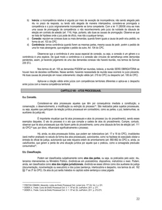 22
b) Inércia: a incompetência relativa é arguida por meio de exceção de incompetência, não sendo alegada pelo
réu no prazo de resposta, ou tendo sido alegada de maneira intempestiva, considera-se prorrogada a
competência e o juízo originariamente incompetente se torna competente. Com a lei 11.280/06 criou-se mais
uma causa de prorrogação de competência: o não reconhecimento pelo juízo da nulidade da cláusula de
eleição em contrato de adesão (art. 114). Hoje, portanto, são duas as causas de prorrogação. Observe-se que
se trata de hipótese onde o juiz pode de ofício, mas não a qualquer tempo;
c) Conexão: reputam-se conexas duas ou mais demandas, quando forem iguais a causa de pedir e/ou pedido, na
forma do art. 103 do CPC;
d) Continência: temos continência quando forem as mesmas partes, mesma causa de pedir, porém o pedido de
uma for mais abrangente, que englobe o pedido da outra. Art. 104 do CPC.
Observe-se que a continência é uma causa especial de conexão, ou seja, a conexão é um gênero e a
continência é uma espécie. De igual modo a continência e a conexão são vínculos de semelhança entre demandas
pendentes, assim, já havendo julgamento de uma das demandas conexas não haverá reunião, nos termos da Súmula
235 STJ.
Nos termos do art. 105 as demandas PODEM ser reunidas, todavia, a reunião SERÁ OBRIGATÓRIA se
houver risco de decisões conflitantes. Nesse sentido, havendo necessidade de reunião essa ocorrerá no juízo prevento.
Há duas causas de prevenção em nosso ordenamento: citação válida (art. 219 do CPC) ou despacho (art. 106 do CPC).
Aplica-se a citação válida entre juízos com competências territoriais diferentes e aplica-se o despacho
entre juízos com a mesma competência territorial.
CAPÍTULO VIII – ATOS PROCESSUAIS.
8.a. Conceito.
Consideram-se atos processuais aqueles que têm por consequência imediata a constituição, a
conservação, o desenvolvimento, a modificação ou extinção do processo73. São realizados pelos sujeitos processuais,
ou seja, aqueles que participam da relação jurídica processual em contraditório, como as partes, o juiz, testemunhas, os
auxiliares da justiça etc.
É importante visualizar que há atos processuais e atos do processo (ou do procedimento), sendo esses
exemplos daqueles. O ato do processo é o ato que compõe a cadeia de atos do procedimento. Cumpre, contudo,
observar que há atos processuais que não fazem parte do procedimento, como uma cláusula de foro de eleição (art. 111
do CPC)74 que, por óbvio, influenciará significativamente o processo.
Há, ainda, os atos processuais ilícitos, que podem ser indenizativos (art. 17 e 18 do CPC), invalidantes
(será melhor analisado no estudo da forma dos atos processuais), autorizantes, como na hipótese do executado obstar a
entrada do oficial de justiça, autorizando que este requeira ordem de arrombamento (art. 660-662 do CPC) e, ainda, os
caduficantes, que geram a perda de uma situação jurídica por aquele que o praticou, como a consagrada preclusão
consumativa75.
8.b. Classificação.
Podem ser classificados subjetivamente como atos das partes, ou seja, os praticados pelo autor, réu,
terceiros intervenientes ou Ministério Público, dividindo-se em postulatórios, dispositivos, instrutórios e reais. Podem,
ainda, ser classificados como atos dos órgãos jurisdicionais, dividindo-se esses últimos como dos auxiliares da justiça
(documentação, movimentação ou executório) e dos juízes (sentença, interlocutória e despacho, nos termos do art. 162
§§ 1º ao 3º do CPC). Os atos do juiz serão tratados no capítulo sobre sentença e coisa julgada.
73 FREITAS CÂMARA. Alexandre. Lições de Direito Processual Civil. Lúmen Iuris, 17ª. Ed. Vol. I. p. 231.
74 DIDIER Jr., Fredie. Curso de Direito Processual Civil. V. 1. 13ª ed. Ed. JusPodivm, 2011, p. 271.
75 DIDIER Jr., Fredie. Curso de Direito Processual Civil. V. 1. 13ª ed. Ed. JusPodivm, 2011, p. 272-273.
 