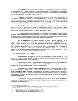 23
Atos postulatórios são os que apresentam solicitações ao juízo. A petição inicial é um ato postulatório
por excelência, bem como o recurso. Dividem-se em requerimentos e pedidos. Os primeiros são de direito processual
(art. 282, VII do CPC), como o de citação ou de intimação de uma testemunha; os segundos são de direito material,
pretensão de direito material, nos termos do art. 282, IV do CPC76.
Ato dispositivo é o que dispõe da tutela jurisdicional, como reconhecimento do pedido (art. 269, II do
CPC), renúncia à pretensão (art. 269, V do CPC) ou a desistência (art. 267, VIII do CPC). O ato dispositivo pode ser
implícito, como pela ausência de contestação, gerando o efeito material da revelia (art. 319), bem como pode ser
bilateral, sob a forma de avenças ou acordos processuais como nas art. 269, III ou 449 do CPC ou, ainda, na convenção
para adiar uma audiência (art. 453, I) ou para aumentar ou diminuir um prazo (art. 181).
Ato instrutório é o que visa o convencimento do juiz, como as alegações apresentadas, as sustentações
orais (art. 554 c/c 565, 15 minutos), provas, depoimentos; esses atos visam instruir ou preparar para decidir. Os atos
reais ou de evento físico são os que nada se requer, mas é um ato necessário e cria uma situação concreta, como o
recolhimento de custas, prestação de caução ou a entrega de uma petição em cartório.
Há uma classificação, que em sua essência em nada varia da acima exposta, difundida por Couture,
dividindo os atos em dois grandes grupos: atos de obtenção e atos dispositivos (ou de causação). Os atos de obtenção
compreendem os atos de petição (postulatório), de afirmação (reais), de prova (instrutórios). Os atos dispositivos podem
ser de submissão (dispositivo), de desistência (dispositivo) ou de transação (dispositivos)77.
Atos de movimentação, como o termo de abertura de vista e o termo de conclusão, o ato de
documentação, como a certidão e o termo de juntada, e o ato de execução, nos termos do art. 557 do CPC, como a
citação e a perícia. Nos termos do art. 162 §4º esses atos são designados como atos ordinatórios, ou seja, atos
realizados pelos auxiliares da justiça sem conteúdo decisório e, principalmente, vinculados à lei, como a intimação da
parte contrária para se manifestar sobre um documento (art. 398 do CPC) ou manifestação sobre a contestação na
hipótese de defesas indiretas ou questões preliminares (art. 326 e 327 do CPC). Tais atos, inclusive, eram designados
de despachos de mero expediente e realizados pelo magistrado (art. 162 §3º do CPC), contudo, na forma do art. 162 §4º
do CPC e do art. 93, XIV da CR/88, podem ser delegados ao serventuário.
8.c. Atos processuais por fax (Lei no. 9.800/99).
A primeira previsão de utilização fac-símile em nosso ordenamento foi na Lei do Inquilinato (art. 58, Lei
no. 8.245/91), onde se afirma possível citação, intimação ou notificação, desde que prevista no contrato. Desconhece-se
utilização deste procedimento, bem como de jurisprudência.
Posteriormente concebeu-se a Lei 9.800/99, regulamentando a utilização do fax ou outro meio eletrônico,
sendo somente aplicável a atos processuais escritos, jamais atos orais (art. 1º). Assim, por exemplo, uma testemunha
não pode digitar seu depoimento e transmiti-lo por fax ou outro meio análogo.
Nesse sentido, sua prática deve observar o prazo legal, inclusive, o horário de expediente forense (art.
2º Lei 9.800/99 c/c 172 §3º do CPC), devendo o original ser protocolizado em cinco dias, a contar do término do prazo
do ato processual que se está praticando. Assim, por exemplo, transmitida uma apelação por fax no décimo dia, o
termo inicial do prazo de cinco dias para envio do original é com o vencimento do prazo da apelação, não do dia que foi
transmitido o fax78. Na hipótese de não ser encaminhado o original da petição transmitida por fax, ou outro meio análogo,
ocorrerá intempestividade79.
De igual modo, o prazo em dobro para recorrer, previsto no art. 188 do CPC, não se aplica à norma
específica contida no art. 2° da Lei 9.800/99, que não constitui novo prazo recursal, mas apenas prorrogação do termo
ad quem para a juntada dos originais80.
76 Nesse sentido: FREITAS CÂMARA. Alexandre. Lições de Direito Processual Civil. Lúmen Iuris, 17ª. Ed. Vol. I. p. 232-233.
77 THEODORO JÚNIOR, Humberto. Curso de Direito Processual Civil. 52ª Ed. Rio de Janeiro: Forense, 2011, p. 238.
78 STJ, 5ª T., EDcl no Resp 1.255.617/PR, rel. Min. Gilson Dipp, julgado em 01.12.2011.
79 STJ, 3ª T., AgRg no AResp 42.729/PR, rel. Min. Sidnei Beneti, julgado em 17.11.2011.
80 STJ, 2ª T., AgRg no Ag 1.394.188/RJ, rel. Min. Castro Meira, julgado em 03.11.2011.
 