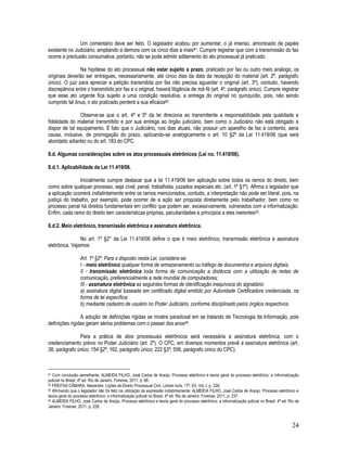 24
Um comentário deve ser feito. O legislador acabou por aumentar, o já imenso, amontoado de papéis
existente no Judiciário, ampliando a demora com os cinco dias a mais81. Cumpre registrar que com a transmissão do fax
ocorre a preclusão consumativa, portanto, não se pode admitir aditamento do ato processual já praticado.
Na hipótese do ato processual não estar sujeito a prazo, praticado por fax ou outro meio análogo, os
originais deverão ser entregues, necessariamente, até cinco dias da data da recepção do material (art. 2º, parágrafo
único). O juiz para apreciar a petição transmitida por fax não precisa aguardar o original (art. 3º), contudo, havendo
discrepância entre o transmitido por fax e o original, haverá litigância de má-fé (art. 4º, parágrafo único). Cumpre registrar
que esse ato urgente fica sujeito a uma condição resolutiva, a entrega do original no quinquídio, pois, não sendo
cumprido tal ônus, o ato praticado perderá a sua eficácia82.
Observe-se que o art. 4º e 5º da lei direciona ao transmitente a responsabilidade pela qualidade e
fidelidade do material transmitido e por sua entrega ao órgão judiciário, bem como o Judiciário não está obrigado a
dispor de tal equipamento. É fato que o Judiciário, nos dias atuais, não possuir um aparelho de fax a contento, seria
causa, inclusive, de prorrogação do prazo, aplicando-se analogicamente o art. 10 §2º da Lei 11.419/06 (que será
abordado adiante) ou do art. 183 do CPC.
8.d. Algumas considerações sobre os atos processuais eletrônicos (Lei no. 11.419/06).
8.d.1. Aplicabilidade da Lei 11.419/06.
Inicialmente cumpre destacar que a lei 11.419/06 tem aplicação sobre todos os ramos do direito, bem
como sobre qualquer processo, seja cível, penal, trabalhista, juizados especiais etc. (art. 1º §1º). Afirma o legislador que
a aplicação ocorrerá indistintamente entre os ramos mencionados, contudo, a interpretação não pode ser literal, pois, na
justiça do trabalho, por exemplo, pode ocorrer de a ação ser proposta diretamente pelo trabalhador, bem como no
processo penal há direitos fundamentais em conflito que podem ser, excessivamente, vulnerados com a informatização.
Enfim, cada ramo do direito tem características próprias, peculiaridades e princípios a eles inerentes83.
8.d.2. Meio eletrônico, transmissão eletrônica e assinatura eletrônica.
No art. 1º §2° da Lei 11.419/06 define o que é meio eletrônico, transmissão eletrônica e assinatura
eletrônica. Vejamos:
Art. 1º §2º: Para o disposto nesta Lei, considera-se:
I - meio eletrônico qualquer forma de armazenamento ou tráfego de documentos e arquivos digitais;
II - transmissão eletrônica toda forma de comunicação a distância com a utilização de redes de
comunicação, preferencialmente a rede mundial de computadores;
III - assinatura eletrônica as seguintes formas de identificação inequívoca do signatário:
a) assinatura digital baseada em certificado digital emitido por Autoridade Certificadora credenciada, na
forma de lei específica;
b) mediante cadastro de usuário no Poder Judiciário, conforme disciplinado pelos órgãos respectivos.
A adoção de definições rígidas se mostra paradoxal em se tratando de Tecnologia da Informação, pois
definições rígidas geram sérios problemas com o passar dos anos84.
Para a prática de atos processuais eletrônicos será necessária a assinatura eletrônica, com o
credenciamento prévio no Poder Judiciário (art. 2º). O CPC, em diversos momentos prevê a assinatura eletrônica (art.
38, parágrafo único; 154 §2º; 162, parágrafo único; 222 §3º; 556, parágrafo único do CPC).
81 Com conclusão semelhante: ALMEIDA FILHO, José Carlos de Araújo. Processo eletrônico e teoria geral do processo eletrônico: a informatização
judicial no Brasil. 4ª ed. Rio de Janeiro: Forense, 2011, p. 66.
82 FREITAS CÂMARA. Alexandre. Lições de Direito Processual Civil. Lúmen Iuris, 17ª. Ed. Vol. I. p. 239.
83 Afirmando que o legislador não foi feliz na utilização da expressão indistintamente: ALMEIDA FILHO, José Carlos de Araújo. Processo eletrônico e
teoria geral do processo eletrônico: a informatização judicial no Brasil. 4ª ed. Rio de Janeiro: Forense, 2011, p. 237.
84 ALMEIDA FILHO, José Carlos de Araújo. Processo eletrônico e teoria geral do processo eletrônico: a informatização judicial no Brasil. 4ª ed. Rio de
Janeiro: Forense, 2011, p. 228.
 