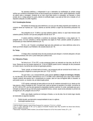25
Na assinatura eletrônica, o indispensável é que o destinatário da manifestação de vontade consiga
verificar que o emitente da declaração de fato se trata da pessoa que se apresenta. Assim, assinar digitalmente, consiste
em aplicar sobre a mensagem, constante de um meio virtual (texto escrito no computador, por exemplo), a chave
privada, isto é, o código pessoal do usuário, detentor do certificado digital, o que pode ser feito com a inserção, em um
dispositivo adequado, do cartão magnético.
8.d.3. Considerações diversas.
Na hipótese de remessa dos autos eletrônicos a um juízo que não esteja preparado para recebê-los, seu
conteúdo deverá ser impresso (art. 12 §2º), cabendo ao escrivão certificar a origem dos documentos produzidos nos
autos.
Nos parágrafos do art. 13 define o que seja cadastros públicos, todavia, no caput nada menciona sobre
cadastros públicos, levando a crer que seus parágrafos não são do art. 1385.
O sistema eletrônico identificará a ocorrência de prevenção, litispendência e coisa julgada (art. 14,
parágrafo único). Os livros cartorários e demais repositórios dos órgãos do Poder Judiciário poderão ser gerados e
armazenados por meios totalmente eletrônicos (art. 17).
Por fim, o art. 19 prevê a convalidação legal para atos praticados por meios eletrônicos antes da lei,
desde que tenham atingido a sua finalidade e não causado prejuízo (art. 19).
8.e. Tempo.
O Código utiliza a expressão tempo dos atos processuais para designar o momento adequado e útil para
a atividade processual, bem como o prazo fixado para a prática do ato.
8.e.1. Momento e Prazos.
Na forma do art. 172 do CPC, os atos processuais devem ser praticados em dias úteis, das 06 às 20
horas. Observe-se que nos juizados especiais (art. 12 da lei 9.099/95) poderá ocorrer a realização de atos processuais
em horário noturno, nos termos das normas de organização judiciária.
Tendo, contudo, se iniciado dentro do horário, o ato processual pode ser concluído fora do horário, se o
adiamento prejudicar a diligência ou causar grave dano (art. 172 §1° do CPC).
De igual modo, o juiz, excepcionalmente, pode autorizar penhora e citação em domingos e feriados,
ou, nos dias úteis, fora do horário, observando-se o art. 5º, XI CR/88, onde é determinado que a casa é asilo inviolável,
ninguém podendo nela penetrar sem o consentimento do morador, salvo em caso de flagrante delito ou desastre, ou
para prestar socorro, ou, durante o dia, por determinação judicial.
O STJ admite a realização de hasta pública em dia não útil, mediante autorização do juiz, desde que não
haja prejuízo e atinja a finalidade do ato86. De igual modo, pode ser aplicado ao sequestro e ao arresto, nos termos do
art. 821 e 823 do CPC, pois lhes são aplicáveis às disposições inerentes a penhora; há, ainda, autorização para que a
intimação se realize em dia que não tenha havido expediente forense, contudo, reputar-se-ão praticadas no primeiro dia
útil seguinte (art. 240, parágrafo único do CPC)87.
Enfim, para citação e penhora em domingos e feriados, ou nos dia úteis, fora do horário legal, deverão
ser observados os seguintes requisitos:
i. Pedido da parte, que demonstre a excepcionalidade do caso e a urgência;
ii. Autorização expressa do juiz;
85 FREITAS CÂMARA. Alexandre. Lições de Direito Processual Civil. Lúmen Iuris, 17ª. Ed. Vol. I. p. 243-244.
86 STJ, 1ª T., Resp 1.089.731/PR, rel. Min. Luiz Fux, julgado em 04.08.2009. Precedente citado: REsp 122.025/PE, Rel. Ministro Barros Monteiro,
QUARTA TURMA, DJ 15/12/1997.
87 Nesse sentido: THEODORO JÚNIOR, Humberto. Curso de Direito Processual Civil. 52ª Ed. Rio de Janeiro: Forense, 2011, p. 251.
 