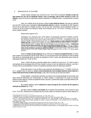 26
iii. Observância do art. 5º, XI da CR/88;
Cumpre, todavia, esclarecer que nos termos do art. 175 do CPC se consideram feriados os dias não
úteis aqueles em que não há expediente forense, como os domingos, dias de festa nacional ou local e os
sábados, quando as normas de organização judiciária suspenderem a atividade forense, o que geralmente ou sempre
ocorre.
Assim, por o sábado não ser dia útil para a prática de atos ordinários internos, não pode ser qualificado
como dia útil88; contudo, para a realização de atos processuais externos o sábado é considerado dia útil89. Apenas é
tido dia não útil para efeito de contagem de prazo, uma vez que nele, normalmente, não há expediente forense90. O
conceito de dia útil se opõe ao de domingo e feriado, como se observa do art. 175 do CPC. O domingo, no rigor dos
termos, também é feriado91.
Nesses termos vejamos o STJ:
“PROCESSUAL CIVIL. EXECUÇÃO FISCAL. HASTA PÚBLICA. ATO PROCESSUAL REALIZADO NO SÁBADO. NULIDADE.
INOCORRÊNCIA. CONCEITO DE DIA ÚTIL. ART. 172, DO CPC. AUSÊNCIA DE PREJUÍZO. 1. O ato processual "externo", vale
dizer: praticado fora da sede do juízo, admite a exceção à regra prevista no art. 172, do CPC – que estabelece que o prazo seja
praticado em dia útil – mediante autorização do juízo, como, v.g., a citação, a penhora, ou, ainda, a realização de hasta pública,
hipótese dos autos. Precedente: REsp 122025/PE, Rel. Ministro BARROS MONTEIRO, QUARTA TURMA, DJ 15/12/1997. 2.
Conforme cediço na doutrina: "A expressão "dias úteis" está empregada, no texto, por oposição a 'feriados' (...). Sucede que lei
nenhuma declarada feriado aos sábados. Logo, eles são, para efeitos processuais, dias úteis. O Código, por conseguinte,
não proíbe, neles, a prática de atos processuais. Assim, a citação pode ser realizada num sábado. (...) o texto se refere à
prática de atos processuais, que pode ser realizada nos sábados. Os prazos, porém, seguem a regra do art. 184 § 2º,
esclarecido pelo § un. do art. 240)". (Theotônio Negrão. Código de Processo Civil. 36ª ed., p. 263). (...) 5. Recurso especial
desprovido.”
Horário de prática do ato processual não se confunde com horário de expediente forense. O horário
para a prática do ato processual é das 6h às 20h, todavia, se o ato processual tiver de ser praticado por meio de petição
esta deverá ser protocolizada dentro do horário de expediente do fórum, horário este determinado pelas normas de
organização judiciária (art. 172 §3° do CPC).
Assim, o horário útil para se protocolar petições não é o genérico do caput do art. 172, onde se prevê a
eventualidade de atos processuais até às 20 horas. Quando o recurso ou outro ato depender de protocolo, o que fixa o
momento final de sua possibilidade é o término do expediente assinalado pela lei de organização judiciária92.
Ainda sobre horário, no que se refere a atos processuais informatizados (Lei n° 11.419/06), na forma do
art. 3°, parágrafo único, da citada Lei, os atos a serem praticados por meio de petição eletrônica devem observar o
horário limite das 24 horas do último dia do prazo, a rigor, até a 0 hora (eis que 24 horas não existe93).
Cumpre registrar o entendimento doutrinário que haveria uma inconstitucionalidade em tal previsão, pois
adota tratamento diferenciado aos jurisdicionados na mesma condição. O jurisdicionado não sujeito ao processo
eletrônico deverá observar o horário do expediente forense, enquanto o jurisdicionado sujeito ao processo eletrônico tem
tratamento mais benéfico94.
Se o sistema eletrônico estiver indisponível o prazo prorroga-se até o primeiro dia útil seguinte à
resolução do problema (art. 10 §2°).
Em regra, durante as férias e nos feriados não se praticam atos processuais, como se extrai do caput
do art. 173 do CPC, excetuando-se as hipóteses dos seus incisos, podem ser reunidos em casos de notória urgência e a
88 MONTENEGRO FILHO, Misael. Curso de Direito Processual Civil. vol. I, Atlas, 2007, p. 232.
89 DONIZETTI, Elpídio. Curso Didático de Direito Processual Civil. Editora Lumen Juris. 9ª Ed., Rio de Janeiro, 2008, p. 161.
90 STJ, 1ª T., Resp 1.089.731/PR, rel. Min. Luiz Fux, julgado em 04.08.2009. STJ, 4ª T., Resp 122.025/PE , rel. Min. Barros Monteiro, DJ 15/12/1997.
91 SANTOS, Ernane Fidélis. Manual de direito processual civil, volume 1: processo de conhecimento. 14. ed. de acordo com a Lei 12.016/09. São
Paulo: Saraiva, 2010, p. 384.
92 THEODORO JÚNIOR, Humberto. Curso de Direito Processual Civil. 52ª Ed. Rio de Janeiro: Forense, 2011, p. 252.
93 Nesse sentido: FREITAS CÂMARA. Alexandre. Lições de Direito Processual Civil. Lúmen Iuris, 17ª. Ed. Vol. I. p. 235, nota 17.
94 ALMEIDA FILHO, José Carlos de Araújo. Processo eletrônico e teoria geral do processo eletrônico: a informatização judicial no Brasil. 4ª ed. Rio de
Janeiro: Forense, 2011, p. 245.
 