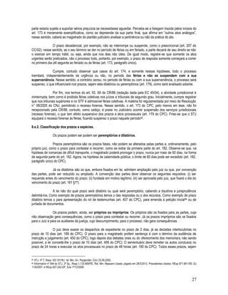 27
parte estaria sujeita a suportar sérios prejuízos se necessitasse aguardar. Perceba-se a listagem trazida pelos incisos do
art. 173 é meramente exemplificativa, como se depreende da sua parte final, que afirma em “outros atos análogos”,
nesse sentido, caberá ao magistrado do plantão judiciário analisar a pertinência ou não da prática do ato.
O prazo decadencial, por exemplo, não se interrompe ou suspende, como o prescricional (art. 207 do
CC/02); nesse sentido, se o seu término se der no período de férias ou em feriado, a parte decairá de seu direito se não
o exercer em tempo hábil, ou seja, ainda que nos dias não úteis. De igual modo, registre-se que somente os atos
urgentes serão praticados, não o processo todo, portanto, por exemplo, o prazo de resposta somente começará a correr
no primeiro dia útil seguinte ao feriado ou às férias (art. 173, parágrafo único).
Cumpre, contudo observar que casos do art. 174, e somente nessas hipóteses, todo o processo
tramitará, independentemente da urgência ou não, no período das férias e não se suspendem com a sua
superveniência. Nesse sentido, a contrário sensu, no período de férias ou com a sua superveniência, o processo será
suspenso, o que influenciará nos prazos, sejam eles dilatórios ou peremptórios (art. 179), como será analisado adiante.
Por fim, nos termos do art. 93, XII da CR/88 (redação dada pela EC 45/04), a atividade jurisdicional é
ininterrupta, bem como é proibida férias coletivas nos juízos e tribunais de segundo grau. Inicialmente, cumpre registrar
que nos tribunais superiores e no STF é admissível férias coletivas. A matéria foi regulamentada por meio da Resolução
n° 08/2005 do CNJ, permitindo o recesso forense. Nesse sentido, o art. 173 do CPC, pelo menos em tese, não foi
recepcionado pela CR/88, contudo, como cediço, é praxe no Judiciário ocorrer suspensão dos serviços jurisdicionais
(recesso forense), o que tem efeito suspensivo dos prazos e atos processuais (art. 179 do CPC). Frise-se que o STJ
equipara o recesso forense às férias, ficando suspenso o prazo naquele período95.
8.e.2. Classificação dos prazos e espécies.
Os prazos podem ser podem ser peremptórios e dilatórios.
Prazos peremptórios são os prazos fatais, não podem se alterados pelas partes e, ordinariamente, pelo
próprio juiz, como o prazo para contestar e recorrer, como se extrai da primeira parte do art. 182. Observe-se que, na
hipótese de comarcas de difícil transporte, o magistrado poderá prorrogar o prazo, nunca por mais de 60 dias, na forma
da segunda parte do art. 182. Agora, na hipótese de calamidade pública, o limite de 60 dias pode ser excedido (art. 182,
parágrafo único do CPC).
Já os dilatórios são os que, embora fixados em lei, admitem ampliação pelo juiz ou que, por convenção
das partes, pode ser reduzido ou ampliado. A convenção das partes deve observar os seguintes requisitos: (i) ser
requerida antes do vencimento do prazo; (ii) fundada em motivo legítimo; (iii) ser aprovada pelo juiz, que fixará o dia do
vencimento do prazo (art. 181 §1º).
A lei não diz qual prazo será dilatório ou qual será peremptório, cabendo a doutrina e jurisprudência
delimitá-los. Como exemplo de prazos peremptórios temos o das respostas ou o dos recursos. Como exemplo de prazo
dilatório temos o para apresentação do rol de testemunhas (art. 407 do CPC), para emenda à petição inicial96 ou de
juntada de documentos.
Os prazos podem, ainda, ser próprios ou impróprios. Os próprios são os fixados para as partes, cuja
não observação gera consequências, como o prazo para contestar ou recorrer. Já os prazos impróprios são os fixados
para o Juiz e para os auxiliares da justiça, cujo descumprimento, para o processo, não gera consequências.
O juiz deve exarar os despachos de expediente no prazo de 2 dias, já as decisões interlocutórias no
prazo de 10 dias (art. 189 do CPC). O prazo para o magistrado proferir sentença é com o término da audiência de
instrução e julgamento (art. 450 do CPC), logo depois dos debates orais ou do oferecimento dos memoriais; não sendo
possível, a lei concede-lhe o prazo de 10 dias (art. 456 do CPC). O serventuário deve remeter os autos conclusos no
prazo de 24 horas e executar os atos processuais no prazo de 48 horas (art. 190 do CPC). Todos esses prazos, sejam
95 STJ, 3ª T.,Resp 163.191/RJ, rel. Min. Ari. Pargendler, DJU 23.09.2002.
96 Informativo nº 494 do STJ, 2ª Sç., Resp 1.133.689/PE, Rel. Min. Massami Uyeda, julgado em 28/3/2012. Precedentes citados: REsp 871.661-RS, DJ
11/6/2007, e REsp 827.242-DF, DJe 1º/12/2008.
 
