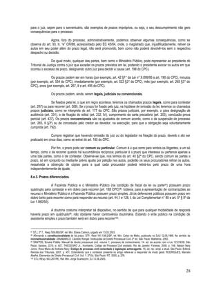 28
para o juiz, sejam para o serventuário, são exemplos de prazos impróprios, ou seja, o seu descumprimento não gera
consequências para o processo.
Agora, fora do processo, administrativamente, podemos observar algumas consequências, como se
observa do art. 93, II, “e” CR/88, acrescentado pelo EC 45/04, onde, o magistrado que, injustificadamente, retiver os
autos em seu poder além do prazo legal, não será promovido, bem como não poderá devolvê-los sem o respectivo
despacho ou decisão.
De igual modo, qualquer das partes, bem como o Ministério Público, pode representar ao presidente do
Tribunal de Justiça contra o juiz que exceder os prazos previstos em lei, podendo o presidente avocar os autos em que
ocorreu o excesso de prazo, designando outro juiz para decidir a causa (art. 198 do CPC).
Os prazos podem ser em horas (por exemplo, art. 42 §1° da Lei n° 9.099/95 e art. 190 do CPC), minutos
(por exemplo, art. 554 do CPC), imediatamente (por exemplo, art. 523 §3° do CPC), mês (por exemplo, art. 265 §3° do
CPC), anos (por exemplo, art. 267, II e art. 495 do CPC).
Os prazos podem, ainda, serem legais, judiciais ou convencionais.
Se fixados pela lei, o que em regra acontece, teremos os chamados prazos legais, como para contestar
(art. 297) ou para recorrer (art. 508). Se o prazo for fixado pelo juiz, na hipótese de omissão da lei, teremos os chamados
prazos judiciais, como se interpreta do art. 177 do CPC. São prazos judiciais, por exemplo, o para designação de
audiência (art. 331), o de fixação do edital (art. 232, IV), cumprimento da carta precatória (art. 203), conclusão prova
pericial (art. 427). Os prazos convencionais são os ajustados de comum acordo, como o de suspensão do processo
(art. 265, II §3º) ou de concessão pelo credor ao devedor, na execução, para que a obrigação seja voluntariamente
cumprida (art. 792).
Cumpre registrar que havendo omissão do juiz ou do legislador na fixação do prazo, deverá o ato ser
praticado em cinco dias, como se extrai do art. 185 do CPC.
Por fim, o prazo pode ser comum ou particular. Comum é o que corre para ambos os litigantes, a um só
tempo, como o de recorrer quando há sucumbência recíproca; particular é o prazo que interessa ou pertence apenas a
uma das partes, como o de contestar. Observe-se que, nos termos do art. 40 §2º do CPC, sendo comum às partes o
prazo, só em conjunto ou mediante prévio ajuste por petição nos autos, poderão os seus procuradores retirar os autos,
ressalvada a obtenção de cópias para a qual cada procurador poderá retirá-los pelo prazo de uma hora
independentemente de ajuste.
8.e.3. Prazos diferenciados.
A Fazenda Pública e o Ministério Público (na condição de fiscal da lei ou parte97) possuem prazo
quádruplo para contestar e em dobro para recorrer (art. 188 CPC)98, todavia, para a apresentação de contrarrazões ao
recurso o Ministério Público e a Fazenda Pública possuem prazo simples. Já os defensores públicos possuem prazo em
dobro tanto para recorrer como para responder ao recurso (art. 44, I e 128, I, da Lei Complementar n° 80 e art. 5º § 5º da
Lei 1.060/50).
A doutrina costuma interpretar tal dispositivo, no sentido de que para qualquer modalidade de resposta
haveria prazo em quádruplo99, não obstante haver controvérsia doutrinária. Estando o ente público na condição de
assistente simples o prazo também será em dobro para recorrer100.
97 STJ, 2ª T., Resp 509.885/SP, rel. Min. Eliana Calmon, julgado em 13.05.2003.
98 Afirmando a constitucionalidade de tal prazo: STF, Rext 181.138-2/SP, rel. Min. Celso de Mello, publicado no DJU 12.05.1995. No sentido da
inconstitucionalidade: DINAMARCO, Cândido Rangel. Instituições de Direito Processual Civil. 2ª ed. São Paulo: Malheiros, 2002.
99 SANTOS, Ernane Fidélis. Manual de direito processual civil, volume 1: processo de conhecimento. 14. ed. de acordo com a Lei 12.016/09. São
Paulo: Saraiva, 2010, p. 407. THEODORO Jr., Humberto. Código de Processo Civil anotado. Rio de Janeiro: Forense, 2008, p. 148. Nelson Nery
Júnior, Rosa Maria de Andrade Nery. Código de processo civil comentado e legislação extravagante. 10. ed. rev. ampl. e atual. São Paulo: Editora
Revista dos Tribunais, 2007, p. 451. Entendendo que o contestar presente no artigo refere-se a responder de modo geral: RODRIGUES, Marcelo
Abelha. Elementos de Direito Processual Civil. Vol. 1, 2ª Ed. São Paulo: RT, 2000, p. 276.
100 STJ, REsp. 663.267/PE, Rel. Min. Jorge Scartezzini, DJ 13.06.2005.
 