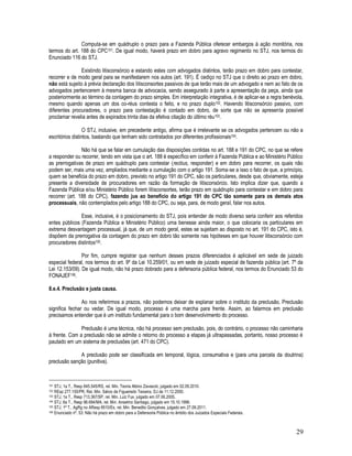 29
Computa-se em quádruplo o prazo para a Fazenda Pública oferecer embargos à ação monitória, nos
termos do art. 188 do CPC101. De igual modo, haverá prazo em dobro para agravo regimento no STJ, nos termos do
Enunciado 116 do STJ.
Existindo litisconsórcio e estando estes com advogados distintos, terão prazo em dobro para contestar,
recorrer e de modo geral para se manifestarem nos autos (art. 191). É cediço no STJ que o direito ao prazo em dobro,
não está sujeito à prévia declaração dos litisconsortes passivos de que terão mais de um advogado e nem ao fato de os
advogados pertencerem à mesma banca de advocacia, sendo assegurado à parte a apresentação da peça, ainda que
posteriormente ao término da contagem do prazo simples. Em interpretação integrativa, é de aplicar-se a regra benévola,
mesmo quando apenas um dos co-réus contesta o feito, e no prazo duplo102. Havendo litisconsórcio passivo, com
diferentes procuradores, o prazo para contestação é contado em dobro, de sorte que não se apresenta possível
proclamar revelia antes de expirados trinta dias da efetiva citação do último réu103.
O STJ, inclusive, em precedente antigo, afirma que é irrelevante se os advogados pertencem ou não a
escritórios distintos, bastando que tenham sido contratados por diferentes profissionais104.
Não há que se falar em cumulação das disposições contidas no art. 188 e 191 do CPC, no que se refere
a responder ou recorrer, tendo em vista que o art. 188 é específico em conferir à Fazenda Pública e ao Ministério Público
as prerrogativas de prazo em quádruplo para contestar (rectius, responder) e em dobro para recorrer, os quais não
podem ser, mais uma vez, ampliados mediante a cumulação com o artigo 191. Soma-se a isso o fato de que, a princípio,
quem se beneficia do prazo em dobro, previsto no artigo 191 do CPC, são os particulares, desde que, obviamente, esteja
presente a diversidade de procuradores em razão da formação de litisconsórcio. Isto implica dizer que, quando a
Fazenda Pública e/ou Ministério Público forem litisconsortes, terão prazo em quádruplo para contestar e em dobro para
recorrer (art. 188 do CPC), fazendo jus ao benefício do artigo 191 do CPC tão somente para os demais atos
processuais, não contemplados pelo artigo 188 do CPC, ou seja, para, de modo geral, falar nos autos.
Esse, inclusive, é o posicionamento do STJ, pois entender de modo diverso seria conferir aos referidos
entes públicos (Fazenda Pública e Ministério Público) uma benesse ainda maior, o que colocaria os particulares em
extrema desvantagem processual, já que, de um modo geral, estes se sujeitam ao disposto no art. 191 do CPC, isto é,
dispõem da prerrogativa da contagem do prazo em dobro tão somente nas hipóteses em que houver litisconsórcio com
procuradores distintos105.
Por fim, cumpre registrar que nenhum desses prazos diferenciados é aplicável em sede de juizado
especial federal, nos termos do art. 9º da Lei 10.259/01, ou em sede de juizado especial de fazenda pública (art. 7º da
Lei 12.153/09). De igual modo, não há prazo dobrado para a defensoria pública federal, nos termos do Enunciado 53 do
FONAJEF106.
8.e.4. Preclusão e justa causa.
Ao nos referirmos a prazos, não podemos deixar de explanar sobre o instituto da preclusão. Preclusão
significa fechar ou vedar. De igual modo, processo é uma marcha para frente. Assim, ao falarmos em preclusão
precisamos entender que é um instituto fundamental para o bom desenvolvimento do processo.
Preclusão é uma técnica, não há processo sem preclusão, pois, do contrário, o processo não caminharia
à frente. Com a preclusão não se admite o retorno do processo a etapas já ultrapassadas, portanto, nosso processo é
pautado em um sistema de preclusões (art. 471 do CPC).
A preclusão pode ser classificada em temporal, lógica, consumativa e (para uma parcela da doutrina)
preclusão sanção (punitiva).
101 STJ, 1a T., Resp 845.545/RS, rel. Min. Teoria Albino Zavascki, julgado em 02.09.2010.
102 REsp 277.155/PR, Rel. Min. Sálvio de Figueiredo Teixeira, DJ de 11.12.2000.
103 STJ, 1a T., Resp 713.367/SP, rel. Min. Luiz Fux, julgado em 07.06.2005.
104 STJ, 6a T., Resp 96.694/MA, rel. Min. Anselmo Santiago, julgado em 15.10.1998.
105 STJ, 1ª T., AgRg no AResp 8510/Es, rel. Min. Benedito Gonçalves, julgado em 27.09.2011.
106 Enunciado nº. 53: Não há prazo em dobro para a Defensoria Pública no âmbito dos Juizados Especiais Federais.
 