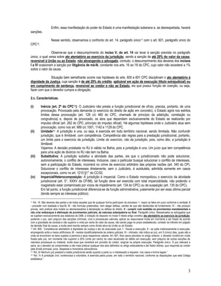3
Enfim, essa manifestação do poder do Estado é uma manifestação soberana e, se desrespeitada, haverá
sanções.
Nesse sentido, observamos o confronto do art. 14, parágrafo único11 com o art. 601, parágrafo único do
CPC12.
Observe-se que o descumprimento do inciso V, do art. 14 vai levar à sanção prevista no parágrafo
único, o qual versa sobre ato atentatório ao exercício da jurisdição, sendo a sanção de até 20% do valor da causa,
reversível à União ou ao Estado, não abrangendo o advogado, contudo, o descumprimento dos deveres dos incisos
I a IV ocasionam a sanção por litigância de má-fé, constante nos arts. 16 ao 18 do CPC, cujo valor não excederá a 1%
sobre o valor da causa.
Situação bem semelhante ocorre nas hipóteses do arts. 600 e 601 CPC disciplinam o ato atentatório à
dignidade da Justiça, cuja sanção é de até 20% do crédito, aplicável em ação de execução (título extrajudicial) ou
em cumprimento de sentença, reversível ao credor e não ao Estado, eis que possui função de coerção, ou seja,
fazer com que o devedor cumpra a obrigação.
2.c. Características.
(i) Inércia (art. 2º do CPC13): O Judiciário não presta a função jurisdicional de ofício, precisa, portanto, de uma
provocação. Provocado pela demanda (o exercício do direito de ação em concreto), o Estado agirá nos estritos
limites dessa provocação (art. 128 c/c 460 do CPC, chamado de princípio da adstrição, correlação ou
congruência) e, depois de provocado, os atos que dependam exclusivamente do Estado se realizarão por
impulso oficial (art. 262 do CPC, princípio do impulso oficial). Há algumas hipóteses onde o Judiciário atua sem
provocação, como nos art. 989 c/c 1001, 1142 e 1129 do CPC.
(ii) Unidade14: A jurisdição é una, ou seja, é exercida em todo território nacional, sendo ilimitada. Não confundir
jurisdição, que é ilimitável, com competência. Competência são regras para a prestação jurisdicional, portanto,
um limite para o exercício da jurisdição. Limite do exercício, não da jurisdição, pois, como dito, a jurisdição é
ilimitável.
Vejamos: A decisão prolatada no RJ é válida na Bahia, pois a jurisdição é una. Um juízo que tem competência
para uma ação de divórcio no RJ não tem na Bahia.
(iii) Substitutiva: A jurisdição substitui a atividade das partes, eis que o jurisdicionado não pode solucionar,
autonomamente, o conflito de interesses. Inclusive, caso o particular busque solucionar o conflito de interesses,
sem a participação do Estado, incorrerá no crime de exercício arbitrário das próprias razões (art. 345 do CP).
Solucionar o conflito de interesses diretamente, sem o Judiciário, é autotutela, admitida somente em casos
excepcionais, como no art. 1210 §1° do CC/02.
(iv) Imparcial/Heterocomposição: A jurisdição é imparcial. Como o Estado monopolizou o exercício da atividade
jurisdicional (art. 5°, XXXV da CF/88), tal função deve ser exercida com total imparcialidade, não podendo o
magistrado estar contaminado por vícios de impedimento (art. 134 do CPC) ou de suspeição (art. 135 do CPC).
Em tal ponto, a função jurisdicional diferencia-se da função administrativa, justamente por ser essa última parcial
(tende sempre ao interesse público).
11 Art. 14. São deveres das partes e de todos aqueles que de qualquer forma participam do processo: I - expor os fatos em juízo conforme a verdade; II
- proceder com lealdade e boa-fé; III - não formular pretensões, nem alegar defesa, cientes de que são destituídas de fundamento; IV - não produzir
provas, nem praticar atos inúteis ou desnecessários à declaração ou defesa do direito. V - cumprir com exatidão os provimentos mandamentais e
não criar embaraços à efetivação de provimentos judiciais, de natureza antecipatória ou final. Parágrafo único. Ressalvados os advogados que
se sujeitam exclusivamente aos estatutos da OAB, a violação do disposto no inciso V deste artigo constitui ato atentatório ao exercício da jurisdição,
podendo o juiz, sem prejuízo das sanções criminais, civis e processuais cabíveis, aplicar ao responsável multa em montante a ser fixado de acordo
com a gravidade da conduta e não superior a vinte por cento do valor da causa; não sendo paga no prazo estabelecido, contado do trânsito em julgado
da decisão final da causa, a multa será inscrita sempre como dívida ativa da União ou do Estado.
12 Art. 600. Considera-se atentatório à dignidade da Justiça o ato do executado que: I - frauda a execução; II - se opõe maliciosamente à execução,
empregando ardis e meios artificiosos; III - resiste injustificadamente às ordens judiciais; IV - intimado, não indica ao juiz, em 5 (cinco) dias, quais são e
onde se encontram os bens sujeitos à penhora e seus respectivos valores. Art. 601. Nos casos previstos no artigo anterior, o devedor incidirá em multa
fixada pelo juiz, em montante não superior a 20% (vinte por cento) do valor atualizado do débito em execução, sem prejuízo de outras sanções de
natureza processual ou material, multa essa que reverterá em proveito do credor, exigível na própria execução. Parágrafo único. O juiz relevará a
pena, se o devedor se comprometer a não mais praticar qualquer dos atos definidos no artigo antecedente e der fiador idôneo, que responda ao credor
pela dívida principal, juros, despesas e honorários advocatícios.
13 “Art. 2o Nenhum juiz prestará a tutela jurisdicional senão quando a parte ou o interessado a requerer, nos casos e forma legais.”
14 “Art. 1o A jurisdição civil, contenciosa e voluntária, é exercida pelos juízes, em todo o território nacional, conforme as disposições que este Código
estabelece.”
 