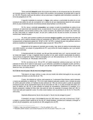 30
Temos preclusão temporal quando não se pode mais praticar um ato processual pelo seu não exercício
em momento oportuno, ou seja, transcorreu-se o prazo e não se praticou o ato processual, tal previsão está no caput do
art. 183 CPC. Provando a parte que não praticou o ato por justa causa, o magistrado pode reconsiderar a preclusão, na
forma dos parágrafos do art. 183.
A segunda modalidade de preclusão é a lógica, onde, perde-se a oportunidade da prática de um ato
processual pela prática de outro ato incompatível com a prática do ato que originariamente deveria ter sido praticado
dentro do prazo inicialmente previsto. Encontramos exemplo dessa hipótese no art. 503 do CPC.
Por fim, temos a preclusão consumativa, que consiste na perda da possibilidade de prática do ato
processual, em razão de ter sido exercitado tal ato, no prazo previsto. O que se quer deixar claro é que, dentro do lapso
temporal, praticado o ato de maneira correta ou não, o prazo se encerra, não podendo ser corrigido o ato, mesmo que,
em tese, ainda exista um “restante de prazo”, eis que com a prática do ato, tal prazo se encerra, se consuma, não
existindo esse “restante de prazo”.
Há, ainda, quem sustente a existência de preclusão sanção ou punitiva, como decorrência da prática de
um ato ilícito, como a perda da situação jurídica de inventariante (art. 995 do CPC), confissão ficta, decorrente do não
comparecimento ao depoimento pessoal (art. 343 §2º c/c 340, I do CPC), o excesso de prazo não justificado autoriza a
perda da competência do magistrado para processar e julgar a causa (art. 198 do CPC)107.
Antigamente só se cogitava em preclusão para as partes. Hoje, dentro do sistema de preclusões temos
uma melhor doutrina, com amparo na jurisprudência do STJ, que já afirma de maneira categórica, que o juiz também
está sujeito a preclusão.
A chamada preclusão ‘pro iudicado’, que não quer dizer preclusão “para o juiz”, mas sim preclusão “como
se tivesse sido julgado”, ou seja, o magistrado deixa de praticar um ato, assim, perderá a oportunidade de praticá-lo,
como se fosse um julgamento implícito. Podemos exemplificar com o art. 463 (consumativa); art. 273, II c/c 17 e art. 330
(lógica); art. 114 (temporal), art. 198 (sanção), todos do CPC.
Por fim, nos termos do art. 183 do CPC, em caráter excepcional, admite-se prova que o ato não foi
praticado em tempo útil em razão de “justa causa” e o juiz verificando a procedência da alegação da parte, permitirá a
prática do ato “no prazo que lhe assinar” (art. 183 §2º), que não será obrigatoriamente igual ao anterior, mas que não
deverá ser maior, por motivos óbvios108.
8.e.5. Dia do início do prazo e dia de início da contagem do prazo.
Todo prazo é, em regra, contínuo, ou seja, uma vez iniciado não sofrerá interrupção em seu curso pela
superveniência de feriado ou de dia não útil (art. 178).
O prazo, não obstante ser contínuo, será suspenso se: (i) sobrevierem férias forenses, sendo irrelevante
o mesmo ser peremptório ou dilatório (art. 179); (ii) for criado obstáculo pela parte contrária, como a retirada dos autos
do cartório pela parte contrária, em hipótese de prazo particular (art. 180); (iii) morte da parte ou perda da capacidade
processual da parte, de seu representante legal ou de seu procurador (art. 265, I); (iv) pela convenção das partes, se o
prazo for dilatório (art. 265, III); (v) pela oposição de exceção de incompetência, impedimento ou suspeição; (vi) a
doutrina acrescenta a hipótese de força maior, pois pode ser motivo de suspensão do processo inteiro (art. 265, V),
muito mais razão para suspender o prazo. Há, ainda, outras hipótese, como as previstas no art. 60, 64, 72, 79 do CPC,
entre outras.
Importante diferenciarmos “dia do início do prazo” e “dia do início da contagem do prazo”.
A intimação é, em regra, o dia do início do prazo (art. 240), todavia, como visto, na forma do art. 172 §2°,
a citação e a penhora podem realizar-se em dia não útil, nessas hipóteses, considerar-se-á realizada a intimação no
primeiro dia útil subseqüente, como se extrai do art. 240, parágrafo único do CPC.
107 DIDIER Jr., Fredie. Curso de Direito Processual Civil. V. 1. 13ª ed. Ed. JusPodivm, 2011, p. 304.
108 THEODORO JÚNIOR, Humberto. Curso de Direito Processual Civil. 52ª Ed. Rio de Janeiro: Forense, 2011, p. 264.
 