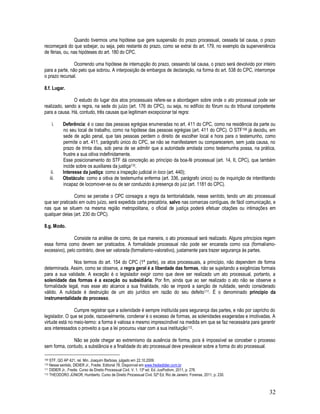 32
Quando tivermos uma hipótese que gere suspensão do prazo processual, cessada tal causa, o prazo
recomeçará do que sobejar, ou seja, pelo restante do prazo, como se extrai do art. 179, no exemplo da superveniência
de férias, ou, nas hipóteses do art. 180 do CPC.
Ocorrendo uma hipótese de interrupção do prazo, cessando tal causa, o prazo será devolvido por inteiro
para a parte, não pelo que sobrou. A interposição de embargos de declaração, na forma do art. 538 do CPC, interrompe
o prazo recursal.
8.f. Lugar.
O estudo do lugar dos atos processuais refere-se a abordagem sobre onde o ato processual pode ser
realizado, sendo a regra, na sede do juízo (art. 176 do CPC), ou seja, no edifício do fórum ou do tribunal competente
para a causa. Há, contudo, três causas que legitimam excepcionar tal regra:
i. Deferência: é o caso das pessoas egrégias enumeradas no art. 411 do CPC, como na residência da parte ou
no seu local de trabalho, como na hipótese das pessoas egrégias (art. 411 do CPC). O STF109 já decidiu, em
sede de ação penal, que tais pessoas perdem o direito de escolher local e hora para o testemunho, como
permite o art. 411, parágrafo único do CPC, se não se manifestarem ou comparecerem, sem justa causa, no
prazo de trinta dias, sob pena de se admitir que a autoridade arrolada como testemunha possa, na prática,
frustre a sua oitiva indefinidamente.
Esse posicionamento do STF dá concreção ao princípio da boa-fé processual (art. 14, II, CPC), que também
incide sobre os auxiliares da justiça110.
ii. Interesse da justiça: como a inspeção judicial in loco (art. 440);
iii. Obstáculo: como a oitiva de testemunha enferma (art. 336, parágrafo único) ou de inquirição de interditando
incapaz de locomover-se ou de ser conduzido à presença do juiz (art. 1181 do CPC).
Como se percebe o CPC consagra a regra da territorialidade, nesse sentido, tendo um ato processual
que ser praticado em outro juízo, será expedida carta precatória, salvo nas comarcas contíguas, de fácil comunicação, e
nas que se situem na mesma região metropolitana, o oficial de justiça poderá efetuar citações ou intimações em
qualquer delas (art. 230 do CPC).
8.g. Modo.
Consiste na análise de como, de que maneira, o ato processual será realizado. Alguns princípios regem
essa forma como devem ser praticados. A formalidade processual não pode ser encarada como oca (formalismo-
excessivo), pelo contrário, deve ser valorada (formalismo-valorativo), justamente para trazer segurança às partes.
Nos termos do art. 154 do CPC (1ª parte), os atos processuais, a princípio, não dependem de forma
determinada. Assim, como se observa, a regra geral é a liberdade das formas, não se sujeitando a exigências formais
para a sua validade. A exceção é o legislador exigir como que deve ser realizado um ato processual, portanto, a
solenidade das formas é a exceção ou subsidiária. Por fim, ainda que ao ser realizado o ato não se observe a
formalidade legal, mas esse ato alcance a sua finalidade, não se imporá a sanção de nulidade, sendo considerado
válido. A nulidade é destruição de um ato jurídico em razão do seu defeito111. É o denominado princípio da
instrumentalidade do processo.
Cumpre registrar que a solenidade é sempre instituída para segurança das partes, e não por capricho do
legislador. O que se pode, razoavelmente, condenar é o excesso de formas, as solenidades exageradas e imotivadas. A
virtude está no meio-termo: a forma é valiosa e mesmo imprescindível na medida em que se faz necessária para garantir
aos interessados o proveito a que a lei procurou visar com a sua instituição112.
Não se pode chegar ao extremismo da ausência de forma, pois é impossível se conceber o processo
sem forma, contudo, a substância e a finalidade do ato processual deve prevalecer sobre a forma do ato processual.
109 STF, QO AP 421, rel. Min. Joaquim Barbosa, julgado em 22.10.2009.
110 Nesse sentido, DIDIER Jr., Fredie. Editorial 78. Disponível em www.frediedidier.com.br
111 DIDIER Jr., Fredie. Curso de Direito Processual Civil. V. 1. 13ª ed. Ed. JusPodivm, 2011, p. 276.
112 THEODORO JÚNIOR, Humberto. Curso de Direito Processual Civil. 52ª Ed. Rio de Janeiro: Forense, 2011, p. 230.
 