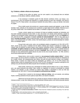 33
8.g.1. Existência, validade e eficácia do ato processual.
O estudo do ato jurídico (um gênero, que tem como espécie o ato processual) deve ser realizado
analisando-o em três esferas: existência, validade e eficácia.
O ato processual é inexistente quando lhe falta elemento constitutivo mínimo, que impeça o seu
reconhecimento, como uma sentença sem dispositivo ou a petição assinada por quem não é advogado, como afirma a
Súmula 115 do STJ. Nesse sentido, o ato processual inexistente não produz efeitos, ou seja, por exemplo, não transita
em julgado.
Diz-se inválido quando não coincide com o esquema abstrato proposto pelo legislador, ou seja, lhe falta
tipicidade. Assim, praticado um ato processual sem se observar as regras legais haverá invalidade. Observe-se que o
ato jurídico inválido existe. O ato inexistente não tem defeito. A invalidade é congênita, jamais posterior ao ato113.
Cumpre, contudo, registrar que no processo civil todas as invalidades necessitam ser declaradas, pois
não existe invalidade processual de pleno direito, ou seja, será preciso uma decisão judicial aplicando a sanção de
nulidade ao ato processual inválido, justamente que o magistrado analise se o ato atingiu ou não a sua finalidade (art.
154, parte final do CPC), consagração do festejado princípio da instrumentalidade114. Além do mais, adotou-se no
Brasil o princípio do prejuízo115 (pás de nullité sans grief), ou seja, não há nulidade sem prejuízo (art. 249 §1º do CPC).
Assim, o ato processual pode ser inválido, contudo, não havendo prejuízo, portanto não haverá decretação de nulidade.
Seria a convalidação objetiva.
De igual modo, pode ocorrer, ainda, uma convalidação subjetiva, consagrada no art. 243 e 245 do CPC.
Assim, aquele que deu causa a invalidade não tem legítimo interesse para requerer a aplicação da nulidade, pois
ninguém pode se beneficiar da própria torpeza (nemo propriam turpitudinem auditur), consagrando o princípio da
causalidade, do legítimo interesse ou do venire contra factum proprium116. De igual modo, a invalidade deverá ser
requerida na primeira oportunidade processual, sob pena de preclusão. Além do mais, com o trânsito em julgado e a
formação da coisa soberanamente julgada (decurso do prazo de dois anos da ação rescisória – art. 495), ocorrerá a
denominada sanatória geral das invalidades.
Nesses termos, como se extrai, é possível um ato processual invalido produzir efeitos117, inclusive
essa é a regra, pois não se presume a invalidade, mas a validade. Assim, um ato processo praticado em observância da
lei é inválido, contudo, não necessariamente será ineficaz, pois pode não gerar prejuízos e atingir a sua finalidade.
Nesse sentido, é possível uma citação inválida (por desrespeitar, por exemplo, o art. 217 do CPC) produzir seus
regulares efeitos a partir do comparecimento do réu (art. 214 §1º do CPC); de igual modo, é possível a execução de uma
sentença nula, pois está produzindo efeitos enquanto não for decretada a sua nulidade.
Nesse sentido, observe-se que a decretação da nulidade produzirá efeitos ex tunc, ou seja, retroativos,
pois o ato estava produzindo seus efeitos. Cabe, contudo, ao magistrado no momento da decretação da nulidade
modular a sua extensão, ou seja, confinando ao máximo essa nulidade e aproveitando os atos que dela seja
independentes (art. 248 e 249). É o denominado princípio do confinamento das nulidades.
De igual modo, é possível um ato processual válido ser ineficaz, como, por exemplo, uma sentença
ilíquida, a sentença pendente de recurso sujeito ao duplo efeito ou de reexame necessário.
Observe-se que há quem afirme que o princípio do prejuízo somente se aplique para nulidades relativas
(interesse privado), ou seja, seria inaplicável às nulidade absolutas (interesse público), pois haveria presunção absoluta
113 DIDIER Jr., Fredie. Curso de Direito Processual Civil. V. 1. 13ª ed. Ed. JusPodivm, 2011, p. 276.
114 Lição amplamente aceita pela doutrina, nesse sentido: FREITAS CÂMARA. Alexandre. Lições de Direito Processual Civil. Lúmen Iuris, 17ª. Ed. Vol.
I. p. 246. DIDIER Jr., Fredie. Curso de Direito Processual Civil. V. 1. 13ª ed. Ed. JusPodivm, 2011, p. 279. WAMBIER, Teresa Arruda Alvim. Nulidades
do processo e da sentença. 5ª ed. São Paulo: RT, 2004, p. 162.
115 Também denominado de princípio da transcendência: WAMBIER, Teresa Arruda Alvim. Nulidades do processo e da sentença. 5ª ed. São Paulo:
RT, 2004, p. 179.
116 Cumpre registrar o venire contra factum proprium é, a rigor, a consagrada preclusão lógica.
117 DIDIER Jr., Fredie. Curso de Direito Processual Civil. V. 1. 13ª ed. Ed. JusPodivm, 2011, p. 277.
 
