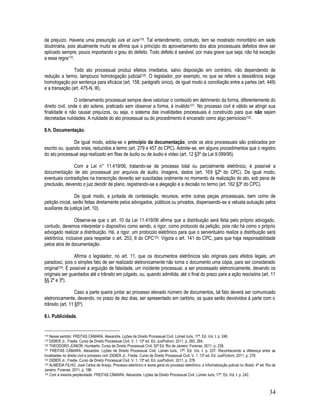 34
de prejuízo. Haveria uma presunção iure et iure118. Tal entendimento, contudo, tem se mostrado minoritário em sede
doutrinária, pois atualmente muito se afirma que o princípio do aproveitamento dos atos processuais defeitos deve ser
aplicado sempre, pouco importando o grau do defeito. Todo defeito é sanável, por mais grave que seja; não há exceção
a essa regra119.
Todo ato processual produz efeitos imediatos, salvo disposição em contrário, não dependendo de
redução a termo, tampouco homologação judicial120. O legislador, por exemplo, no que se refere a desistência exige
homologação por sentença para eficácia (art. 158, parágrafo único), de igual modo a conciliação entre a partes (art. 449)
e a transação (art. 475-N, III).
O ordenamento processual sempre deve valorizar o conteúdo em detrimento da forma, diferentemente do
direito civil, onde o ato solene, praticado sem observar a forma, é inválido121. No processo civil é válido se atingir sua
finalidade e não causar prejuízos, ou seja, o sistema das invalidades processuais é construído para que não sejam
decretadas nulidades. A nulidade do ato processual ou do procedimento é encarado como algo pernicioso122.
8.h. Documentação.
De igual modo, adota-se o princípio da documentação, onde os atos processuais são praticados por
escrito ou, quando orais, reduzidos a termo (art. 279 e 457 do CPC). Admite-se, em alguns procedimentos que o registro
do ato processual seja realizado em fitas de áudio ou de áudio e vídeo (art. 12 §3º da Lei 9.099/95).
Com a Lei n° 11.419/06, tratando-se de processo total ou parcialmente eletrônico, é possível a
documentação de ato processual por arquivos de áudio, imagens, dados (art. 169 §2º do CPC). De igual modo,
eventuais contradições na transcrição deverão ser suscitadas oralmente no momento da realização do ato, sob pena de
preclusão, devendo o juiz decidir de plano, registrando-se a alegação e a decisão no termo (art. 162 §3º do CPC).
De igual modo, a juntada de contestação, recursos, entre outras peças processuais, bem como de
petição inicial, serão feitas diretamente pelos advogados, públicos ou privados, dispensando-se a vetusta autuação pelos
auxiliares da justiça (art. 10).
Observe-se que o art. 10 da Lei 11.419/06 afirma que a distribuição será feita pelo próprio advogado,
contudo, devemos interpretar o dispositivo como sendo, a rigor, como protocolo da petição, pois não há como o próprio
advogado realizar a distribuição. Há, a rigor, um protocolo eletrônico para que o serventuário realize a distribuição será
eletrônica, inclusive para respeitar o art. 253, II do CPC123. Vigora o art. 141 do CPC, para que haja responsabilidade
pelos atos de documentação.
Afirma o legislador, no art. 11, que os documentos eletrônicos são originais para efeitos legais; um
paradoxo, pois o simples fato de ser realizado eletronicamente não torna o documento uma cópia, para ser considerado
original124. É possível a arguição de falsidade, um incidente processual, a ser processado eletronicamente, devendo os
originais ser guardados até o trânsito em julgado, ou, quando admitida, até o final do prazo para a ação rescisória (art. 11
§§ 2º e 3º).
Caso a parte queira juntar ao processo elevado número de documentos, tal fato deverá ser comunicado
eletronicamente, devendo, no prazo de dez dias, ser apresentado em cartório, os quais serão devolvidos à parte com o
trânsito (art. 11 §5º).
8.i. Publicidade.
118 Nesse sentido: FREITAS CÂMARA. Alexandre. Lições de Direito Processual Civil. Lúmen Iuris, 17ª. Ed. Vol. I. p. 248.
119 DIDIER Jr., Fredie. Curso de Direito Processual Civil. V. 1. 13ª ed. Ed. JusPodivm, 2011, p. 283, 284.
120 THEODORO JÚNIOR, Humberto. Curso de Direito Processual Civil. 52ª Ed. Rio de Janeiro: Forense, 2011, p. 239.
121 FREITAS CÂMARA. Alexandre. Lições de Direito Processual Civil. Lúmen Iuris, 17ª. Ed. Vol. I. p. 237. Reconhecendo a diferença entre as
invalidades no direito civil e processo civil: DIDIER Jr., Fredie. Curso de Direito Processual Civil. V. 1. 13ª ed. Ed. JusPodivm, 2011, p. 278.
122 DIDIER Jr., Fredie. Curso de Direito Processual Civil. V. 1. 13ª ed. Ed. JusPodivm, 2011, p. 278.
123 ALMEIDA FILHO, José Carlos de Araújo. Processo eletrônico e teoria geral do processo eletrônico: a informatização judicial no Brasil. 4ª ed. Rio de
Janeiro: Forense, 2011, p. 196.
124 Com a mesma perplexidade: FREITAS CÂMARA. Alexandre. Lições de Direito Processual Civil. Lúmen Iuris, 17ª. Ed. Vol. I. p. 242.
 