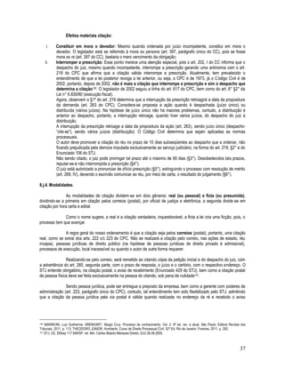 37
Efeitos materiais citação:
i. Constituir em mora o devedor: Mesmo quando ordenada por juízo incompetente, constitui em mora o
devedor. O legislador está se referindo à mora ex persona (art. 397, parágrafo único do CC), pois se fosse
mora ex re (art. 397 do CC), bastaria o mero vencimento da obrigação;
ii. Interromper a prescrição: Esse ponto merece uma atenção especial, pois o art. 202, I do CC informa que o
despacho do juiz, mesmo quando incompetente, interrompe a prescrição gerando uma antinomia com o art.
219 do CPC que afirma que a citação válida interrompe a prescrição. Atualmente, tem prevalecido o
entendimento de que a lei posterior revoga a lei anterior, ou seja, o CPC é de 1973, já o Código Civil é de
2002, portanto, depois de 2002, não é mais a citação que interrompe a prescrição e sim o despacho que
determina a citação130. O legislador de 2002 seguiu a linha do art. 617 do CPC, bem como do art. 8° §2° da
Lei n° 6.830/80 (execução fiscal).
Agora, observem o §1º do art. 219 determina que a interrupção da prescrição retroagirá a data da propositura
da demanda (art. 263 do CPC). Considera-se proposta a ação quando é despachada (juízo único) ou
distribuída (vários juízos). Na hipótese de juízo único não há maiores problemas, contudo, a distribuição é
anterior ao despacho, portanto, a interrupção retroage, quando tiver vários juízos, do despacho do juiz à
distribuição.
A interrupção da prescrição retroage a data da propositura da ação (art. 263), sendo juízo único (despacho-
“cite-se”), sendo vários juízos (distribuição). O Código Civil determina que sejam aplicadas as normas
processuais.
O autor deve promover a citação do réu no prazo de 10 dias subseqüentes ao despacho que a ordenar, não
ficando prejudicada pela demora imputada exclusivamente ao serviço judiciário, na forma do art. 219, §2° e do
Enunciado 106 do STJ.
Não sendo citado, o juiz pode prorrogar tal prazo até o máximo de 90 dias (§3°). Desobedecidos tais prazos,
reputar-se-á não interrompida a prescrição (§4°).
O juiz está autorizado a pronunciar de ofício prescrição (§5°), extinguindo o processo com resolução de mérito
(art. 269, IV), devendo o escrivão comunicar ao réu, por meio de carta, o resultado do julgamento (§6°).
8.j.4. Modalidades.
As modalidades de citação dividem-se em dois gêneros: real (ou pessoal) e ficta (ou presumida),
dividindo-se a primeira em citação pelos correios (postal), por oficial de justiça e eletrônica; a segunda divide-se em
citação por hora certa e edital.
Como o nome sugere, a real é a citação verdadeira, inquestionável; a ficta a lei cria uma ficção, pois, o
processo tem que avançar.
A regra geral do nosso ordenamento é que a citação seja pelos correios (postal), portanto, uma citação
real, como se extrai dos arts. 222 c/c 223 do CPC. Não se realizará a citação pelo correio, nas ações de estado, réu
incapaz, pessoas jurídicas de direito público (na hipótese de pessoas jurídicas de direito privado é admissível),
processos de execução, local inacessível ou quando o autor de outra forma requerer.
Realizando-se pelo correio, será remetido ao citando cópia da petição inicial e do despacho do juiz, com
a advertência do art. 285, segunda parte, com o prazo de resposta, o juízo e o cartório, com o respectivo endereço. O
STJ entende obrigatório, na citação postal, o aviso de recebimento (Enunciado 429 do STJ), bem como a citação postal
de pessoa física deve ser feita exclusivamente na pessoa do citando, sob pena de nulidade131.
Sendo pessoa jurídica, pode ser entregue a preposto da empresa, bem como a gerente com poderes de
administração (art. 223, parágrafo único do CPC), contudo, tal entendimento tem sido flexibilizado pelo STJ, admitindo
que a citação da pessoa jurídica pela via postal é válida quando realizada no endereço da ré e recebido o aviso
130 MARINONI, Luiz Guilherme. ARENHART, Sérgio Cruz. Processo de conhecimento. Vol. 2. 9ª ed. rev. e atual. São Paulo: Editora Revista dos
Tribunais, 2011, p. 113. THEODORO JÚNIOR, Humberto. Curso de Direito Processual Civil. 52ª Ed. Rio de Janeiro: Forense, 2011, p. 282.
131 STJ, CE, EResp 117.949/SP, rel. Min. Carlos Alberto Menezes Direito, DJU 26.09.2005.
 