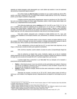 38
registrado por simples empregado, sendo desnecessário que a carta citatória seja recebida e o aviso de recebimento
seja assinado por representante legal da empresa132.
Só se efetua citação por oficial de justiça nas hipóteses em que a postal é proibida (art. 222 do CPC),
quando o autor assim o requerer (art. 222, f) ou quando restar frustrada a citação postal (art. 224 do CPC). Percebe-se,
portanto, que tal citação é subsidiária à citação postal.
A citação por oficial de justiça deverá, obrigatoriamente, observar os requisitos do art. 225 e 226 do CPC,
bem como nas comarcas contíguas, da mesma região metropolitana, poderá o oficial de justiça realizar citação, sem
solicitar ao juiz, independentemente de carta precatória.
Como última das citações reais, temos a eletrônica (art. 221, IV do CPC c/c arts. 5° §6°; 6°; 9°, §1° da
Lei n° 11.419/06), basta o citando ser cadastrado junto ao Judiciário (art. 2°, 5° e 6° da Lei n° 11.419/06), inclusive a
Fazenda Pública. Nessa hipótese, o legislador adotou o sistema da autocomunicação133, segundo o qual o destinatário
da citação é considerado citado no momento em que acessa o sítio eletrônico do tribunal e nele toma conhecimento da
citação, desde que, como dito, esteja previamente cadastrado a esse serviço de comunicação processual.
Esse prévio cadastro, pressuposto para a realização da citação eletrônica (art. 2º), a rigor, pode
inviabilizar essa modalidade de comunicação processual, pois, provavelmente, os devedores contumazes não irão se
cadastrar134.
De igual modo, o usuário deverá acessar no sítio do tribunal o sistema de citações eletrônicas em dez
dias contados do envio da intimação, sob pena de se considerar a intimação automaticamente realizada na data do
término desse prazo. Afirma a doutrina que nessa hipótese haveria uma citação ficta ou presumida135.
Por fim, evidentemente, na forma da parte final do art. 6º, os autos devem estar disponíveis, em sua
integra, no tribunal para a consulta do citando, para a garantia do contraditório.
Enfim, são três os requisitos: (i) prévio cadastro; (ii) acesso do usuário; (iii) disponibilização integral dos
autos.
Antes de analisarmos as citações fictas cumpre, inicialmente, registrar que se trata de modalidade
citatória excepcional que deve ser evitada, portanto, somente pode ser utilizada na hipótese de frustradas as tentativas
de citação real, como se extrai do Enunciado 404 do STJ. A primeira citação ficta é a por hora certa.
A primeira citação ficta ou presumida é a por hora certa. Para sua realização se faz necessário o
preenchimento de dois requisitos cumulativos:
i. Objetivo: o oficial deverá procurar o réu em seu domicílio por três oportunidades sem localizá-lo. Observe-se
que deve ser na residência ou domicílio do réu, não em escritórios ou locais de trabalho. De igual modo, as
três procuras não necessitam ser no mesmo dia136;
ii. Subjetivo: ocorrer a suspeita de ocultação, devendo tais fatos serem evidenciados na certidão a ser exarada
pelo oficial de justiça.
Observados tais requisitos, nos termos do art. 227 do CPC, intimará qualquer pessoa da família ou
vizinho que, no dia imediato e hora designada retornará, independentemente de despacho ou comunicação ao juiz (art.
228).
132 Informativo 338 do STJ, 3ª T., EResp 249.771/SC, Rel. Min. Fernando Gonçalves, julgado em 7/11/2007. Precedentes citados: REsp 582.005-BA,
DJ 5/4/2004, e REsp 259.283-MG, DJ 11/9/2000.
133 GRECO, Leonardo. Instituições de processo civil, volume I. Rio de Janeiro: Forense, 2010, p. 307.
134 GRECO, Leonardo. Instituições de processo civil, volume I. Rio de Janeiro: Forense, 2010, p. 307. Ratificando a exigência de prévio cadastro:
THEODORO JÚNIOR, Humberto. Curso de Direito Processual Civil. 52ª Ed. Rio de Janeiro: Forense, 2011, p. 281.
135 GRECO, Leonardo. Instituições de processo civil, volume I. Rio de Janeiro: Forense, 2010, p. 308.
136 Nesse sentido: THEODORO JÚNIOR, Humberto. Curso de Direito Processual Civil. 52ª Ed. Rio de Janeiro: Forense, 2011, p. 278.
 