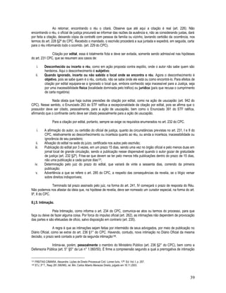 39
Ao retornar, encontrando o réu o citará. Observe que até aqui a citação é real (art. 226). Não
encontrando o réu, o oficial de justiça procurará se informar das razões da ausência e, não as considerando justas, dará
por feita a citação, deixando cópia da contrafé com pessoa da família ou vizinho, lavrando certidão da ocorrência, nos
termos do art. 228 §2º do CPC. Recebido o mandado, o escrivão procederá a sua juntada e expedirá, em seguida, carta
para o réu informando todo o ocorrido. (art. 229 do CPC).
Citação por edital, essa é totalmente ficta e deve ser evitada, somente sendo admissível nas hipóteses
do art. 231 CPC, que se resumem aos casos de:
i. Desconhecido ou incerto o réu, como em ação proposta contra espólio, onde o autor não sabe quem são
herdeiros. Aqui o desconhecimento é subjetivo;
ii. Quando ignorado, incerto ou não sabido o local onde se encontra o réu. Agora o desconhecimento é
objetivo, pois se sabe quem é o réu, contudo, não se sabe onde ele está ou como encontrá-lo. Para efeitos de
citação por edital equipara-se a ignorado o local que, embora conhecido seja inacessível para a Justiça, seja
por uma inacessibilidade física (localidade dominada pelo tráfico) ou jurídica (país que recusa o cumprimento
de carta rogatória)
Nada obsta que haja outras previsões de citação por edital, como na ação de usucapião (art. 942 do
CPC). Nesse sentido, o Enunciado 263 do STF ratifica a excepcionalidade da citação por edital, pois se afirma que o
possuidor deve ser citado, pessoalmente, para a ação de usucapião, bem como o Enunciado 391 do STF ratifica,
afirmando que o confinante certo deve ser citado pessoalmente para a ação de usucapião.
Para a citação por edital, portanto, sempre se exige os requisitos enumerados no art. 232 do CPC.
i. A afirmação do autor, ou certidão do oficial de justiça, quanto às circunstâncias previstas no art. 231, I e II do
CPC, relativamente ao desconhecimento ou incerteza quanto ao réu, ou ainda a incerteza, inacessibilidade ou
ignorância de seu paradeiro;
ii. Afixação do edital na sede do juízo, certificada nos autos pelo escrivão;
iii. Publicação do edital por 3 vezes, em um prazo 15 dias, sendo uma vez no órgão oficial e pelo menos duas em
jornal local de grande circulação, sendo a publicação nesse dispensável quando o autor gozar de gratuidade
de justiça (art. 232 §2º). Frise-se que devem se ter pelo menos três publicações dentro do prazo de 15 dias,
não uma publicação a cada quinze dias137;
iv. Determinação pelo juiz do prazo do edital, que variará de vinte a sessenta dias, correndo da primeira
publicação;
v. Advertência a que se refere o art. 285 do CPC, a respeito das consequências da revelia, se o litígio versar
sobre direitos indisponíveis;
Terminado tal prazo assinado pelo juiz, na forma do art. 241, IV começará o prazo de resposta do Réu.
Não podemos nos afastar da ideia que, na hipótese de revelia, deve ser nomeado um curador especial, na forma do art.
9º, II do CPC.
8.j.5. Intimação.
Pela Intimação, como informa o art. 234 do CPC, comunica-se atos ou termos do processo, para que
faça ou deixe de fazer alguma coisa. Por forca do impulso oficial (art. 262), as intimações não dependem de provocação
das partes e são efetuadas de oficio, salvo disposição em contrario (art. 235).
A regra é que as intimações sejam feitas por intermédio de seus advogados, por meio de publicação no
Diário Oficial, como se extrai do art. 236 §1° do CPC. Havendo, contudo, nova intimação no Diário Oficial da mesma
decisão, o prazo será contado a partir da segunda intimação138.
Intima-se, porém, pessoalmente o membro do Ministério Público (art. 236 §2° do CPC), bem como a
Defensoria Pública (art. 5° §5° da Lei n° 1.060/50). É firme a compreensão segundo a qual a prerrogativa de intimação
137 FREITAS CÂMARA. Alexandre. Lições de Direito Processual Civil. Lúmen Iuris, 17ª. Ed. Vol. I. p. 257.
138 STJ, 3ª T., Resp 281.590/MG, rel. Min. Carlos Alberto Menezes Direito, julgado em 18.11.2003.
 