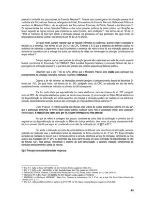 40
pessoal é conferida aos procuradores da Fazenda Nacional139. Frise-se que a prerrogativa da intimação pessoal só é
conferida aos Procuradores Federais, Advogados da União, Procuradores da Fazenda Nacional, Defensores Públicos e
membros do Ministério Público, não se aplicando aos Procuradores Estaduais, do Distrito Federal e dos Municípios140.
Os representantes das outras Fazendas Públicas e das outras pessoas jurídicas de direito público, as intimações se
fazem segundo as regras comuns, pela imprensa ou pelos Correios, sem privilégios141. Nos termos do art. 38 da LC
73/93 os membros da AGU tem direito a intimação pessoal nos processos em que participem. De igual modo, os
procuradores do Banco Central, nos termos do art. 17 da Lei 10.910/04.
De igual modo, cumpre registrar que se reputam intimados na audiência, quando nesta é publicada a
decisão ou a sentença, nos termos do art. 242 §1º do CPC. Entende o STJ que a presença do defensor público na
audiência de instrução e julgamento na qual foi proferida a sentença não retira o ônus da sua intimação pessoal que
somente se concretiza com a entrega dos autos com abertura de vistas, em homenagem ao princípio constitucional da
ampla defesa142.
Cumpre registrar que as prerrogativas de intimação pessoal são inaplicáveis em sede de juizado especial
federal, nos termos do Enunciado 7 do FONAJEF (“Nos Juizados Especiais Federais o procurador federal não tem a
prerrogativa de intimação pessoal.”), o qual deve ser aplicado aos juizados especiais de fazenda pública.
Observem que o art. 1105 do CPC afirma que o Ministério Público será citado para participar dos
procedimentos de jurisdição voluntária, contudo, o correto é intimação.
Quando a lei não informar, as intimações somente obrigam o comparecimento depois de decorridos 24
horas (art. 192). De igual modo, nos termos do art. 240, parágrafo único, do CPC, se realizada em dia não tenha
expediente forense, considera-se realizada no primeiro dia útil subsequente.
Por fim, nada obsta que seja realizada por meios eletrônicos, como se observa do art. 237, parágrafo
único do CPC. As intimações eletrônicas podem se dar de duas maneiras: (i) comunicação em Diário Oficial eletrônico e
(ii) disponibilização da informação em portal específico. As citações e intimações podem ser realizar por via eletrônica,
contudo, eletronicamente somente pode se dar a intimação por meio do Diário Oficial eletrônico143.
O art. 4º da Lei 11.419/06 autoriza aos tribunais criar Diários de Justiça eletrônicos e afirma, em seu §2º,
que a publicação eletrônica na forma deste artigo substitui qualquer outro meio e publicação oficial, para quaisquer
efeitos legais, à exceção dos casos que, por lei, exigem intimação ou vista pessoal.
No que se refere a contagem dos prazos, considera-se como data da publicação o primeiro dia útil
seguinte ao da disponibilização da informação no Diário da Justiça eletrônico, bem como os prazos processuais terão
início no primeiro dia útil que seguir ao considerado como data da publicação (art. 4º §§3º e 4º)144.
Há, ainda, a intimação por meio do portal eletrônico do tribunal; uma nova forma de intimação, somente
podendo ser realizada caso o destinatário tenha se cadastrado na forma prevista no art. 2º (art. 5º). Essa intimação
considera-se realizada no dia em que o intimando efetivar a consulta eletrônica ao teor da intimação, certificando-se nos
autos a sua realização (art. 5º §1º), ou decorridos dez dias a partir da data em que a intimação foi disponibilizada no sítio
do tribunal (§3º). Isso porque, implantado o sistema de auto-comunicação, o cadastro implicará compromisso de
consultar periodicamente o portal do tribunal.
8.j.6. Princípio da subsisdiariedade recíproca.
139 STJ, 2ª T., AgRg no Resp 1297158/MG, rel. Min. Humberto Martins, julgado em 01.03.2012.
140 STJ, 1ª T., AgRg no Ag 1.384.493/BA, rel. Min. Napoleão Nunes Mais Filho, julgado em 14.02.2012.
141 THEODORO JÚNIOR, Humberto. Curso de Direito Processual Civil. 52ª Ed. Rio de Janeiro: Forense, 2011, p. 286, 290 e 291.
142 Informativo 491 do STJ, Resp 1.190.865/MG, Rel. Min. Massami Uyeda, julgado em 14/2/2012.
143 MARINONI, Luiz Guilherme. ARENHART, Sérgio Cruz. Processo de conhecimento. Vol. 2. 9ª ed. rev. e atual. São Paulo: Editora Revista dos
Tribunais, 2011, p. 117.
144 STJ, 2a T., AgRg nos EDcl nos EDcl no AgRg no Ag 977477/SP, rel. Min. Mauro Campbell Marques, julgado em 07.05.2009.
 