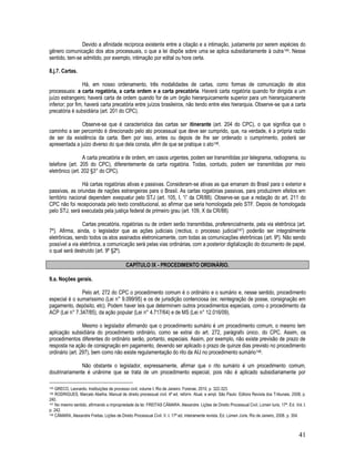 41
Devido a afinidade recíproca existente entre a citação e a intimação, justamente por serem espécies do
gênero comunicação dos atos processuais, o que a lei dispõe sobre uma se aplica subsidiariamente à outra145. Nesse
sentido, tem-se admitido, por exemplo, intimação por edital ou hora certa.
8.j.7. Cartas.
Há, em nosso ordenamento, três modalidades de cartas, como formas de comunicação de atos
processuais: a carta rogatória, a carta ordem e a carta precatória. Haverá carta rogatória quando for dirigida a um
juízo estrangeiro; haverá carta de ordem quando for de um órgão hierarquicamente superior para um hierarquicamente
inferior; por fim, haverá carta precatória entre juízos brasileiros, não tendo entre eles hierarquia. Observe-se que a carta
precatória é subsidiária (art. 201 do CPC).
Observe-se que é característica das cartas ser itinerante (art. 204 do CPC), o que significa que o
caminho a ser percorrido é direcionado pelo ato processual que deve ser cumprido, que, na verdade, é a própria razão
de ser da existência da carta. Bem por isso, antes ou depois de lhe ser ordenado o cumprimento, poderá ser
apresentada a juízo diverso do que dela consta, afim de que se pratique o ato146.
A carta precatória e de ordem, em casos urgentes, podem ser transmitidas por telegrama, radiograma, ou
telefone (art. 205 do CPC), diferentemente da carta rogatória. Todas, contudo, podem ser transmitidas por meio
eletrônico (art. 202 §3° do CPC).
Há cartas rogatórias ativas e passivas. Consideram-se ativas as que emanam do Brasil para o exterior e
passivas, as oriundas de nações estrangeiras para o Brasil. As cartas rogatórias passivas, para produzirem efeitos em
território nacional dependem exequatur pelo STJ (art. 105, I, “i” da CR/88). Observe-se que a redação do art. 211 do
CPC não foi recepcionada pelo texto constitucional, ao afirmar que seria homologada pelo STF. Depois de homologada
pelo STJ, será executada pela justiça federal de primeiro grau (art. 109, X da CR/88).
Cartas precatória, rogatórias ou de ordem serão transmitidas, preferencialmente, pela via eletrônica (art.
7º). Afirma, ainda, o legislador que as ações judiciais (rectius, o processo judicial147) poderão ser integralmente
eletrônicas, sendo todos os atos assinados eletronicamente, com todas as comunicações eletrônicas (art. 9º). Não sendo
possível a via eletrônica, a comunicação será pelas vias ordinárias, com a posterior digitalização do documento de papel,
o qual será destruído (art. 9º §2º).
CAPÍTULO IX - PROCEDIMENTO ORDINÁRIO.
9.a. Noções gerais.
Pelo art. 272 do CPC o procedimento comum é o ordinário e o sumário e, nesse sentido, procedimento
especial é o sumaríssimo (Lei n° 9.099/95) e os de jurisdição contenciosa (ex: reintegração de posse, consignação em
pagamento, depósito, etc). Podem haver leis que determinem outros procedimentos especiais, como o procedimento da
ACP (Lei n° 7.347/85), da ação popular (Lei n° 4.717/64) e de MS (Lei n° 12.016/09).
Mesmo o legislador afirmando que o procedimento sumário é um procedimento comum, o mesmo tem
aplicação subsidiária do procedimento ordinário, como se extrai do art. 272, parágrafo único, do CPC. Assim, os
procedimentos diferentes do ordinário serão, portanto, especiais. Assim, por exemplo, não existe previsão de prazo de
resposta na ação de consignação em pagamento, devendo ser aplicado o prazo de quinze dias previsto no procedimento
ordinário (art. 297), bem como não existe regulamentação do rito da AIJ no procedimento sumário148.
Não obstante o legislador, expressamente, afirmar que o rito sumário é um procedimento comum,
doutrinariamente é unânime que se trata de um procedimento especial, pois não é aplicado subsidiariamente por
145 GRECO, Leonardo. Instituições de processo civil, volume I. Rio de Janeiro: Forense, 2010, p. 322-323.
146 RODRIGUES, Marcelo Abelha. Manual de direito processual civil. 4ª ed. reform. Atual. e ampl. São Paulo: Editora Revista dos Tribunais, 2008, p.
240.
147 No mesmo sentido, afirmando a impropriedade da lei: FREITAS CÂMARA. Alexandre. Lições de Direito Processual Civil. Lúmen Iuris, 17ª. Ed. Vol. I.
p. 242.
148 CÂMARA, Alexandre Freitas. Lições de Direito Processual Civil. V. I. 17ª ed. inteiramente revista. Ed. Lúmen Júris. Rio de Janeiro, 2008. p. 304.
 