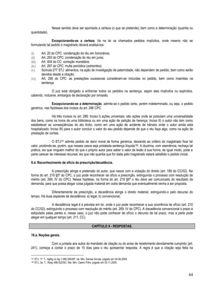44
Nesse sentido deve ser apontada a certeza (o que se pretende); bem como a determinação (quantia ou
quantidade).
Excepcionando-se a certeza, há na lei os chamados pedidos implícitos, onde mesmo não se
formulando tal pedido o magistrado deverá analisá-los:
(i) Art. 20 do CPC: condenação do réu em honorários;
(ii) Art. 293 do CPC: condenação do réu em juros;
(iii) Art. 404 do CC: correção monetária;
(iv) Art. 287 do CPC: multa periódica (astreintes);
(v) Súmula 277 STJ: alimentos, na ação de investigação de paternidade, não dependem de pedido, bem como serão
devidos desde a citação;
(vi) Art. 290 do CPC: as prestações sucessivas consideram-se incluídas no pedido, bem como inseridas na
sentença.
O juiz está obrigado a enfrentar todos os pedidos na sentença, sejam eles implícitos ou explícitos,
cabendo, inclusive, embargos de declaração por omissão.
Excepcionando-se a determinação, admite-se o pedido certo, porém indeterminado, ou seja, o pedido
genérico, nas hipóteses dos incisos do art. 286 CPC.
Há três incisos no art. 286: Inciso I) ações universais: são ações onde se postulam uma universalidade
dos bens, como os livros de uma biblioteca ou em uma ação de petição de herança; Inciso II) o autor não tem como
estabelecer as conseqüências do ato ilícito, como em uma ação de acidente de trânsito onde o autor ainda está
hospitalizado; Inciso III) para o autor concluir o valor do seu pedido depende de que o réu faça algo, como na ação de
prestação de contas.
O STJ157 admite pedido de dano moral de forma genérica, deixando ao critério do magistrado fixar tal
valor, proibindo-se, porém, que nesses casos seja prolatada sentença ilíquida158. A doutrina, com veemência, rechaça tal
prática, eis que ninguém melhor do que o próprio autor para saber o valor da lesão à sua honra, de igual modo, pode a
parte carecer de interesse recursal, eis que não quantia que for dada pelo magistrado estará satisfeito o pedido inicial.
9.d. Reconhecimento de oficio da prescrição/decadência.
A prescrição atinge a pretensão do autor, que nasce com a violação do direito (art. 189 do CC/02). Na
forma do art. 219 §5º do CPC, o juiz pode reconhecer de ofício a prescrição, extinguindo o processo com resolução de
mérito (art. 269, IV do CPC). Nessa hipótese, na forma do art. 219 §6º o réu deve ser comunicado do resultado da
demanda, para que possa alegar coisa julgada material em outra demanda que eventualmente venha a ser proposta.
Diferentemente da prescrição, a decadência atinge o direito material, extinguindo-o pelo decurso do
tempo. Há duas espécies de decadência: a) legal; b) convencional;
A decadência legal é a prevista em lei, onde o juiz pode reconhecer a sua ocorrência de ofício (art. 210
do CC/02), extinguindo o processo com resolução do mérito (art. 269, IV do CPC). A decadência convencional o prazo é
estipulado pelas partes e, nesse caso, o juiz não pode conhecer de ofício o decurso de tal prazo, mas a parte pode
alegar em qualquer tempo (art. 211, CC).
CAPÍTULO X - RESPOSTAS.
10.a. Noções gerais.
Com a juntada aos autos do mandado de citação ou do aviso de recebimento devidamente cumprido (art.
241), começa a contar o prazo de 15 dias para o réu apresentar resposta. A regra é que a citação seja feita na
157 STJ, 1ª. T., AgRg no Ag 1.066.346/SP, rel. Min. Denise Arruda, julgado em 04.06.2009.
158 STJ, 3a. T., Resp 486.022/SC, Rel. Min. Castro Filho, julgado em 03.11.2005.
 