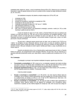 45
modalidade postal, exigindo-se, sempre, o aviso de recebimento (Súmula 429 do STJ). Observe-se que na hipótese de
litisconsórcio, o prazo de resposta somente se inicia com a juntada do último mandado de citação devidamente cumprido
(art. 241, III do CPC).
As modalidades de resposta, não obstante a simplória redação do art. 297 do CPC, são:
i. contestação (art. 300);
ii. reconvenção (art. 315);
iii. exceções de incompetência, impedimento ou suspeição (art. 304);
iv. impugnação do valor da causa (art. 261);
v. impugnação da gratuidade de justiça (art. 4° §2° da Lei n° 1.060/50);
vi. ação declaratória incidental (art. 5° e 325);
vii. argüição de falsidade documental (art. 390);
viii. pode, ainda, ter posturas passivas: não apresentando contestação, ocorrendo a revelia (art. 319) ou então
reconhecer o pedido do autor (art. 269, II).
O prazo de resposta em regra é de 15 dias, todavia, a Fazenda Pública tem prazo em quádruplo para
contestar e em dobro para recorrer (art. 188), bem como se houver litisconsórcio com advogados diferentes, o prazo
para contestar, recorrer e de modo geral para ser manifestar nos autos é em dobro (art. 191). O art. 188 deve ser
interpretado como prazo em quádruplo para responder, e não somente contestar. De igual modo, o prazo é um dobro
para recorrer, não para contrarrazoar.
De igual modo, a defensoria sempre possuirá prazo em dobro, como se observa do art. 5º §5º da Lei
1.060/50. Tal prerrogativa de prazo diferenciado aplica-se, de igual modo, ao serviço de assistência judiciária de
instituição de ensino superior mantida pelo Estado, que patrocina seu cliente sob o benefício da justiça gratuita159. Tal
extensão somente é feita para instituições de ensino superior mantidas pelo Estado, ou seja, as particulares não se
incluem nesse rol.
Havendo uma demanda contra um réu e a fazenda pública, aquele possuirá prazo em dobro e a Fazenda
Pública em quádruplo, pois obrigatoriamente haverá advogados diferentes. De igual modo, deve ser observado se a
demanda tramita pelo procedimento sumário, pois, nesse sentido, o prazo de resposta será na audiência do art. 277 do
CPC.
10.b. Contestação.
A contestação é a principal e mais importante modalidade de resposta, regendo-se por dois ônus:
(i) Concentração ou eventualidade (art. 300): cumpre ao réu, na contestação, apresentar toda matéria de defesa
que possuir, ainda que tais defesas sejam contraditórias entre si. Caso não seja observado tal ônus ocorrerá
preclusão consumativa, ou seja, não haverá oportunidade para complementação ou aditamento;
(ii) Impugnação especificada dos fatos (art. 302): o réu deve rebater todos os fatos narrados na PI, do contrário, o
fato não impugnado presume-se verdadeiro. Tal presunção é relativa.
A tais ônus existem exceções:
(i) Exceção à concentração ou eventualidade1: o art. 303 permite o réu trazer algumas defesas depois da
contestação, como as relativas a direitos supervenientes, bem como questões que o juiz pode conhecer de ofício
ou a qualquer tempo, por exemplo, art. 267 § 3° e art. 113 §2° do CPC. Observe-se que, nesse caso, o réu
arcará com as despesas do retardamento da marcha processual;
(ii) Exceção à concentração ou eventualidade2: o art. 300 exige que todas as defesas sejam apresentadas na
contestação, todavia, algumas matérias não são alegáveis em contestação, como incompetência relativa,
impedimento e suspeição, que são matérias alegáveis em exceção (art. 304). Valor da causa não se alega em
159 STJ, 3ª T., Resp 1.106.213/SP, rel. Min. Nancy Andrighi, julgado em 25.10.2011. 3ª T., AgRg no AgRg no AgRg na MC 5149 / MG, rel. Min. Carlos
Alberto Menezes Direito, julgado em 15.10.2002.
 