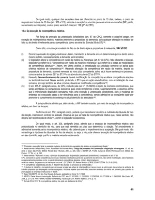 48
De igual modo, qualquer das exceções deve ser oferecida no prazo de 15 dias, todavia, o prazo de
resposta em todas é de 10 dias (art. 308 e 313), salvo se o excepto for uma das pessoas acima enumeradas (MP, perito,
serventuário ou intérprete), onde o prazo será de 5 dias (art. 138 §1° do CPC).
10.e. Da exceção de incompetência relativa.
Por força do princípio da perpetuatio jurisdictionis (art. 87 do CPC), somente é possível alegar, em
exceção de incompetência relativa, matérias anteriores a propositura da demanda, pois qualquer alteração no estado de
fato ou de direito é irrelevante para a competência, como se extrai da Súmula 58 do STJ160.
Como dito, a mudança no estado de fato ou de direito após a propositura é irrelevante, SALVO SE:
(i) Ocorrer supressão do órgão jurisdicional. Assim, tramitando a demanda em um determinado juízo e tendo sido o
mesmo extinto, necessariamente a demanda será remetida;
(ii) O legislador alterar a competência em razão da matéria ou hierarquia (art. 87 do CPC). Não obstante a redação,
legislador ao referir-se à “competência em razão da matéria e hierarquia” quis referir-se a todas as modalidades
de competência absoluta161. Assim, em última análise, a perpetuação da jurisdição somente se aplica para
critérios relativos de competência162. Havendo alteração da competência em razão da matéria, depois da
propositura da demanda, ocorrerá remessa ao novo juízo competente, salvo se já houve sentença no processo,
como se extrai da súmula 367 do STJ163 e da súmula vinculante 22 do STF164.
(iii) Havendo desmembramento da comarca haverá modificação da competência se alterar competência absoluta
ou territorial-funcional. Nesse sentido, já decidiu o STJ que em ação reivindicatória, com a instalação de nova
comarca, em cujo território se situa o imóvel, deverá ser modificada a competência165;
(iv) O art. 475-P, parágrafo único, do CPC, incluído pela Lei n° 11.232/05 é objeto de inúmeras controvérsias, que
serão abordadas na competência executiva, para onde remetemos o leitor. Majoritariamente, a doutrina afirma
que o mencionado dispositivo consagrou mais uma exceção à perpetuatio jurisdictionis, pois a mudança de
endereço do executado passa a ter relevância para a competência, sendo admissível ao exeqüente optar por
promover o cumprimento de sentença no atual domicílio do executado166.
A jurisprudência admite que, além do réu, o MP também suscite, por meio de exceção de incompetência
relativa, em favor de incapaz.
Na forma do art. 112, parágrafo único, poderá o juiz reconhecer de ofício a nulidade da cláusula de foro
de eleição, inserida em contrato de adesão. Observe-se que se trata de incompetência relativa que, nesse sentido, não
deveria ser reconhecida de ofício167, porém o legislador excepcionou.
De igual modo, o art. 305, parágrafo único, admite que a exceção de incompetência relativa seja
protocolizada no domicílio do réu, para que seja remetida ao juízo que determinou a citação. Tal procedimento é
admissível somente para a incompetência relativa, não cabendo para o impedimento ou a suspeição. De igual modo, não
se restringe a hipótese de cláusulas de foro de eleição, ou seja, o réu pode oferecer exceção de incompetência relativa
em seu domicílio, seja qual for a matéria versada na demanda.
160 “Proposta a execução fiscal, a posterior mudança de domicílio do executado não desloca a competência já fixada.”
161 Nesse sentido: Nelson Nery Júnior, Rosa Maria de Andrade Nery. Código de processo civil comentado e legislação extravagante. 10. ed. rev.
ampl. e atual. São Paulo: Editora Revista dos Tribunais, 2007, p. 323, nota 4. DIDIER JR. Fredie. Curso de Direito Processual Civil. Editora Jus
Podivm. 11ª Ed. v. I. p. 108.
162 Nesse sentido: ''Aplicável, in casu, o princípio da perpetuação da jurisdição (perpetuatio jurisdictionis), consignado no art. 87 do
CPC, consoante o qual a competência processual, restando cristalizada quando do ajuizamento da demanda, não admite modificação, salvo hipóteses
excepcionalmente previstas em lei, no geral referentes à competência absoluta, é dizer, determinada em
razão da matéria, da pessoa ou da hierarquia funcional.'' (CC 37401/ SP, Relator Ministro JORGE SCARTEZZINI, DJ 20.06.2005).
163 “A competência estabelecida pela EC n. 45/2004 não alcança os processos já sentenciados.”
164 “A justiça do trabalho é competente para processar e julgar as ações de indenização por danos morais e patrimoniais decorrentes de acidente de
trabalho propostas por empregado contra empregador, inclusive aquelas que ainda não possuíam sentença de mérito em primeiro grau quando da
promulgação da emenda constitucional nº 45/04.”
165 Resp 156.898/PR, rel. Min. Ruy Rosado de Aguiar, publicado no DJ de 16.11.1998.
166 NEVES, Daniel Amorim Assumpção. Reforma do CPC: leis 11.187/2005, 11.232/2005, 11.276/2006, 11.277/2006 e 11.280/2006. São Paulo: RT,
2006, p. 277-278. HARTMANN, Rodolfo Kronemberg. A Execução Civil. Niterói: Impetus, 2010, p. 15.
167 Súmula 33 do STJ: “A incompetência relativa não pode ser declarada de ofício.”
 