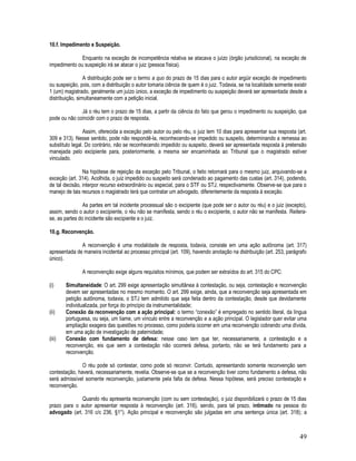 49
10.f. Impedimento e Suspeição.
Enquanto na exceção de incompetência relativa se atacava o juízo (órgão jurisdicional), na exceção de
impedimento ou suspeição irá se atacar o juiz (pessoa física).
A distribuição pode ser o termo a quo do prazo de 15 dias para o autor argüir exceção de impedimento
ou suspeição, pois, com a distribuição o autor tomaria ciência de quem é o juiz. Todavia, se na localidade somente existir
1 (um) magistrado, geralmente um juízo único, a exceção de impedimento ou suspeição deverá ser apresentada desde a
distribuição, simultaneamente com a petição inicial.
Já o réu tem o prazo de 15 dias, a partir da ciência do fato que gerou o impedimento ou suspeição, que
pode ou não coincidir com o prazo de resposta.
Assim, oferecida a exceção pelo autor ou pelo réu, o juiz tem 10 dias para apresentar sua resposta (art.
309 e 313). Nesse sentido, pode não respondê-la, reconhecendo-se impedido ou suspeito, determinando a remessa ao
substituto legal. Do contrário, não se reconhecendo impedido ou suspeito, deverá ser apresentada resposta à pretensão
manejada pelo excipiente para, posteriormente, a mesma ser encaminhada ao Tribunal que o magistrado estiver
vinculado.
Na hipótese de rejeição da exceção pelo Tribunal, o feito retornará para o mesmo juiz, arquivando-se a
exceção (art. 314). Acolhida, o juiz impedido ou suspeito será condenado ao pagamento das custas (art. 314), podendo,
de tal decisão, interpor recurso extraordinário ou especial, para o STF ou STJ, respectivamente. Observe-se que para o
manejo de tais recursos o magistrado terá que contratar um advogado, diferentemente da resposta à exceção.
As partes em tal incidente processual são o excipiente (que pode ser o autor ou réu) e o juiz (excepto),
assim, sendo o autor o excipiente, o réu não se manifesta, sendo o réu o excipiente, o autor não se manifesta. Reitera-
se, as partes do incidente são excipiente e o juiz.
10.g. Reconvenção.
A reconvenção é uma modalidade de resposta, todavia, consiste em uma ação autônoma (art. 317)
apresentada de maneira incidental ao processo principal (art. 109), havendo anotação na distribuição (art. 253, parágrafo
único).
A reconvenção exige alguns requisitos mínimos, que podem ser extraídos do art. 315 do CPC:
(i) Simultaneidade: O art. 299 exige apresentação simultânea à contestação, ou seja, contestação e reconvenção
devem ser apresentadas no mesmo momento. O art. 299 exige, ainda, que a reconvenção seja apresentada em
petição autônoma, todavia, o STJ tem admitido que seja feita dentro da contestação, desde que devidamente
individualizada, por força do princípio da instrumentalidade;
(ii) Conexão da reconvenção com a ação principal: o termo “conexão” é empregado no sentido literal, da língua
portuguesa, ou seja, um liame, um vínculo entre a reconvenção e a ação principal. O legislador quer evitar uma
ampliação exagera das questões no processo, como poderia ocorrer em uma reconvenção cobrando uma dívida,
em uma ação de investigação de paternidade;
(iii) Conexão com fundamento de defesa: nesse caso tem que ter, necessariamente, a contestação e a
reconvenção, eis que sem a contestação não ocorrerá defesa, portanto, não se terá fundamento para a
reconvenção.
O réu pode só contestar, como pode só reconvir. Contudo, apresentando somente reconvenção sem
contestação, haverá, necessariamente, revelia. Observe-se que se a reconvenção tiver como fundamento a defesa, não
será admissível somente reconvenção, justamente pela falta da defesa. Nessa hipótese, será preciso contestação e
reconvenção.
Quando réu apresenta reconvenção (com ou sem contestação), o juiz disponibilizará o prazo de 15 dias
prazo para o autor apresentar resposta à reconvenção (art. 316), sendo, para tal prazo, intimado na pessoa do
advogado (art. 316 c/c 236, §1°). Ação principal e reconvenção são julgadas em uma sentença única (art. 318); a
 