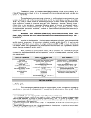 5
Essa é a teoria clássica, onde haveria uma atividade administrativa, como se extrai, por exemplo, do art.
213 do CPC onde se afirma “citação do réu ou do interessado”, referindo-se nitidamente à jurisdição voluntária, bem
como no art. 1104 do CPC.
É possível a transformação da jurisdição contenciosa em jurisdição voluntária, mas o oposto não ocorre,
ou seja, a voluntária não pode transformar-se em contenciosa, devendo haver a extinção sem resolução do mérito (art.
267 do CPC). Assim, por exemplo, iniciado um procedimento de jurisdição voluntária, havendo litígio, deverá ser extinto,
não se admitindo sua conversão em contencioso. Antes da EC 66/10, que extinguiu a separação18, admitindo somente o
divórcio direto, um bom exemplo era a separação litigiosa que poderia ser converter em consensual, todavia, a
consensual não podia se converter em litigiosa (art. 1123 do CPC). Frise-se que a jurisprudência, adotando o princípio
da instrumentalidade, tem admitido, atualmente, a conversão da jurisdição voluntária em contenciosa, sem a extinção,
pois a jurisdição é una19.
Atualmente, a teoria clássica tem perdido espaço para a teoria revisionista20, porém, a teoria
clássica ainda é majoritária, bem como, quando indagado em concurso se estará perguntando a regra, que é a
teoria clássica21.
Na dicção da teoria revisionista, a lide não é essencial, é acidental ao processo, pois é possível jurisdição
sem lide, bastando, por exemplo, o réu reconhecer a procedência do pedido (art. 269, II do CPC). De igual, nem todo
processo atinge definitividade, como na hipótese de extinção com base no art. 267 do CPC, sentenças terminativas, as
quais atingem somente coisa julgada formal; ou no processo cautelar onde não haverá coisa julgada material, exceto se
acolhida prescrição ou decadência (art. 810 do CPC).
Assim, derrubados os pilares da teoria clássica, não se sustentaria mais a afirmação da jurisdição
voluntária como atividade administrativa. Pela teoria revisionista, jurisdição voluntária é atividade jurisdicional, fazendo
coisa julgada material.
JURISDIÇÃO CONTENCIOSA JURISDIÇÃO VOLUNTÁRIA (TEORIA
CLÁSSICA)
TEORIA REVISIONISTA
-compõe lides;
-atividade jurisdicional;
-existe lide a ser resolvida;
-existem partes;
- decisão faz coisa julgada material;
- legalidade estrita;
-lide composta através do processo;
-Efeitos revelia;
-princípio do dispositivo;
-pedidos;
-processo;
-“Administração Pública de interesses privados”,
portanto, atividade administrativa;
-não compõe lides;
-visa a validade dos negócios jurídicos;
- interessados;
-preclusão/não faz coisa julgada material (art. 1111
do CPC);
-jurisdição de equidade (art. 1109);
-procedimento;
- requerimentos;
-não tem revelia;
-princípio inquisitivo (art. 1129; 1142; 1160; 1171
do CPC).
-É função Jurisdicional (PI, sentença, apelação,
pressupostos processuais, imparcialidade, coisa
julgada);
-O fato de não existir lide é irrelevante, a lide é
acidental. Não precisa ser afirmada na PI.
-Seria substitutiva, pois a lei impõe que o Estado
substitua a atividade das partes;
-Coisa julgada: a coisa julgada é um atributo que
alguns provimentos jurisdicionais atingem, mas
nem todos. Ex.: Cautelar (art. 810, CPC)
CAPÍTULO III – AÇÃO.
3.a. Noções gerais.
É um direito autônomo e abstrato em relação do direito material, ou seja, não existe uma vinculação de
dependência; um não precisa do outro para existir. É a característica da autonomia entre direito de ação e direito
18 Nesse sentido: STOLZE, Pablo. O Fim da Separação Judicial. Editorial 07. Disponível: www.pablostolze.com.br
19 TJ/RJ, 2ª Câmara Cível, Apelação Cível 2008.001.28056, julgado em 18.06.2008. I Jornada se Direito De Família da Corregedoria-Geral da
Justica do TJ/BA: Proposição n˚ 21 – Segundo uma interpretação sistemática, histórica e social, e que leve ainda em consideração o superior
princípio da afetividade, a aprovação da Emenda Constitucional n. 66, de 13 de julho de 2010, que alterou o § 6º do art. 226 da Constituição Federal,
suprimiu a separação judicial do nosso sistema jurídico.
20 Reportando-se à teoria revisionista, afirmando ser a mais atual: STJ, 3ª T., REsp 942.658-DF, Rel. Min. Paulo de Tarso Sanseverino, julgado em
2/6/2011 (Informativo 475).
21 Na adoção da teoria revisionista: DIDIER JR. Fredie. Curso de Direito Processual Civil. Editora Jus Podivm. 11ª Ed. v. I. p. 100. FREITAS CÂMARA.
Alexandre. Lições de Direito Processual Civil. Lúmen Iuris, 17ª. Ed. Vol. I.
 