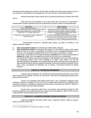 50
denominada sentença objetivamente complexa. Não surte efeito a desistência da ação principal por parte do autor, eis
que, ainda assim, a reconvenção terá o seu julgamento (art. 317), pois, como dito, a reconvenção é autônoma.
Admite-se reconvenção em ação monitória, após a conversão do procedimento em ordinário (Súmula 292
do STJ).
Existe outra forma de contra-ataque do réu ao autor, porém não se confunde com a reconvenção, o
chamado pedido contraposto, geralmente inserido em procedimentos mais céleres. Vejamos as principais diferenças:
Reconvenção Pedido contraposto
Feita por meio de petição autônoma É interno à contestação.
Mais ampla que o pedido contraposto (art. 315), pode-se alegar qualquer
matéria, desde que haja conexão com a ação principal.
Limitado aos fatos narrados na petição inicial (mesmos episódios,
mesmo evento), não se pode ampliar a cognição do magistrado.
É autônoma (art. 317) em relação à ação principal. É acessório, pois ocorrendo desistência da ação principal o pedido
contraposto estará prejudicado.
É a regra. Assim, salvo disposição em contrário, é admissível em
qualquer procedimento.
É a exceção, ou seja, depende sempre de previsão em lei. Não se
admite em um mesmo procedimento reconvenção e pedido contraposto.
Ex: 278 §1° do CPC (procedimento sumário); 922 do CPC (ações
possessórias); art. 31 da Lei n° 9.099/95 (juizados especiais cíveis).
Doutrinariamente encontra-se a expressão ações dúplices, que podem ser divididas em dois
aspectos: processual e material.
(i) Ações processualmente dúplices: são demandas que admitem pedido contraposto;
(ii) Ações materialmente dúplices: são demandas onde qualquer um dos titulares da relação jurídica material
poderia ser autor ou réu, assim, a improcedência da pretensão do autor é a satisfação da pretensão do réu e
vice-versa. A mera oposição de contestação já faz do réu um autor, pois sua contestação é um ataque.
Nesse sentido, a improcedência de uma ação declaratória da inexistência de um contrato, gera declaração da
existência do contrato, como a improcedência de uma ADC faz concluir que a lei é inconstitucional.
A súmula 258 do STF afirma que é possível reconvenção em ação declaratória. Como visto, ações declaratórias
são materialmente dúplices, onde a mera contestação é um ataque, nesse sentido, o réu não teria
interesse/necessidade na apresentação da reconvenção. Destarte, quando o enunciado permite reconvenção em
ações declaratórias está ser referindo a pretensões manejadas na reconvenção diferentes da pretensão inicial do
autor, ou seja, uma pretensão não declaratória, pois, do contrário, o réu-reconvinte careceria de interesse
processual.
CAPÍTULO XI - PROVIDÊNCIAS PRELIMINARES.
Superada a fase de respostas do réu, ocorrerão as chamadas providências preliminares, onde as partes
serão intimadas para ser manifestar “em provas” (art. 324 do CPC), onde haverá uma especificação das provas que as
partes pretendem produzir168.
Contudo, se na contestação existir defesas indiretas sobre o mérito, consistentes na alegação de fatos
modificativos, extintivos ou impeditivos (art. 333, II do CPC) ou questões prévias (preliminares e prejudiciais), haverá
intimação para responder a contestação, manifestação essa denominada na praxe forense de “réplica” (art. 326/327). A
perda do prazo da réplica não produz efeitos processuais.
De igual modo, no prazo para a réplica pode o autor apresentar ação declaratória incidental (art. 325),
buscando o julgamento de uma questão prejudicial que, em regra, não faz coisa julgada (art. 469, III do CPC), mas com
a ação declaratória incidental passará a fazer (art. 470 do CPC).
CAPÍTULO XII - JULGAMENTO CONFORME O ESTADO DO PROCESSO.
Depois das providências preliminares, poderá ocorrer o julgamento conforme o estado do processo,
previsto nos arts. 329 e 330 do CPC.
168 STJ, 3ª T., Resp 329.034/MG, rel. Min. Humberto Gomes, julgado em 14.02.2006.
 