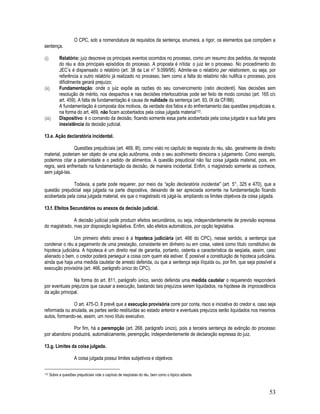 53
O CPC, sob a nomenclatura de requisitos da sentença, enumera, a rigor, os elementos que compõem a
sentença.
(i) Relatório: juiz descreve os principais eventos ocorridos no processo, como um resumo dos pedidos, da resposta
do réu e dos principais episódios do processo. A proposta é nítida: o juiz ler o processo. No procedimento do
JEC’s é dispensado o relatório (art. 38 da Lei n° 9.099/95). Admite-se o relatório per relationiem, ou seja, por
referência a outro relatório já realizado no processo, bem como a falta do relatório não nulifica o processo, pois
dificilmente gerará prejuízo;
(ii) Fundamentação: onde o juiz expõe as razões do seu convencimento (ratio decidenti). Nas decisões sem
resolução de mérito, nos despachos e nas decisões interlocutórias pode ser feito de modo conciso (art. 165 c/c
art. 459). A falta de fundamentação é causa de nulidade da sentença (art. 93, IX da CF/88).
A fundamentação é composta dos motivos, da verdade dos fatos e do enfrentamento das questões prejudiciais e,
na forma do art. 469, não ficam acobertados pela coisa julgada material172.
(iii) Dispositivo: é o comando da decisão, ficando somente essa parte acobertada pela coisa julgada e sua falta gera
inexistência da decisão judicial.
13.e. Ação declaratória incidental.
Questões prejudiciais (art. 469, III), como visto no capítulo de resposta do réu, são, geralmente de direito
material, poderiam ser objeto de uma ação autônoma, onde o seu acolhimento direciona o julgamento. Como exemplo,
podemos citar a paternidade e o pedido de alimentos. A questão prejudicial não faz coisa julgada material, pois, em
regra, será enfrentado na fundamentação da decisão, de maneira incidental. Enfim, o magistrado somente as conhece,
sem julgá-las.
Todavia, a parte pode requerer, por meio da “ação declaratória incidental” (art. 5°, 325 e 470), que a
questão prejudicial seja julgada na parte dispositiva, deixando de ser apreciada somente na fundamentação ficando
acobertada pela coisa julgada material, eis que o magistrado irá julgá-la, ampliando os limites objetivos da coisa julgada.
13.f. Efeitos Secundários ou anexos da decisão judicial.
A decisão judicial pode produzir efeitos secundários, ou seja, independentemente de previsão expressa
do magistrado, mas por disposição legislativa. Enfim, são efeitos automáticos, por opção legislativa.
Um primeiro efeito anexo é a hipoteca judiciária (art. 466 do CPC), nesse sentido, a sentença que
condenar o réu a pagamento de uma prestação, consistente em dinheiro ou em coisa, valerá como título constitutivo de
hipoteca judiciária. A hipoteca é um direito real de garantia, portanto, ostenta a característica da seqüela, assim, caso
alienado o bem, o credor poderá perseguir a coisa com quem ela estiver. É possível a constituição de hipoteca judiciária,
ainda que haja uma medida cautelar de arresto deferida, ou que a sentença seja ilíquida ou, por fim, que seja possível a
execução provisória (art. 466, parágrafo único do CPC).
Na forma do art. 811, parágrafo único, sendo deferida uma medida cautelar o requerendo responderá
por eventuais prejuízos que causar a execução, bastando tais prejuízos serem liquidados, na hipótese de improcedência
da ação principal.
O art. 475-O, II prevê que a execução provisória corre por conta, risco e iniciativa do credor e, caso seja
reformada ou anulada, as partes serão restituídas ao estado anterior e eventuais prejuízos serão liquidados nos mesmos
autos, formando-se, assim, um novo título executivo.
Por fim, há a perempção (art. 268, parágrafo único), pois a terceira sentença de extinção do processo
por abandono produzirá, automaticamente, perempção, independentemente de declaração expressa do juiz.
13.g. Limites da coisa julgada.
A coisa julgada possui limites subjetivos e objetivos:
172 Sobre a questões prejudiciais vide o capítulo de respostas do réu, bem como o tópico adiante.
 