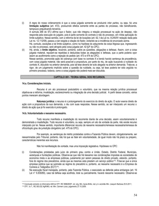 54
(i) A regra do nosso ordenamento é que a coisa julgada somente se produzirá inter partes, ou seja, há uma
limitação subjetiva (art. 472), produzindo efeitos somente entre as partes do processo, não beneficiando,
tampouco prejudicando terceiros.
A súmula 268 do STJ afirma que o fiador, que não integrou a relação processual na ação de despejo, não
responde pela execução do julgado, pois é parte somente do contrato e não do processo, em nítida aplicação do
limite subjetivo. Nesse sentido, com a reforma da lei de locações (art. 62, I da Lei no. 8.245/91 redação dada pela
Lei no. 12.112/09), passou a ser exigida a citação do fiador, evitando-se a incidência do enunciado acima.
Há, contudo, exceções a tal limite subjetivo, como na hipótese do adquirente da coisa litigiosa que, ingressando
ou não no processo, será atingido pela coisa julgada (art. 42 §3º do CPC).
(ii) Há, ainda, o limite objetivo, recaindo, portanto, sobre as questões, alegações e defesas. Assim, com a coisa
julgada material, reputam-se repelidas e deduzidas todas as alegações e defesas, que a parte poderia opor
assim ao acolhimento como a rejeição do pedido (art. 473 e 474 do CPC).
Nesse sentido, promovida ação de cobrança com base no contrato X e tendo havido sentença de procedência,
com coisa julgada material, não será possível a propositura, por parte do réu, de ação buscando a nulidade do
contrato X, discutido na anterior demanda, pois tal tese deveria ter sido alegada na anterior demanda. Trata-se, a
rigor, de um julgamento implícito sobre a questão da nulidade, ou seja, tal tese poderia ter sido argüida no
primeiro processo, todavia, como a coisa julgada não poderá mais ser discutida.
CAPÍTULO XIV - TEORIA GERAL DOS RECURSOS.
14.a. Considerações iniciais.
Recurso é um ato processual postulatório e voluntário, que na mesma relação jurídica processual
objetiva-se a reforma, invalidação, esclarecimento ou integração de uma decisão judicial. A partir desse conceito, vários
pontos merecem abordagem.
Natureza jurídica: o recurso é o prolongamento do exercício do direito de ação. O autor exerce direito de
ação com a propositura da sua demanda, o réu com suas respostas. Nesse sentido, ao ser interposto um recurso o
direito de ação que já foi exercido é prolongado.
14.b. Voluntariedade e reexame necessário.
Todo recurso manifesta a insatisfação do recorrente diante de uma decisão, assim voluntariamente é
demonstrada a insatisfação. Todo recurso é voluntário, ou seja, sempre um ato de vontade da parte, não existe recurso
interposto por lei. Nesse sentido, importante diferenciar recurso de reexame necessário/remessa necessária/remessa de
ofício/duplo grau de jurisdição obrigatório (art. 475 do CPC).
Por exemplo, as sentenças de mérito prolatadas contra a Fazenda Pública devem, obrigatoriamente, ser
reexaminadas pelo Tribunal, portanto, não há que se falar em voluntariedade, de igual modo não há prazo ou preparo,
características inerentes aos recursos.
Não há manifestação de vontade, mas uma imposição legislativa. Hipóteses no CPC:
(i) Condenações prolatadas pelo juízo de primeiro grau contra a União, Estado, Distrito Federal, Município,
autarquias e fundações públicas. Observe-se que não há reexame nas condenações impostas as sociedades de
economia mista e as empresas públicas, justamente por serem pessoas de direito privado, estando, portanto,
fora do regime dos precatórios, ainda que as mesmas esta prestem um serviço público173. Frise-se que a única
empresa pública que se submete ao regime do precatório e, portanto, ao reexame necessário é a Empresa de
Correios e Telégrafos (ECT)174;
(ii) Na execução fiscal manejada, portanto, pela Fazenda Pública, o executado se defende pelos embargos (art. 16
Lei n° 6.830/80), caso tal defesa seja acolhida, total ou parcialmente, haverá reexame necessário. Observe-se
173 Conclusão extraído no Informativo 628 do STF, RE 599628/DF, rel. orig. Min. Ayres Britto, red. p/ o acórdão Min. Joaquim Barbosa 25.5.2011.
174 STF, 1a T., RE 393.032 AgR/MG, rel. Min. Cármen Lúcia, julgamento 27.10.2009.
 