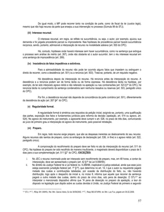 57
De igual modo, o MP pode recorrer tanto na condição de parte, como de fiscal da lei (custos legis),
mesmo que não haja recurso da parte que ensejou a sua intervenção no processo (Súmula 99 do STJ).
(iii) Interesse recursal.
O interesse recursal, em regra, se reflete na sucumbência, ou seja, o autor, por exemplo, ajuizou sua
demanda e foi julgada procedente parcial ou improcedente. Nas hipóteses de procedência parcial haverá sucumbência
recíproca, sendo, portanto, admissível a interposição de recurso na modalidade adesiva (art. 500 do CPC).
Há, contudo, hipóteses onde haverá interesse sem haver sucumbência, como na sentença que extingue
o processo sem análise de mérito (art. 267), onde não obstante só o autor sucumbir, tem o réu interesse recursal em
uma sentença de improcedência (art. 269).
(iv) Inexistência de fatos impeditivos e extintivos.
Para a admissibilidade do recurso não pode ter ocorrido alguns fatos que impedem ou extinguem o
direito de recorrer, como a desistência (art. 501) ou a renúncia (art. 503). Trata-se, portanto, de um requisito negativo.
Há desistência depois da interposição do recurso. Há renúncia antes da interposição do recurso. A
desistência e a renúncia podem ser de forma tácita ou de forma expressa. Há desistência tácita na hipótese, por
exemplo, de ter sido interposto agravo retido e não reiterado na apelação ou nas contrarrazões (art. 523 §1º do CPC), há
renúncia tácita no cumprimento da sentença condenatória sem nenhuma ressalva ou reservas (art. 503, parágrafo único
do CPC).
Por fim, a desistência recursal não depende de concordância da parte contrária (art. 501), diferentemente
da desistência da ação (art. 267 §4° do CPC).
(v) Regularidade formal.
A regularidade formal é simétrica aos requisitos da petição inicial, exigindo-se, portanto, uma qualificação
das partes, exposição dos fatos e fundamentos jurídicos para reforma da decisão (apelação, art. 514 ou agravo, art.
524). No agravo de instrumento, por exemplo, o agravante deve cumprir o art. 526, no prazo de três dias, comunicando
ao juízo de primeiro grau a interposição do agravo de instrumento, para possível retratação.
(vi) Preparo.
Em regra, todo recurso exige preparo, que são as despesas inerentes ao deslocamento do seu recurso.
Alguns recursos são isentos de preparo, como os embargos de declaração (art. 536, in fine) e o agravo retido (art. 522,
parágrafo único).
A comprovação do recolhimento do preparo deve ser feito no ato da interposição do recurso (art. 511 do
CPC). Na hipótese do preparo ter sido recolhido de maneira insuficiente, o magistrado deverá disponibilizar o prazo de 5
dias para a sua complementação (art. 511 §2° do CPC). EXCEÇÕES:
i. No JEC o recurso inominado pode ser interposto sem recolhimento de preparo, mas, em 48 horas, a contar da
interposição, deve ser apresentado o preparo (art. 42 §1º da Lei 9.099/95);
ii. No âmbito da Justiça Federal há a Lei federal no. 9.289/96, inaplicável à justiça estadual, ainda que esse juízo
esteja exercendo jurisdição federal (art. 1º §1º), que determina no art. 14, I que o autor ou requerente pagará
metade das custas e contribuições tabeladas, por ocasião da distribuição do feito, ou, não havendo
distribuição, logo após o despacho da inicial e, no inciso II, informa que aquele que recorrer da sentença
pagará a outra metade das custas, dentro do prazo de cinco dias, sob pena de deserção. O STJ177 ao
interpretar o mencionado dispositivo afirma que "A pena de deserção no preparo da apelação, a teor do
disposto na legislação que dispõe sobre as custas devidas à União, na Justiça Federal de primeiro e segundo
177 STJ, 1ª T., REsp 391.309/RJ, Rel. Min. Garcia Vieira, DJ de 30/09/2002. 1ª T., Resp 963.673/RN, rel. Min. Luiz Fux, julgado em 05.02.2009.
 
