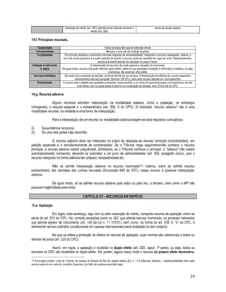 59
resolução de mérito (art. 267), permite-se ao tribunal conhecer o
mérito (art. 269).
teoria da causa madura.
14.f. Princípios recursais.
Taxatividade Todos recursos têm que ter previsão em lei;
Voluntariedade Recurso é uma ato de vontade da parte.
Fungibilidade Tal princípio flexibiliza o cabimento recursal (requisito de admissibilidade). Interposto o recurso inadequado, todavia, o
erro não sendo grosseiro e a parte estando de boa-fé, o recurso pode ser recebido em lugar de outro. Majoritariamente,
extrai-se a boa-fé através da utilização do prazo menor.
Vedação à reformatio
in pejus
A interposição do recurso não pode agravar a situação do recorrente.
De igual modo, recurso não pode reformar para melhor, além do que postulado (vedação à reformatio in mellius), ou seja,
a sentença não pode ser ultra petita.
Unirrecorribilidade De cada vício constante da decisão, somente admite-se um recurso. A interposição simultânea de recurso especial e
extraordinário não são exceções (Súmula 126 STJ), pois cada recurso atacará um vício específico
Dialeticidade O recurso visa o debate das questões suscitadas, nesse sentido, é um ônus do recorrente expor os fundamentos de fato
e de direito com os quais busca a reforma ou invalidação da decisão. Arts. 514 e 524 do CPC.
14.g. Recurso adesivo.
Alguns recursos admitem interposição na modalidade adesiva, como a apelação, os embargos
infringentes, o recurso especial e o extraordinário (art. 500, II do CPC). O chamado “recurso adesivo” não é uma
modalidade recursal, na verdade é uma forma de interposição.
Para a interposição de um recurso na modalidade adesiva exigem-se dois requisitos cumulativos:
(i) Sucumbência recíproca;
(ii) Só uma das partes haja recorrido;
O recurso adesivo deve ser interposto no prazo de resposta ao recurso principal (contrarrazões), em
petição separada e a simultaneamente às contrarrazões. Se o Tribunal nega seguimento/não conhece o recurso
principal, o recurso adesivo estará prejudicado. Entretanto, se o Tribunal conhece o principal, o “adesivo” não estará
automaticamente conhecido, devendo se submeter a um juízo de admissibilidade (art. 500, parágrafo único), pois o
recurso interposto na forma adesiva tem preparo, tempestividade etc.
Não se admite interposição adesiva no recurso inominado178, todavia, como se admite recurso
extraordinário das decisões das turmas recursais (Enunciado 640 do STF), nesse recurso é possível interposição
adesiva.
De igual modo, só se admite recurso adesivo pelo autor ou pelo réu, o terceiro, bem como o MP não
possuem legitimidade para tanto.
CAPÍTULO XV - RECURSOS EM ESPÉCIE.
15.a. Apelação.
Em regra, toda sentença, seja com ou sem resolução do mérito, comporta recurso de apelação como se
extrai do art. 513 do CPC. Há, contudo exceções como no JEC que admite recurso inominado, no processo falimentar
que admite agravo de instrumento (art. 100 da Lei n. 11.101/01), bem como, na forma do art. 539, II, “b” do CPC, é
admissível recurso ordinário constitucional em causas internacionais (será analisado no item próprio).
No que se refere a produção de efeitos do recurso de apelação, suas normas são extensíveis a todos os
demais recursos (art. 520 do CPC).
Assim, em regra, a apelação é recebida no duplo efeito (art. 520, caput, 1ª parte), ou seja, todos os
recursos no CPC são recebidos no duplo efeito. Há, porém, alguns casos onde o recurso só possui efeito devolutivo,
178 Enunciado jurídico cível do Tribunal de Justiça do Estado do Rio de Janeiro sobre JEC n. 11.4 (Recurso Adesivo – Inadmissibilidade) Não cabe
recurso adesivo em sede de Juizados Especiais, por falta de expressa previsão legal.
 