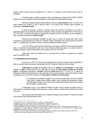 6
material. Direito de ação é sempre procedente (art. 5º, XXXV, CF), enquanto o direito material pode ou não ser
procedente.
O direito de ação é o direito de provocar e obter uma resposta do Judiciário (art. 5º, XXXV da CR/88),
podendo a mesma ser negativa ou positiva (procedência ou improcedência do pedido [direito material]).
Dentro da concepção abstrata o direito brasileiro inovou com a teoria eclética (art. 267, VI do CPC), com
notória influência em Liebman, ou seja, o direito de ação no seu exercício deve obedecer alguns requisitos, as
denominadas “condições da ação”.
O direito de provocar o Judiciário é baseado nesses três requisitos. Na carência de uma delas, o
magistrado proferirá uma sentença terminativa (sem resolução do mérito), fazendo coisa julgada formal, na forma do art.
267, VI do CPC22. A sentença de extinção do processo sem resolução de mérito, por falta de uma das condições da
ação, é chamada de sentença de carência de ação.
Observe-se que a expressão “condições23 da ação”, deve, no mínimo, ser utilizada entre “aspas”, pois é
incompatível o condicionamento de um direito que é abstrato, portanto, expressões como “requisitos para um provimento
final24” ou “condições para o seu legítimo exercício, não para a existência do direito de ação25”.
O art. 3º do CPC se refere somente à legitimidade e ao interesse, refletindo uma controvérsia doutrinária
sobre a manutenção da possibilidade jurídica como uma “condição” autônoma da ação ou se estaria inserida no
interesse processual, contudo, ainda prevalece como majoritário o art. 267, VI do CPC26.
Dessa forma, estes são requisitos para um provimento final de mérito ou requisitos para o regular
exercício do direito de ação.
3.b. Legitimidade de parte (ad causam).
Na forma do art. 267, VI do CPC há três condições para o exercício do direito de ação: legitimidade de
parte (ad causam), interesse processual e possibilidade jurídica27. Passemos a análise de cada uma delas.
Legitimidade ad causam ou de parte divide-se em ordinária ou extraordinária. A legitimidade
ordinária é a regra, ocorrendo toda vez que a parte está no processo em nome próprio na defesa de um direito
próprio. A legitimidade extraordinária é exceção, decorrendo sempre da lei (art. 6° do CPC) ou, no máximo, do
ordenamento analisado sistematicamente, ou seja, pode não haver de maneira explícita, mas de forma implícita. Haverá
na hipótese em que a parte está no processo em nome próprio, na defesa de um direito alheio.
Ex.: Imaginemos um contrato de locação; há de um lado o locador (João) e do outro o locatário
(José), essa é a relação jurídica de direito material. Como o locatário não está pagando o aluguel
terá legitimidade ordinária ativa o locador (João) e legitimidade ordinária passiva, para eventual
ação de despejo, o locatário (José).
A legitimidade, a rigor, é uma “pertinência subjetiva da ação28” entre os titulares da relação jurídica de
direito material e os titulares da relação jurídica processual, ou seja, a partes do contrato devem coincidir com as partes
do processo.
Não ocorrendo essa coincidência entre os sujeitos da relação jurídica material e os sujeitos da relação
jurídica processo dois fenômenos podem ocorrer:
22 Informativo 381 STJ, 4ª T., Resp 254.417/MG, j. 16.12.2008, rel. Luis Felipe Salomão.
23 Condição, para o direito, é evento futuro e incerto a que subordina a eficácia de um ato jurídico.
24 FREITAS CÂMARA. Alexandre. Lições de Direito Processual Civil. Lúmen Iuris, 17ª. Ed. Vol. I. p. 9.
25 BARBOSA MOREIRA, José Carlos. Legitimação para agir. Indeferimento de petição inicial. In Temas de direito processual, primeira série, p. 199.
26 Curiosamente, o próprio criador das “condições da ação”, Liebman renegou, posteriormente, a sua inclusão entre as condições da ação.
DINAMARCO, Manual de direito processual civil, vol. I, pp. 160-161, nota 106.
27 Atualmente, como mencionado, não se cogita mais em possibilidade jurídica como condição da ação, contudo, seguiremos a linha do CPC.
28 Alfredo Buzaid. Do Agravo de petição no sistema do Código de Processo Civil, p. 89.
 
