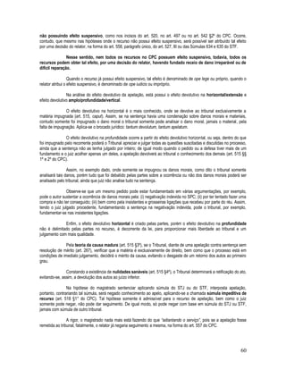 60
não possuindo efeito suspensivo, como nos incisos do art. 520, no art. 497 ou no art. 542 §2º do CPC. Ocorre,
contudo, que mesmo nas hipóteses onde o recurso não possui efeito suspensivo, será possível ser atribuído tal efeito
por uma decisão do relator, na forma do art. 558, parágrafo único, do art. 527, III ou das Súmulas 634 e 635 do STF.
Nesse sentido, nem todos os recursos no CPC possuem efeito suspensivo, todavia, todos os
recursos podem obter tal efeito, por uma decisão do relator, havendo fundado receio de dano irreparável ou de
difícil reparação.
Quando o recurso já possui efeito suspensivo, tal efeito é denominado de ope lege ou próprio, quando o
relator atribui o efeito suspensivo, é denominado de ope iudicis ou impróprio.
Na análise do efeito devolutivo da apelação, está possui o efeito devolutivo na horizontal/extensão e
efeito devolutivo amplo/profundidade/vertical.
O efeito devolutivo na horizontal é o mais conhecido, onde se devolve ao tribunal exclusivamente a
matéria impugnada (art. 515, caput). Assim, se na sentença havia uma condenação sobre danos morais e materiais,
contudo somente foi impugnado o dano moral o tribunal somente pode analisar o dano moral, jamais o material, pela
falta de impugnação. Aplica-se o brocado jurídico: tantum devolutum, tantum apelatum.
O efeito devolutivo na profundidade ocorre a partir do efeito devolutivo horizontal, ou seja, dentro do que
foi impugnado pelo recorrente poderá o Tribunal apreciar e julgar todas as questões suscitadas e discutidas no processo,
ainda que a sentença não as tenha julgado por inteiro; de igual modo quando o pedido ou a defesa tiver mais de um
fundamento e o juiz acolher apenas um deles, a apelação devolverá ao tribunal o conhecimento dos demais (art. 515 §§
1º e 2º do CPC).
Assim, no exemplo dado, onde somente se impugnou os danos morais, como dito o tribunal somente
analisará tais danos, porém tudo que foi debatido pelas partes sobre a ocorrência ou não dos danos morais poderá ser
analisado pelo tribunal, ainda que juiz não analise tudo na sentença.
Observe-se que um mesmo pedido pode estar fundamentado em várias argumentações, por exemplo,
pode o autor sustentar a ocorrência de danos morais pela: (i) negativação indevida no SPC; (ii) por ter tentado fazer uma
compra e não ter conseguido; (iii) bem como pela insistentes e grosseiras ligações que recebeu por parte do réu. Assim,
tendo o juiz julgado procedente, fundamentando a sentença na negativação indevida, pode o tribunal, por exemplo,
fundamentar-se nas insistentes ligações.
Enfim, o efeito devolutivo horizontal é criado pelas partes, porém o efeito devolutivo na profundidade
não é delimitado pelas partes no recurso, é decorrente da lei, para proporcionar mais liberdade ao tribunal e um
julgamento com mais qualidade.
Pela teoria da causa madura (art. 515 §3º), se o Tribunal, diante de uma apelação contra sentença sem
resolução de mérito (art. 267), verificar que a matéria é exclusivamente de direito, bem como que o processo está em
condições de imediato julgamento, decidirá o mérito da causa, evitando o desgaste de um retorno dos autos ao primeiro
grau.
Constando a existência de nulidades sanáveis (art. 515 §4º), o Tribunal determinará a retificação do ato,
evitando-se, assim, a devolução dos autos ao juízo inferior.
Na hipótese do magistrado sentenciar aplicando súmula do STJ ou do STF, interposta apelação,
portanto, contrariando tal súmula, será negado conhecimento ao apelo, aplicando-se a chamada súmula impeditiva de
recurso (art. 518 §1° do CPC). Tal hipótese somente é admissível para o recurso de apelação, bem como o juiz
somente pode negar, não pode dar seguimento. De igual modo, só pode negar com base em súmula do STJ ou STF,
jamais com súmula de outro tribunal.
A rigor, o magistrado nada mais está fazendo do que “adiantando o serviço”, pois se a apelação fosse
remetida ao tribunal, fatalmente, o relator já negaria seguimento a mesma, na forma do art. 557 do CPC.
 