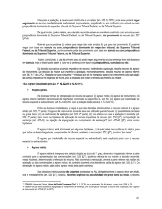 61
Interposta a apelação, a mesma será distribuída a um relator (art. 557 do CPC), onde esse poderá negar
seguimento ao recurso manifestamente inadmissível, improcedente, prejudicado ou em confronto com súmula ou com
jurisprudência dominante do respectivo tribunal, do Supremo Tribunal Federal, ou de Tribunal Superior.
De igual modo, pode o relator, se a decisão recorrida estiver em manifesto confronto com súmula ou com
jurisprudência dominante do Supremo Tribunal Federal, ou de Tribunal Superior, dar provimento ao recurso (art. 557
§1º-A)
Note-se que os poderes do relatar para negar são mais amplos do que para dar provimento. É possível
negar com base em súmula ou com jurisprudência dominante do respectivo tribunal, do Supremo Tribunal
Federal, ou de Tribunal Superior, porém somente pode dar provimento com base em súmula ou com jurisprudência
dominante do Supremo Tribunal Federal, ou de Tribunal Superior.
Assim, concluindo, o juiz de primeiro grau só pode negar seguimento se sua sentença tiver sido baseada
em súmula, mas o relator pode assim o fazer se a sentença tiver base na jurisprudência, sumulada ou não.
Da decisão que aplica a súmula impeditiva de recurso, inadmitindo a apelação, desafia recurso de agravo
de instrumento. Da decisão do relator que inadmite a apelação, monocraticamente, desafia recurso de agravo interno
(art. 557 §1° do CPC). Ressalte-se que a doutrina179 enfatiza que se for interposto agravo de instrumento pela aplicação
da súmula impeditiva há litigância de má-fé, pois a proposta era evitar a remessa da matéria ao relator.
15.b. Agravo (atualizado pela Lei n° 12.322/10 e 12.431/11).
 Noções gerais.
Há diversas formas de interposição do recurso de agravo: (i) agravo retido; (ii) agravo de instrumento; (iii)
agravo interno (também denominado de regimental, inominado ou agravinho) e, por fim, (iv) agravo por inadmissão de
recurso especial e extraordinário (art. 544 do CPC, com a redação dada pela Lei n. 12.322/10).
Entre as diversas modalidades, a regra é que das decisões interlocutórias o recurso cabível é o agravo
retido (art. 522, 1ª parte). O agravo de instrumento somente deve ser utilizado quando houver: (i) possibilidade de lesão
ou grave dano; (ii) na inadmissão da apelação (art. 522, 2ª parte); (iii) nos efeitos em que a apelação é recebida (art.
522, 2ª parte); bem como na hipótese de aplicação da súmula impeditiva de recurso (art. 518 §1º); na liquidação de
sentença (art. 475-H); na rejeição da impugnação ao cumprimento de sentença180 (art. 475-M, §3º), entre outras
hipóteses.
O agravo interno será admissível, em algumas hipóteses, contra decisões monocráticas do relator, para
que todos os desembargadores, componentes da câmara, analisem o recurso (art. 557, §1º), pondo-o “em mesa”.
O agravo por inadmissão de recurso especial ou extraordinário será explicado junto com o recurso
especial ou extraordinário.
 Agravo retido.
O agravo retido é interposto em petição dirigida ao juízo de 1º grau, devendo o magistrado intimar a parte
contrária para a apresentação das contrarrazões (art. 522 §2°), podendo retratar-se ou manter a decisão recorrida,
nessa hipótese, determinando a retenção do recurso. Não ocorrendo a retratação, deverá a parte reiterar nas razões da
apelação ou das contrarrazões o agravo retido, do contrário ocorrerá uma desistência tácita do agravo (art. 523, §1°). Da
retratação no agravo retido, cabe outro agravo retido pela parte contrária.
Das decisões interlocutórias não urgentes prolatadas na AIJ, obrigatoriamente o agravo deve ser retido,
oral e imediatamente (art. 523 §3°), todavia, havendo urgência ou possibilidade de grave dano ou lesão, o recurso
179 CÂMARA, Alexandre Freitas, Lições de Direito Processual Civil. V. 3. 15ª Ed. rev. e atualizada, Rio de Janeiro: Lumen Juris, 2008, p. 79.
180 Observe-se que sendo acolhida a impugnação ao cumprimento de sentença, com a extinção da execução, o recurso será a apelação, não o agravo
de instrumento (art. 475-M §3° do CPC).
 
