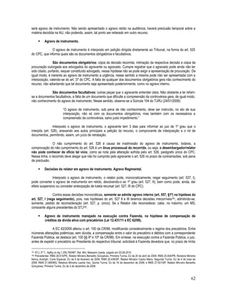 62
será agravo de instrumento. Não sendo apresentado o agravo retido na audiência, haverá preclusão temporal sobre a
matéria decidida na AIJ, não podendo, assim, tal ponto ser reiterado em outro recurso.
 Agravo de instrumento.
O agravo de instrumento é interposto em petição dirigida diretamente ao Tribunal, na forma do art. 525
do CPC, que informa quais são os documentos obrigatórios e facultativos.
São documentos obrigatórios: cópia da decisão recorrida, intimação da respectiva decisão e cópia da
procuração outorgada aos advogados do agravante ou agravado. Cumpre registrar que o agravado pode ainda não ter
sido citado, portanto, sequer constituído advogado, nessa hipótese não se pode exigir a apresentação de procuração. De
igual modo, é inerente ao agravo de instrumento a urgência, nesse sentido a mesma pode não ser apresentada com a
interposição, valendo-se do art. 37 do CPC. A falta de qualquer dos documentos obrigatórios gera não conhecimento do
recurso, não adiantando que tal documento seja apresentado posteriormente, como no agravo interno.
São documentos facultativos: outras peças que o agravante entender úteis. Não obstante a lei referir-
se a documentos facultativos, a falta de um documento que dificulte a compreensão da controvérsia gera, de igual modo,
não conhecimento do agravo de instrumento. Nesse sentido, observe-se a Súmula 104 do TJ/RJ (24/01/2006):
“O agravo de instrumento, sob pena de não conhecimento, deve ser instruído, no ato de sua
interposição, não só com os documentos obrigatórios, mas também com os necessários a
compreensão da controvérsia, salvo justo impedimento.”
Interposto o agravo de instrumento, o agravante tem 3 dias para informar ao juiz de 1º grau que o
interpôs (art. 526), anexando aos autos principais a petição do recurso, o comprovante de interposição e o rol de
documentos, permitindo, assim, um juízo de retratação.
O não cumprimento do art. 526 é causa de inadmissão do agravo de instrumento, todavia, a
comprovação do não cumprimento do art. 526 é um ônus processual do recorrido, ou seja, o desembargador/relator
não pode conhecer de ofício tal vício, como se nota pela alteração sofrida pelo art. 526, parágrafo único do CPC.
Nessa linha, o recorrido deve alegar que não foi cumprido pelo agravante o art. 526 no prazo de contrarrazões, sob pena
de preclusão.
 Decisões do relator em agravo de instrumento. Agravo Regimental.
Interposto o agravo de instrumento, o relator pode, monocraticamente, negar seguimento (art. 527, I),
pode converter o agravo de instrumento em retido, devolvendo-o ao 1º grau (art. 527, II), bem como pode, ainda, dar
efeito suspensivo ou conceder antecipação de tutela recursal (art. 527, III do CPC).
Contra essas decisões monocráticas, somente se admite agravo interno (art. 557, §1º) na hipótese do
art. 527, I (nega seguimento), pois, nas hipóteses do art. 527 II e III teremos decisões irrecorríveis181, admitindo-se,
somente, pedido de reconsideração (art. 527, p. único). Se o Relator não reconsiderar, cabe, no máximo, um MS,
consoante alguns precedentes do STJ182.
 Agravo de instrumento manejado na execução contra Fazenda, na hipótese de compensação de
créditos da dívida ativa com precatórios (Lei 12.431/11 e EC 62/09).
A EC 62/2009 alterou o art. 100 da CR/88, modificando consideralmente o regime dos precatórios. Entre
inúmeras alterações polêmicas, sem dúvida, a compensação entre o valor do precatório e débitos com a correspondente
Fazenda Pública, se destaca (art. 100 §§ 9º e 10º da CR/88). Em síntese, na execução contra a Fazenda Pública, o juiz,
antes de expedir o precatório ao Presidente do respectivo tribunal, solicitará à Fazenda devedora que, no prazo de trinta
181 STJ, 3ª T., AgRg no Ag 1.250.783/MT, Rel. Min. Massami Uyeda, julgado em 03.08.2010.
182 Precedentes: RMS 28.515/PE, Relator Ministro Benedito Gonçalves, Primeira Turma, DJ de 20 de abril de 2009; RMS 25.934/PR, Relatora Ministra
Nancy Andrighi, Corte Especial, DJ de 9 de fevereiro de 2009; RMS 20.436/SP, Relator Ministro Castro Meira, Segunda Turma, DJ de 4 de maio de
2009; RMS 21.469/MG, Relatora Ministra Laurita Vaz, Quinta Turma, DJ de 19 de dezembro de 2008; e RMS 27.501/SP, Relator Ministro Benedito
Gonçalves, Primeira Turma, DJ de 3 de dezembro de 2008.
 