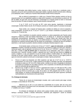 63
dias, preste informações sobre débitos líquidos e certos, inscritos ou não em dívida ativa e constituídos contra o
exequente, para que do valor do precatório tais valores sejam abatidos, expedindo precatório somente sobre a diferença,
já se satisfazendo, assim, o crédito que a Fazenda Pública devedora mantém frente ao exequente.
Não se admite tal compensação se o crédito que a Fazenda Pública devedora mantiver em face do
exequente estiver com sua exigibilidade suspensa ou esteja sendo impugnado na via administrativa ou judicial (art. 100
§9º da CR/88). De igual modo, não será admissível a compensação se a Fazenda quedar-se inerte no mencionado
prazo de trinta dias. Em todas as hipóteses, resta à Fazenda somente a execução fiscal.
A Lei nº 12.431, de 27 de junho de 2011, entre outros assuntos, regulamenta a mencionada
compensação no âmbito Federal, dos arts. 30 a 44 dessa lei, prevendo um incidente cognitivo no processo de execução.
Nesse sentido, com a resposta da Fazenda sobre a existência de débitos em nome do exeqüente a
serem compensados, nos termos do art. 31 da Lei nº 12.431/11, o juiz intimará o beneficiário do precatório para se
manifestar em 15 (quinze) dias.
Caso o beneficiário do precatório pretenda questionar os valores apresentados pela Fazenda poderá
impugná-los, limitando-se a tratar das matérias relacionadas no §1o do referido art. 31, devendo suas alegações ser
comprovadas documentalmente. Apresentada a impugnação, a Fazenda Pública será intimada para sobre ela
manifestar-se em 30 (trinta) dias, para, em seguida, o juiz proferirá decisão em 10 (dez) dias com limitação cognitiva,
restringindo-se a identificar eventuais débitos que não possam ser compensados, o montante que deve ser submetido a
abatimento e o valor líquido do precatório, devendo considerar as deduções tributárias exigíveis no caso.
De tal decisão caberá, na forma do art. 34 da Lei nº 12.431/11, agravo de instrumento, que terá efeito
suspensivo e impedirá a requisição do precatório ao tribunal até o seu trânsito em julgado. No mesmo giro, interposto o
mencionado agravo, cabe ao agravante, nos termos do § 2o do art. 34 da Lei nº 12.431/2011, requerer, no prazo de 3
(três) dias, a juntada no juízo de primeiro grau do comprovante de sua interposição, assim como a relação dos
documentos que o instruíram. Ajuizada a petição, o agravante terá mais 3 (três) dias para informar ao tribunal que
cumpriu a exigência, ou seja, que apresentou ao juízo de primeira instância a aludida petição. Se o tribunal não for
informado em tal prazo, deverá inadmitir o agravo de instrumento. Em síntese, criou-se um novo regime jurídico do
agravo de instrumento, aplicável somente para a compensação ora tratada. Vejamos pontualmente:
(i) Criou-se um agravo de instrumento com efeito suspensivo ope legis (art. 34 §1º da Lei no. 12.431/11),
excepcionando o art. 497 do CPC. O efeito suspensivo de tal agravo é automático (ope legis), não dependendo
de decisão do relator (art. 527, III do CPC). Nesse sentido, a decisão do juiz sobre a impugnação do beneficiário
do precatório já é prolatada com seus efeitos suspensos, vindo a suspensão a ser estendida pela interposição do
agravo de instrumento até seu julgamento final;
(ii) No forma do art. 34 §§2º e 3º da lei no 12.431/11 o agravante deve cumprir o art. 526 caput do CPC e, ainda,
informar ao tribunal que o mesmo foi cumprido. Enfim, informar ao primeiro e, posteriormente, informar ao
tribunal que informou ao primeiro grau, ou seja, não se aplica o art. 526, parágrafo único do CPC, ou seja, há,
nessa hipótese, um requisito de admissibilidade que deve ser comprovado pelo próprio agravante, acarretando
inadmissibilidade a ser reconhecida de ofício pelo tribunal.
15.c. Embargos de declaração.
Trata-se de um recurso de fundamentação vinculada, onde a parte somente pode alegar omissão,
contradição ou obscuridade (art. 535 do CPC).
Observe-se que no JEC e no juízo arbitral há a possibilidade de se suscitar, além dos vícios acima
expostos, a dúvida, apesar de não deixar de ser uma obscuridade, como se extrai, respectivamente, dos arts. 48 da Lei
n° 9.099/95 e 30, II da Lei n° 9.307/97.
Os embargos de declaração são cabíveis contra qualquer decisão judicial, todavia, a jurisprudência
restringe a sentenças, acórdão e decisões interlocutórias, inadmitindo para despachos183. Quanto às decisões
183 STJ, 1ª T., Edcl no AG 174.261/RJ, rel. Min. Garcia Vieira, julgado em 05.05.1998.
 