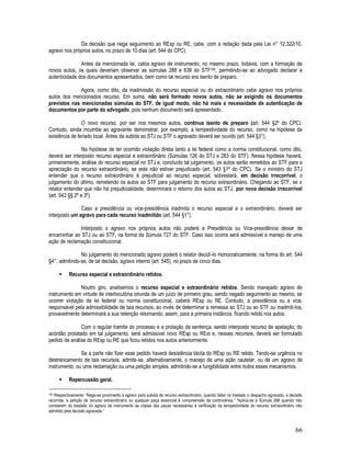 66
Da decisão que nega seguimento ao REsp ou RE, cabe, com a redação dada pela Lei n° 12.322/10,
agravo nos próprios autos, no prazo de 10 dias (art. 544 do CPC).
Antes da mencionada lei, cabia agravo de instrumento, no mesmo prazo, todavia, com a formação de
novos autos, os quais deveriam observar as súmulas 288 e 639 do STF190, permitindo-se ao advogado declarar a
autenticidade dos documentos apresentados, bem como tal recurso era isento de preparo.
Agora, como dito, da inadmissão do recurso especial ou do extraordinário cabe agravo nos próprios
autos dos mencionados recurso. Em suma, não será formado novos autos, não se exigindo os documentos
previstos nas mencionadas súmulas do STF, de igual modo, não há mais a necessidade de autenticação de
documentos por parte do advogado, pois nenhum documento será apresentado.
O novo recurso, por ser nos mesmos autos, continua isento de preparo (art. 544 §2º do CPC).
Contudo, ainda incumbe ao agravante demonstrar, por exemplo, a tempestividade do recurso, como na hipótese da
existência de feriado local. Antes da subida ao STJ ou STF o agravado deverá ser ouvido (art. 544 §3°).
Na hipótese de ter ocorrido violação direta tanto a lei federal como a norma constitucional, como dito,
deverá ser interposto recurso especial e extraordinário (Súmulas 126 do STJ e 283 do STF). Nessa hipótese haverá,
primeiramente, análise do recurso especial no STJ e, concluído tal julgamento, os autos serão remetidos ao STF para a
apreciação do recurso extraordinário, se este não estiver prejudicado (art. 543 §1º do CPC). Se o ministro do STJ
entender que o recurso extraordinário é prejudicial ao recurso especial, sobrestará, em decisão irrecorrível, o
julgamento do último, remetendo os autos ao STF para julgamento do recurso extraordinário. Chegando ao STF, se o
relator entender que não há prejudicialidade, determinará o retorno dos autos ao STJ, por nova decisão irrecorrível
(art. 543 §§ 2º e 3º).
Caso a presidência ou vice-presidência inadmita o recurso especial e o extraordinário, deverá ser
interposto um agravo para cada recurso inadmitido (art. 544 §1°).
Interposto o agravo nos próprios autos não poderá a Presidência ou Vice-presidência deixar de
encaminhar ao STJ ou ao STF, na forma da Súmula 727 do STF. Caso isso ocorra será admissível a manejo de uma
ação de reclamação constitucional.
No julgamento do mencionado agravo poderá o relator decidí-lo monocraticamente, na forma do art. 544
§4°, admitindo-se, de tal decisão, agravo interno (art. 545), no prazo de cinco dias.
 Recurso especial e extraordinário retidos.
Noutro giro, analisemos o recurso especial e extraordinário retidos. Sendo manejado agravo de
instrumento em virtude de interlocutória oriunda de um juízo de primeiro grau, sendo negado seguimento ao mesmo, se
ocorrer violação de lei federal ou norma constitucional, caberá REsp ou RE. Contudo, a presidência ou a vice,
responsável pela admissibilidade de tais recursos, ao invés de determinar a remessa ao STJ ou ao STF ou inadmiti-los,
provavelmente determinará a sua retenção retornando, assim, para a primeira instância, ficando retido nos autos.
Com o regular tramite do processo e a prolação da sentença, sendo interposto recurso de apelação, do
acórdão prolatado em tal julgamento, será admissível novo REsp ou RExt e, nesses recursos, deverá ser formulado
pedido de análise do REsp ou RE que ficou retidos nos autos anteriormente.
Se a parte não fizer esse pedido haverá desistência tácita do REsp ou RE retido. Tendo-se urgência no
destrancamento de tais recursos, admite-se, alternativamente, o manejo de uma ação cautelar, ou de um agravo de
instrumento, ou uma reclamação ou uma petição simples, admitindo-se a fungibilidade entre todos esses mecanismos.
 Repercussão geral.
190 Respectivamente: “Nega-se provimento a agravo para subida de recurso extraordinário, quando faltar no traslado o despacho agravado, a decisão
recorrida, a petição de recurso extraordinário ou qualquer peça essencial à compreensão da controvérsia.” “Aplica-se a Súmula 288 quando não
constarem do traslado do agravo de instrumento as cópias das peças necessárias à verificação da tempestividade do recurso extraordinário não
admitido pela decisão agravada.”
 