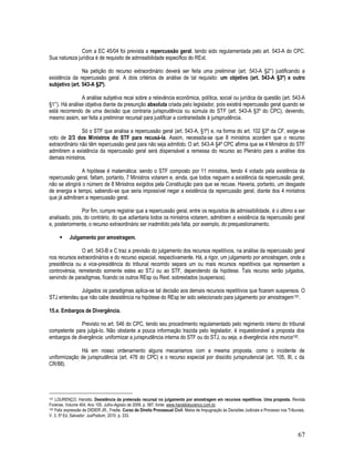 67
Com a EC 45/04 foi prevista a repercussão geral, tendo sido regulamentada pelo art. 543-A do CPC.
Sua natureza jurídica é de requisito de admissibilidade específico do RExt.
Na petição do recurso extraordinário deverá ser feita uma preliminar (art. 543-A §2°) justificando a
existência da repercussão geral. A dois critérios de análise de tal requisito: um objetivo (art. 543-A §3º) e outro
subjetivo (art. 543-A §2º).
A análise subjetiva recai sobre a relevância econômica, política, social ou jurídica da questão (art. 543-A
§1°). Há análise objetiva diante da presunção absoluta criada pelo legislador, pois existirá repercussão geral quando se
está recorrendo de uma decisão que contraria jurisprudência ou súmula do STF (art. 543-A §3º do CPC), devendo,
mesmo assim, ser feita a preliminar recursal para justificar a contrariedade à jurisprudência.
Só o STF que analisa a repercussão geral (art. 543-A, §1º) e, na forma do art. 102 §3º da CF, exige-se
voto de 2/3 dos Ministros do STF para recusá-la. Assim, necessita-se que 8 ministros acordem que o recurso
extraordinário não têm repercussão geral para não seja admitido. O art. 543-A §4º CPC afirma que se 4 Ministros do STF
admitirem a existência da repercussão geral será dispensável a remessa do recurso ao Plenário para a análise dos
demais ministros.
A hipótese é matemática: sendo o STF composto por 11 ministros, tendo 4 votado pela existência da
repercussão geral, faltam, portanto, 7 Ministros votarem e, ainda, que todos neguem a existência da repercussão geral,
não se atingirá o número de 8 Ministros exigidos pela Constituição para que se recuse. Haveria, portanto, um desgaste
de energia e tempo, sabendo-se que seria impossível negar a existência da repercussão geral, diante dos 4 ministros
que já admitiram a repercussão geral.
Por fim, cumpre registrar que a repercussão geral, entre os requisitos de admissibilidade, é o último a ser
analisado, pois, do contrário, do que adiantaria todos os ministros votarem, admitirem a existência da repercussão geral
e, posteriormente, o recurso extraordinário ser inadmitido pela falta, por exemplo, do prequestionamento.
 Julgamento por amostragem.
O art. 543-B e C traz a previsão do julgamento dos recursos repetitivos, na análise da repercussão geral
nos recursos extraordinários e do recurso especial, respectivamente. Há, a rigor, um julgamento por amostragem, onde a
presidência ou a vice-presidência do tribunal recorrido separa um ou mais recursos repetitivos que representem a
controvérsia, remetendo somente estes ao STJ ou ao STF, dependendo da hipótese. Tais recurso serão julgados,
servindo de paradigmas, ficando os outros REsp ou Rext. sobrestados (suspensos).
Julgados os paradigmas aplica-se tal decisão aos demais recursos repetitivos que ficaram suspensos. O
STJ entendeu que não cabe desistência na hipótese do REsp ter sido selecionado para julgamento por amostragem191.
15.e. Embargos de Divergência.
Previsto no art. 546 do CPC, tendo seu procedimento regulamentado pelo regimento interno do tribunal
competente para julgá-lo. Não obstante a pouca informação trazida pelo legislador, é inquestionável a proposta dos
embargos de divergência: uniformizar a jurisprudência interna do STF ou do STJ, ou seja, a divergência intra muros192.
Há em nosso ordenamento alguns mecanismos com a mesma proposta, como o incidente de
uniformização de jurisprudência (art. 476 do CPC) e o recurso especial por dissídio jurisprudencial (art. 105, III, c da
CR/88).
191 LOURENÇO, Haroldo. Desistência da pretensão recursal no julgamento por amostragem em recursos repetitivos. Uma proposta. Revista
Forense, Volume 404, Ano 105, Julho-Agosto de 2009, p. 587, fonte: www.haroldolourenco.com.br.
192 Feliz expressão de DIDIER JR., Fredie. Curso de Direito Processual Civil. Meios de Impugnação às Decisões Judiciais e Processo nos Tribunais,
V. 3, 5ª Ed, Salvador: JusPodium, 2010. p. 333.
 