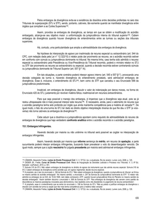 68
Pelos embargos de divergência evita-se a existência de dissídios entre decisões proferidas no seio dos
Tribunais de superposição (STJ e STF), sendo, portanto, cabíveis, tão-somente quando se manifestar divergência entre
órgãos que compõem a as Cortes Superiores193.
Assim, providos os embargos de divergência, ao tempo em que se obtém a modificação do acórdão
embargado, alcança-se seu objetivo maior: a uniformização da jurisprudência interna do tribunal superior194. Cabem
embargos de divergência quando houver divergência de entendimentos entre as turmas ou seções dos tribunais
superiores.
Há, contudo, uma particularidade que amplia a admissibilidade dos embargos de divergência.
Na hipótese de interposição de agravo por inadmissão de recurso especial ou extraordinário (art. 544 do
CPC, com redação dada pela Lei n° 12.322/10) o relator pode dar provimento ao recurso, se o acórdão recorrido estiver
em confronto com súmula ou jurisprudência dominante no tribunal. Na mesma linha, caso tenha sido admitido o recurso
especial ou extraordinário pela Presidência ou Vice-Presidência do Tribunal recorrido, poderá o ministro relator no STJ
ou STF dar provimento ao recurso ao extraordinário ou especial, quando a decisão recorrida estiver contrariando súmula
ou jurisprudência dominante de Tribunal Superior (art. 557 §1°-A).
Em tais situações, a parte contrária poderá interpor agravo interno (art. 545 e 557 §1°), provocando uma
decisão colegiada da turma e, havendo divergência do entendimento prolatado, será admissível embargos de
divergência. Esse é, inclusive, o entendimento do STJ195, bem como do STF que cancelou o seu Enunciado 599 da
jurisprudência predominante.
Incabível, em embargos de divergência, discutir o valor de indenização por danos morais, na forma do
Enunciado 420 do STJ, justamente por revolver matéria fática, inadmissível em recursos extraordinários.
Para que seja possível o manejo dos embargos, é imperioso que a divergência seja atual, pois se já
restou ultrapassada não é mais possível interpor este recurso196. É necessário, ainda, para o cabimento do recurso que
o acórdão paradigma tenha sido proferido por órgão que ainda mantenha competência para a matéria ali versada197. De
igual modo, o fato de uma turma do STJ ter dado ao direito objetivo interpretação diversa da que lhe deu o STF (e vice-
versa) não torna cabíveis os embargos de divergência198.
Cabe aduzir que a doutrina e a jurisprudência apontam como requisito de admissibilidade do recurso de
embargos de divergência que haja verdadeiro confronto analítico entre o acórdão recorrido e o acórdão paradigma.
15.f. Embargos Infringentes.
Havendo decisão por maioria ou não unânime no tribunal será possível se cogitar na interposição de
embargos infringentes.
Assim, havendo decisão por maioria que reforme sentença de mérito, em recurso de apelação, a parte
sucumbente poderá interpor embargos infringentes, buscando fazer prevalecer o voto do desembargador vencido. De
igual modo, sempre que a ação rescisória for julgada procedente por maioria será admissível embargos infringentes.
193 CÂMARA, Alexandre Freitas, Lições de Direito Processual Civil. V. 3. 15ª Ed. rev. e atualizada, Rio de Janeiro: Lumen Juris, 2008, p. 125.
194 DIDIER JR., Fredie. Curso de Direito Processual Civil. Meios de Impugnação às Decisões Judiciais e Processo nos Tribunais, V. 3, 8ª Ed,
Salvador: JusPodium, 2010. p. 351.
195 Súmula 315 do STJ: Não cabem embargos de divergência no âmbito do agravo de instrumento que não admite recurso especial. Súmula 316 do
STJ: Cabem embargos de divergência contra acórdão que, em agravo regimental, decide recurso especial.
196 A propósito, eis o teor do enunciado n. 168 da Súmula do STJ: “Não cabem embargos de divergência, quando a jurisprudência do tribunal se firmou
no mesmo sentido do acórdão embargado”. No mesmo sentido, o enunciado n. 247 da Súmula da Jurisprudência dominante do STF: “O relator não
admitirá os embargos da Lei 623, de 19.02.1949, nem deles conhecerá o STF, quando houver jurisprudência firme do Plenário no mesmo sentido da
decisão embargada”. Assim também discorre o enunciado n. 598 da Súmula do STF: “Nos embargos de divergência não servem como padrão de
discordância os mesmos paradigmas invocados para demonstrá-la, mas repelidos como não dissidentes no julgamento de recurso extraordinário”.
197 A propósito, esse é o entendimento que se extrai do enunciado n. 158 da Súmula do STJ: “Não se presta a justificar embargos de divergência o
dissídio com acórdão de turma ou seção que não mais tenha competência para a matéria neles versada”.
198 CÂMARA, Alexandre Freitas, Lições de Direito Processual Civil. V. 3. 15ª Ed. rev. e atualizada, Rio de Janeiro: Lumen Juris, 2008, p. 126.
 