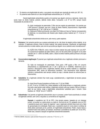 7
 Ou teremos uma ilegitimidade de parte, o que gerará uma extinção sem resolução de mérito (art. 267, VI);
 Ou podemos estar diante de um caso de legitimidade extraordinária (art. 6° do CPC).
Haverá legitimidade extraordinária quando a lei autorizar que alguém promova a demanda, mesmo não
sendo titular do direito material, portanto, defendo direito alheio. Consoante o art. 6º do CPC, sempre haverá
necessidade de previsão em lei.
Ex: Ação investigação de paternidade. O filho não tem registro de paternidade. A lei permite que
o MP promova o processo, sem ser o titular do direito material, proporcionando a legitimidade
extraordinária (art. 2° §4° e §6°da Lei n° 8.560/92).
Ex: Defensoria Pública promovendo uma Ação Civil Pública em face da Telemar (concessionária
de telefonia), os consumidores são titulares pela relação jurídica material (art. 5°, II da Lei n°
7.347/85).
A legitimidade extraordinária divide-se em, pelo menos, quatro espécies:
(i) Exclusiva: A lei somente permite que a pessoa autorizada por lei, não titular da relação jurídica material, vá ao
Judiciário. O legitimado ordinário, titular do direito material, não poderá demandar. Atualmente, tal legitimidade
somente sobrevive na tutela coletiva, pois uma lei que proíbe que alguém vá ao Judiciário seria inconstitucional29.
Ex: AÇÃO CIVIL PÚBLICA, onde o titular do direito material não pode ingressar com uma ACP.
Só é possível em hipóteses de tutela coletiva, pois a lei não pode proibir que alguém vá ao poder
judiciário (art. 5°, XXXV da CR/88), assim, o titular do direito material poderá promover uma ação
individual.
(ii) Concorrente/co-legitimação: É possível que o legitimado extraordinário e/ou o legitimado ordinário promovam a
demanda.
Ex: Ação de investigação de paternidade. Tanto pode o MP quanto o filho, em conjunto
(litisconsórcio) ou separadamente (art. 2° §4° e §6°da Lei n° 8.560/92). Observe-se que é
possível o litisconsórcio entre o legitimado ordinário (titular do direito material) e o legitimado
extraordinário (MP), sendo tal litisconsórcio facultativo. Todo litisconsórcio entre legitimado
ordinário e extraordinário será sempre unitário (ou seja, a decisão deverá se uniforme para os
litisconsortes).
(iii) Subsidiária: Se o legitimado ordinário ficar inerte surge, subsidiariamente, a legitimidade da terceira pessoa
autorizada por lei.
Ex: Ação Penal Privada Subsidiária da Pública (art. 5° LIX da CR/88).
Ex: Art. 3º da Lei 12.016/09: Se o direito pleiteado no MS atinge terceiro e o legitimado ordinário
fica inerte, esse terceiro pode notificar o legitimado ordinário para que impetre o MS em 30 dias, a
partir da sua inércia, surge a legitimidade extraordinária subsidiária para o terceiro. Outra
hipótese: art. 159 §4° da Lei n° 6.404/76.
(iv) Subordinada: A lei permite ao legitimado extraordinário atuar no processo, porém ficará subordinado à vontade
do legitimado ordinário, bem como a requisitos ou conveniência do magistrado.
Exemplo: A assistência (art. 50 do CPC). Uma terceira pessoa, baseada em um interesse
jurídico, vai auxiliar ou a parte autora ou a parte ré. Na forma do art. 52, parágrafo único do CPC
o assistente atuará como “gestor de negócios”, caso o legitimado ordinário fique revel com a falta
de apresentação de contestação. Neste caso, o assistente atuará em nome próprio na defesa de
direito alheio autorizado por lei, portanto, em legitimidade extraordinária. Porém, mesmo tendo o
assistido ficado revel poderá, por exemplo, reconhecer a procedência do pedido (art. 53 do CPC).
Neste caso, cessará a atuação do legitimado extraordinário/assistente.
29 FREITAS CÂMARA. Alexandre. Lições de Direito Processual Civil. Lúmen Iuris, 17ª. Ed. Vol. I. p. 117.
 