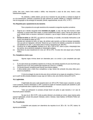 70
jurídica, bem como, mesmo tendo existido o defeito, mas transcorrido o prazo de dois anos, haverá a coisa
soberanamente julgada.
Há, entretanto, o defeito citatório, pois tal vício é insanável. No caso da falta ou nulidade de citação há
um vício transrescisório, admitindo a propositura da ação autônoma de querella nullitattis ou a alegação incidental por
meio da impugnação ou dos embargos do executado, previsto, respectivamente, nos arts. 475-L, I e 741, I.
16.b. Requisitos para o ajuizamento de uma rescisória.
Para a propositura de uma ação rescisória se faz necessário os seguintes requisitos cumulativos:
(i) Exige-se que a decisão impugnada tenha transitado em julgado, ou seja, não haja mais recursos a serem
interpostos, ou porque todos foram usados, ou porque simplesmente passou o prazo. Frise-se que mesmo sem
se ter utilizado todos os recursos é admissível a rescisória; o que se exige é trânsito em julgado (Súmula 514
STF).
(ii) Decisão de mérito (art. 269 CPC), que pode ser uma sentença, um acórdão, uma decisão interlocutória ou até
mesmo uma decisão do relator (art. 557).
Decisões sem resolução de mérito, em regra, não admitem ação rescisória, por falta de interesse necessidade,
visto que pode ser reproposta a demanda. Observe-se que a doutrina tem admitido a propositura de rescisória
nas hipóteses do art. 267, V, pois nesses casos é inviável a repropositura (art. 268 CPC).
(iii) Ocorrência de um vício rescisório: hipóteses do art. 485 e 1030 do CPC, sobre os quais a interpretação deve
ser restritiva, não se admitindo ampliação por interpretação analógica.
(iv) Observância do prazo decadencial de 2 anos (art. 495 do CPC). Tal prazo não varia sequer para a Fazenda
Pública.
16.c. Competência e termo a quo.
Algumas regras mínimas devem ser observadas para a se concluir o juízo competente para ação
rescisória:
(i) É uma ação sempre da competência originária de um tribunal, não existindo rescisória em juízo de primeiro grau.
Observe-se que no JEC não se admite ação rescisória (art. 59 da Lei n. 9.099/95);
(ii) Os tribunais possuem competência para rescindir seus próprios julgados;
(iii) A última decisão sobre o mérito fixa a competência, ou seja, recurso não conhecido não produz efeito para o
estudo da competência;
O início da contagem do prazo de dois anos não se confunde com as regras da competência. O termo a
quo é a partir da última decisão prolatada na causa, seja com mérito ou não, como informa a Súmula 401 do STJ.
16.d. Legitimidade.
A legitimidade ativa para a ação rescisória está no art. 487 do CPC. Podem propor a rescisória: as partes
e seus sucessores, terceiros interessados e o MP. É possível se cogitar em rescisória proposta pelo assistente ou pelo
advogado, principalmente sobre o capítulo dos honorários advocatícios.
Todos que participaram no processo principal devem ser partes na ação rescisória, é um caso de
litisconsorte passivo necessário.
No caso do art. 485, III CPC, onde as partes obtiveram uma decisão por conluio, essas mesmas partes
possuem legitimidade, contudo não possuem interesses, sendo o interesse, nessa hipótese, do Ministério Público (art.
487, III, “b”do CPC).
16.e. Procedimento.
A rescisória será proposta com observância dos requisitos do art. 282 e 39, I do CPC, todavia, há
algumas peculiaridades.
 