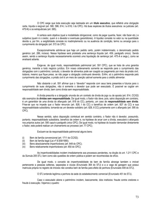 73
O CPC exige que toda execução seja lastreada em um título executivo, que refletirá uma obrigação
certa, líquida e exigível (art. 580, 586, 614, I e 618, I do CPC). Há duas espécies de títulos executivos: os judiciais (art.
475-N) e os extrajudiciais (art. 585).
A certeza será objetiva (qual a modalidade obrigacional, como de pagar quantia, fazer, não fazer etc.) e
subjetiva (quem é o credor, quem é o devedor e eventuais garantidores). A liquidez consiste no valor ou na quantidade
devida e, por fim, a exigibilidade consiste no inadimplemento ou na ausência de condição, termo ou encargo para o
cumprimento da obrigação (art. 572 do CPC).
Excepcionalmente admite-se que haja um pedido certo, porém indeterminado, o denominado pedido
genérico (art. 286, incisos). Nessa hipótese será prolatada uma sentença ilíquida (art. 459, parágrafo único). Sendo
assim, sendo a sentença ilíquida necessariamente ocorrerá uma liquidação de sentença (art. 475-A e segs.), como se
analisará adiante.
Exige-se, de igual modo, responsabilidade patrimonial (art. 591 CPC), que se trata de uma garantia
genérica, inerente a todo negócio jurídico. Em nosso ordenamento somente se responde para o cumprimento das
obrigações com o patrimônio; contudo, o devedor de alimentos pode ser coagido ao pagamento por meio da prisão civil,
todavia, mesmo que fique preso, se não pagar a obrigação continuará devendo. Enfim, só o patrimônio responde pelo
cumprimento das obrigações, a prisão civil é um meio de coerção cabível somente para o crédito alimentar.
Não obstante o art. 591 afirmar que o “devedor” responde com seus bens presentes e futuros para o
cumprimento de suas obrigações, não é somente o devedor que pode ser executado. É possível se cogitar em
responsabilidade sem dívida, bem como dívida sem responsabilidade.
A dívida prescrita e a obrigação oriunda de um contrato de dívida de jogo ou de aposta (art. 814, CC/02)
são exemplos de dívidas sem responsabilidade. De igual modo, o fiador não deve, pois, salvo disposição em contrário,
é um garantidor de uma dívida do afiançado (art. 818 do CC), portanto, um caso de responsabilidade sem dívida.
Frise-se que na impede que o fiador renuncie (art. 828, I do CC) o benefício de ordem (art. 827 do CC) e sua
responsabilidade subsidiária, tornando-se um devedor solidário (art. 828, II CC) juntamente com o afiançado (art. 595 do
CPC).
Nesse sentido, salvo disposição contratual em sentido contrário, o fiador não é devedor, possuindo,
portanto, responsabilidade subsidiária, benefício de ordem e, na hipótese de arcar com a dívida, executará o afiançado
nos próprios autos (art. 595 caput e parágrafo único CPC). De igual modo, na hipótese do locador demandar diretamente
o fiador, este poderá realizar um chamamento ao processo (art. 77 CPC).
Excluem-se da responsabilidade patrimonial alguns bens:
(i) Bem de família convencional (art. 1711 do CC/02);
(ii) Bem de família legal (Lei nº 8.009/1990);
(iii) Bens absolutamente impenhoráveis (art. 649 do CPC);
(iv) Bens relativamente impenhoráveis (art. 650 do CPC);
As impenhorabilidades incidem imediatamente aos processos pendentes, na dicção do art. 1.211 CPC e
da Súmula 205 STJ, bem como são questões de ordem pública e podem ser reconhecidas de ofício.
De igual modo, o conceito de impenhorabilidade de bem de família abrange também o imóvel
pertencente a pessoas solteiras, separadas e viúvas (Enunciado 364 do STJ) e a a vaga de garagem que possui
matrícula própria no registro de imóveis não constitui bem de família para efeito de penhora (Enunciado 449 do STJ).
O STJ entende legítima a penhora da sede do estabelecimento comercial (Enunciado 451 do STJ).
Caso o executado aliene o patrimônio incidem, basicamente, dois institutos: fraude contra credores e
fraude à execução. Vejamos o quadro:
 