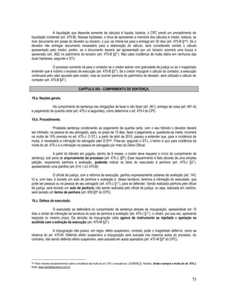 75
A liquidação que depende somente de cálculos é líquida, todavia, o CPC prevê um procedimento de
liquidação incidental (art. 475-B). Nessas hipóteses, o ônus de apresentar a memória dos cálculos é credor, todavia, se
tiver documento em posse do devedor ou terceiro, o juiz vai intimá-los para a entrega em 30 dias (art. 475-B §1º). Se o
devedor não entregar documento necessário para a elaboração do cálculo, será considerado correto o cálculo
apresentado pelo credor, porém, se o documento deveria ser apresentado por um terceiro ocorrerá uma busca e
apreensão (art. 362) no patrimônio do terceiro (art. 475-B §2°). Não cabe incidência de multa diária em nenhuma das
duas hipóteses, segundo o STJ.
O processo somente irá para o contador se o credor estiver com gratuidade de justiça ou se o magistrado
entender que é notório o excesso de execução (art. 475-B §3°). Se o credor impugnar o cálculo do contador, a execução
continuará pelo valor apurado pelo credor, mas se ocorrer penhora do patrimônio do devedor, será utilizado o cálculo do
contador (art. 475-B §4°).
CAPÍTULO XIX - CUMPRIMENTO DE SENTENÇA.
19.a. Noções gerais.
Há cumprimento de sentença nas obrigações de fazer e não fazer (art. 461), entrega de coisa (art. 461-A)
e pagamento de quantia certa (art. 475-J e seguintes), como determina o art. 475-I do CPC.
19.b. Procedimento.
Prolatada sentença condenando ao pagamento de quantia certa, com o seu trânsito o devedor deverá
ser intimado, na pessoa do seu advogado, para, no prazo de 15 dias, fazer o pagamento e, quedando-se inerte, incorrerá
na multa de 10% prevista no art. 475-J. O STJ, a partir de abril de 2010, passou a entender que, para a incidência da
multa, é necessária a intimação do advogado pelo D.O204. Frise-se: segundo o STJ, o termo a quo para incidência da
multa do art. 475-J é a intimação na pessoa do advogado por meio do Diário Oficial.
A partir do trânsito em julgado, dentro de 6 meses, o credor deve requerer o início do cumprimento de
sentença, sob pena de arquivamento do processo (art. 475-J, §5º). Esse requerimento é feito através de uma simples
petição, requerendo penhora e avaliação, podendo indicar os bens do executado à penhora (art. 475-J §3°),
apresentando uma planilha (art. 614, I c/c 475-B).
O oficial de justiça, com a reforma da execução, ganhou expressamente poderes de avaliação (art. 143,
V) e, com isso, é lavrado um auto de penhora e avaliação e, dessa lavratura, teremos a intimação do executado, que
pode ser pessoal ou na pessoa de seu advogado (art. 475-J §1°), para se defender. Sendo realizada penhora pelo oficial
de justiça, será lavrado um auto de penhora; não sendo realizada pelo oficial de justiça, ou seja, realizada em cartório,
será lavrado um termo de penhora (art. 659 §5º do CPC).
19.c. Defesa do executado.
O executado se defenderá no cumprimento de sentença através da impugnação, apresentável em 15
dias a contar da intimação da lavratura do auto de penhora e avaliação (art. 475-J §1°), o credor, por sua vez, apresenta
resposta no mesmo prazo. Da decisão da impugnação cabe agravo de instrumento se rejeitada e apelação se
acolhida com a extinção da execução (art. 475-M §3°).
A impugnação não possui, em regra, efeito suspensivo, contudo, pode o magistrado deferi-lo, como se
observa do art. 475-M. Deferido efeito suspensivo a impugnação será autuada nos mesmos autos do processo, do
contrário, não sendo deferido efeito suspensivo, será autuada em autos apartados (art. 475-M §2º do CPC).
204 Para maiores esclarecimentos sobre a incidência da multa do art. 475-J consulte-se: LOURENÇO, Haroldo. Ainda e sempre a multa do art. 475-J,
fonte: www.haroldolourenco.com.br.
 