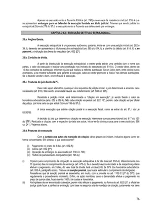 76
Apenas na execução contra a Fazenda Pública (art. 741) e nos casos de insolvência civil (art. 755) é que
se apresentam embargos para se defender de execução fundada em título judicial. Frise-se que sendo judicial ou
extrajudicial (Súmula 279 do STJ) a execução contra a Fazenda sua defesa será por embargos.
CAPÍTULO XX - EXECUÇÃO DE TÍTULO EXTRAJUDICIAL.
20.a. Noções Gerais.
A execução extrajudicial é um processo autônomo, portanto, inicia-se com uma petição inicial (art. 282 e
39, I), devendo ser apresentado o título executivo extrajudicial (art. 585 c/c 614, I), a planilha do débito (art. 614, II) e, se
possível, a indicação dos bens do executado (art. 652 §2º).
20.b. Certidão de dívida.
A partir da distribuição da execução extrajudicial, o credor pode extrair uma certidão com o nome das
partes, o valor da execução e realizar uma averbação nos imóveis do executado (art. 615-A). O credor deve, dentro de
10 dias contados da averbação, informar o juízo que realizou a referida averbação. Se um único bem, entre vários outros
averbados, já se mostrar suficiente para garantir a execução, cabe ao credor promover a “baixa” nas demais averbações.
Se o devedor vender o bem, ocorre fraude à execução.
20.c. Posturas do juiz diante da P.I.
Caso não sejam atendidos quaisquer dos requisitos da petição inicial, o juiz determinará a emenda, caso
necessário (art. 616). Não sendo emendada haverá seu indeferimento (art. 598 c/c 295).
Recebida a petição inicial, será determinada a “citação em execução”, já sendo fixado o valor de
honorários advocatícios (arts. 652 e 652-A). Não cabe citação via postal (art. 222, “d”), porém, cabe citação ser por oficial
de justiça, por hora certa ou por edital (Súmula 196 do STJ).
A única execução que admite citação postal é a execução fiscal, como se extrai do art. 8º, I da Lei
6.830/80.
A decisão do juiz que determina a citação na execução interrompe o prazo prescricional (art. 617 c/c 150
do STF). Realizada a citação, com a respectiva juntada aos autos, iniciar-se-ão vários prazos para o executado (art. 598
c/c 241). Vejamos abaixo.
20.d. Posturas do executado
Com a juntada aos autos do mandado de citação vários prazos se iniciam, inclusive alguns correr de
forma concomitante. Em síntese, o que pode ocorrer?
(i) Pagamento no prazo de 3 dias (art. 652-A);
(ii) Inércia (art. 652 §1º);
(iii) Oposição de embargos do executado (art. 738 c/c 736);
(iv) Pedido de parcelamento compulsório (art. 745-A);
(i) O prazo para cumprimento da obrigação na execução extrajudicial é de três dias (art. 652-A), diferentemente dos
15 (quinze) dias no cumprimento de sentença (art. 475-J). Se o devedor depois de citado e da respectiva juntada
efetuar o pagamento, em 3 dias, do valor total da dívida, terá um desconto de 50% dos honorários advocatícios
(art. 652-A, parágrafo único). Trata-se de sanção premial, que busca estimular o cumprimento da obrigação.
Ressalte-se que tal sanção premial se assemelha, em muito, com a prevista no art. 1102-C §1º do CPC, que
regulamenta o procedimento monitório. Enfim, na ação monitória, caso o demandado efetue o pagamento no
prazo de quinze dias, ficará isento (100%) de custas e honorários.
(ii) Na hipótese de ser encontrado o devedor, porém não efetuar o pagamento, na forma do art. 652 §1º, o oficial de
justiça pode fazer a penhora e avaliação com base na segunda via do mandado de citação, justamente nos bens
 