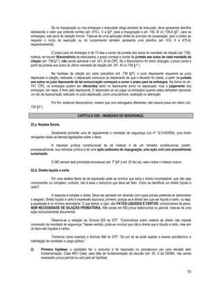 78
Se na impugnação ou nos embargos o executado alega excesso de execução, deve apresentar planilha
declarando o valor que entende correto (art. 475-L, V e §2º, para a impugnação e art. 745, III c/c 739-A §5°, para os
embargos), sob pena de rejeição liminar. Trata-se de uma aplicação direta do princípio da cooperação, pois o credor ao
requerer o início da execução ou do cumprimento também apresenta uma planilha (art. 614, II e 475-B,
respectivamente).
O prazo para os embargos é de 15 dias a contar da juntada dos autos do mandado de citação (art. 738),
todavia, se houver litisconsórcio de executados, o prazo começa a contar da juntada aos autos de cada mandado de
citação (art. 738 §1°), não sendo aplicável o art. 241, III do CPC. Se o litisconsórcio for entre cônjuges, o prazo conta a
partir da juntada aos autos do último mandado de citação (art. 241, III c/c 738 §1°).
Na hipótese de citação por carta precatória (art. 738 §2º), o juízo deprecante requererá ao juízo
deprecado a citação, realizada, o deprecado comunica ao deprecante de que o devedor foi citado, a partir da juntada
aos autos no juízo deprecante de tal comunicação começará a correr o prazo para os embargos. Na forma do art.
747, CPC, os embargos podem ser oferecidos tanto no deprecante como no deprecado, mas o julgamento dos
embargos, em regra, é feito pelo deprecante. O deprecado só vai julgar os embargos quando estes estiverem atacando
um ato de expropriação realizado no juízo deprecado, como uma penhora, avaliação ou alienação.
Por fim, existindo litisconsórcio, mesmo que com advogados diferentes, não haverá prazo em dobro (art.
738 §3°).
CAPÍTULO XXII – MANDADO DE SEGURANÇA.
22.a. Noções Gerais.
Atualmente somente uma lei regulamenta o mandado de segurança (Lei nº 12.016/2009), pois foram
revogadas todas as demais legislações sobre o tema.
A natureza jurídica constitucional de tal instituto é de um remédio constitucional, porém,
processualmente, sua natureza jurídica é de uma ação autônoma de impugnação, uma ação civil com procedimento
sumarizado.
O MS sempre terá prioridade processual (art. 7º §4º e art. 20 da Lei), salvo sobre o habeas corpus.
22.b. Direito líquido e certo.
Em uma análise literal de tal expressão pode se concluir que seria o direito incontestável, que não seja
controvertido ou complexo, contudo, não é esse o raciocínio que deve ser feito. Como se identificar um direito líquido e
certo?
A resposta é simples e direta. Deve ser pensado em abstrato com quais provas pretende-se demonstrar
o alegado. Direito líquido e certo é expressão equívoca, primeiro, porque se é direito tem que ser líquido e certo, ou seja,
a expressão é no mínimo redundante. O que temos, a rigor, são FATOS LÍQUIDOS E CERTOS, comprováveis de plano,
SEM NECESSIDADE DE DILAÇÃO PROBATÓRIA. Não existe em MS prova testemunhal ou pericial; trata-se de uma
ação exclusivamente documental.
Observe-se q redação da Súmula 625 do STF: “Controvérsia sobre matéria de direito não impede
concessão de mandado de segurança.” Nesse sentido, pode-se concluir que não é direito que é liquido e certo, mas sim
os fatos são líquidos e certos.
Tomemos como exemplo a Súmula 686 do STF: “Só por lei se pode sujeitar a exame psicotécnico a
habilitação de candidato a cargo público.”
(i) Primeira hipótese: o candidato fez o concurso e foi reprovado no psicotécnico por uma decisão sem
fundamentação. Cabe MS? Cabe, pela falta de fundamentação da decisão (art. 93, X da CR/88), não sendo
necessário prova pericial ou oral para tal hipótese;
 
